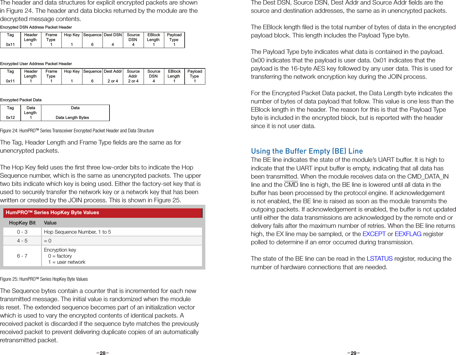 –     – –     –28 29The header and data structures for explicit encrypted packets are shown in Figure 24. The header and data blocks returned by the module are the decrypted message contents.The Tag, Header Length and Frame Type ﬁelds are the same as for unencrypted packets.The Hop Key ﬁeld uses the ﬁrst three low-order bits to indicate the Hop Sequence number, which is the same as unencrypted packets. The upper two bits indicate which key is being used. Either the factory-set key that is used to securely transfer the network key or a network key that has been written or created by the JOIN process. This is shown in Figure 25.The Sequence bytes contain a counter that is incremented for each new transmitted message. The initial value is randomized when the module is reset. The extended sequence becomes part of an initialization vector which is used to vary the encrypted contents of identical packets. A received packet is discarded if the sequence byte matches the previously received packet to prevent delivering duplicate copies of an automatically retransmitted packet.Tag0x11FrameType 1HeaderLength 1Hop Key1Sequence6Dest DSN4SourceDSN 4EBlockLength 1Encrypted DSN Address Packet HeaderEncrypted Packet DataTag0x12DataData Length BytesDataLength 1Tag0x11FrameType 1HeaderLength 1Hop Key1Sequence6Dest Addr2 or 4SourceAddr 2 or 4SourceDSN 4Encrypted User Address Packet HeaderEBlockLength 1PayloadType 1PayloadType 1Figure 24: HumPROTM Series Transceiver Encrypted Packet Header and Data StructureHumPROTM Series HopKey Byte ValuesHopKey Bit Value0 - 3 Hop Sequence Number, 1 to 54 - 5 = 06 - 7Encryption key   0 = factory   1 = user networkFigure 25: HumPROTM Series HopKey Byte ValuesThe Dest DSN, Source DSN, Dest Addr and Source Addr ﬁelds are the source and destination addresses, the same as in unencrypted packets.The EBlock length ﬁled is the total number of bytes of data in the encrypted payload block. This length includes the Payload Type byte.The Payload Type byte indicates what data is contained in the payload. 0x00 indicates that the payload is user data. 0x01 indicates that the payload is the 16-byte AES key followed by any user data. This is used for transferring the network encryption key during the JOIN process.For the Encrypted Packet Data packet, the Data Length byte indicates the number of bytes of data payload that follow. This value is one less than the EBlock length in the header. The reason for this is that the Payload Type byte is included in the encrypted block, but is reported with the header since it is not user data.Using the Buffer Empty (BE) LineThe BE line indicates the state of the module’s UART buffer. It is high to indicate that the UART input buffer is empty, indicating that all data has been transmitted. When the module receives data on the CMD_DATA_IN line and the CMD line is high, the BE line is lowered until all data in the buffer has been processed by the protocol engine. If acknowledgement is not enabled, the BE line is raised as soon as the module transmits the outgoing packets. If acknowledgement is enabled, the buffer is not updated until either the data transmissions are acknowledged by the remote end or delivery fails after the maximum number of retries. When the BE line returns high, the EX line may be sampled, or the EXCEPT or EEXFLAG register polled to determine if an error occurred during transmission.The state of the BE line can be read in the LSTATUS register, reducing the number of hardware connections that are needed.