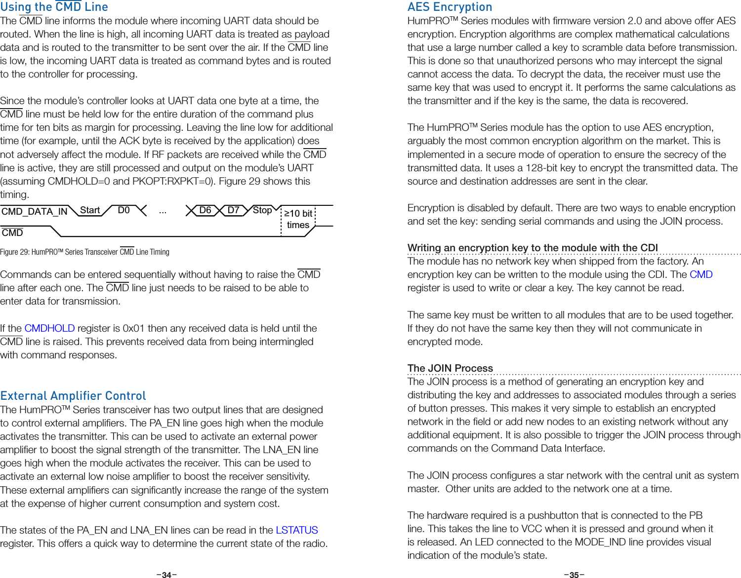 –     – –     –34 35Using the CMD LineThe CMD line informs the module where incoming UART data should be routed. When the line is high, all incoming UART data is treated as payload data and is routed to the transmitter to be sent over the air. If the CMD line is low, the incoming UART data is treated as command bytes and is routed to the controller for processing.Since the module’s controller looks at UART data one byte at a time, the CMD line must be held low for the entire duration of the command plus time for ten bits as margin for processing. Leaving the line low for additional time (for example, until the ACK byte is received by the application) does not adversely affect the module. If RF packets are received while the CMD line is active, they are still processed and output on the module’s UART (assuming CMDHOLD=0 and PKOPT:RXPKT=0). Figure 29 shows this timing.Commands can be entered sequentially without having to raise the CMD line after each one. The CMD line just needs to be raised to be able to enter data for transmission. If the CMDHOLD register is 0x01 then any received data is held until the CMD line is raised. This prevents received data from being intermingled with command responses.External Amplier ControlThe HumPROTM Series transceiver has two output lines that are designed to control external ampliﬁers. The PA_EN line goes high when the module activates the transmitter. This can be used to activate an external power ampliﬁer to boost the signal strength of the transmitter. The LNA_EN line goes high when the module activates the receiver. This can be used to activate an external low noise ampliﬁer to boost the receiver sensitivity. These external ampliﬁers can signiﬁcantly increase the range of the system at the expense of higher current consumption and system cost.The states of the PA_EN and LNA_EN lines can be read in the LSTATUS register. This offers a quick way to determine the current state of the radio.CMD_DATA_INCMDD0 ... D6 D7≥10 bittimesStopStartFigure 29: HumPROTM Series Transceiver CMD Line TimingAES EncryptionHumPROTM Series modules with ﬁrmware version 2.0 and above offer AES encryption. Encryption algorithms are complex mathematical calculations that use a large number called a key to scramble data before transmission. This is done so that unauthorized persons who may intercept the signal cannot access the data. To decrypt the data, the receiver must use the same key that was used to encrypt it. It performs the same calculations as the transmitter and if the key is the same, the data is recovered.The HumPROTM Series module has the option to use AES encryption, arguably the most common encryption algorithm on the market. This is implemented in a secure mode of operation to ensure the secrecy of the transmitted data. It uses a 128-bit key to encrypt the transmitted data. The source and destination addresses are sent in the clear.Encryption is disabled by default. There are two ways to enable encryption and set the key: sending serial commands and using the JOIN process.Writing an encryption key to the module with the CDIThe module has no network key when shipped from the factory. An encryption key can be written to the module using the CDI. The CMD register is used to write or clear a key. The key cannot be read.The same key must be written to all modules that are to be used together. If they do not have the same key then they will not communicate in encrypted mode.The JOIN ProcessThe JOIN process is a method of generating an encryption key and distributing the key and addresses to associated modules through a series of button presses. This makes it very simple to establish an encrypted network in the ﬁeld or add new nodes to an existing network without any additional equipment. It is also possible to trigger the JOIN process through commands on the Command Data Interface.The JOIN process conﬁgures a star network with the central unit as system master.  Other units are added to the network one at a time.  The hardware required is a pushbutton that is connected to the PB line. This takes the line to VCC when it is pressed and ground when it is released. An LED connected to the MODE_IND line provides visual indication of the module’s state.
