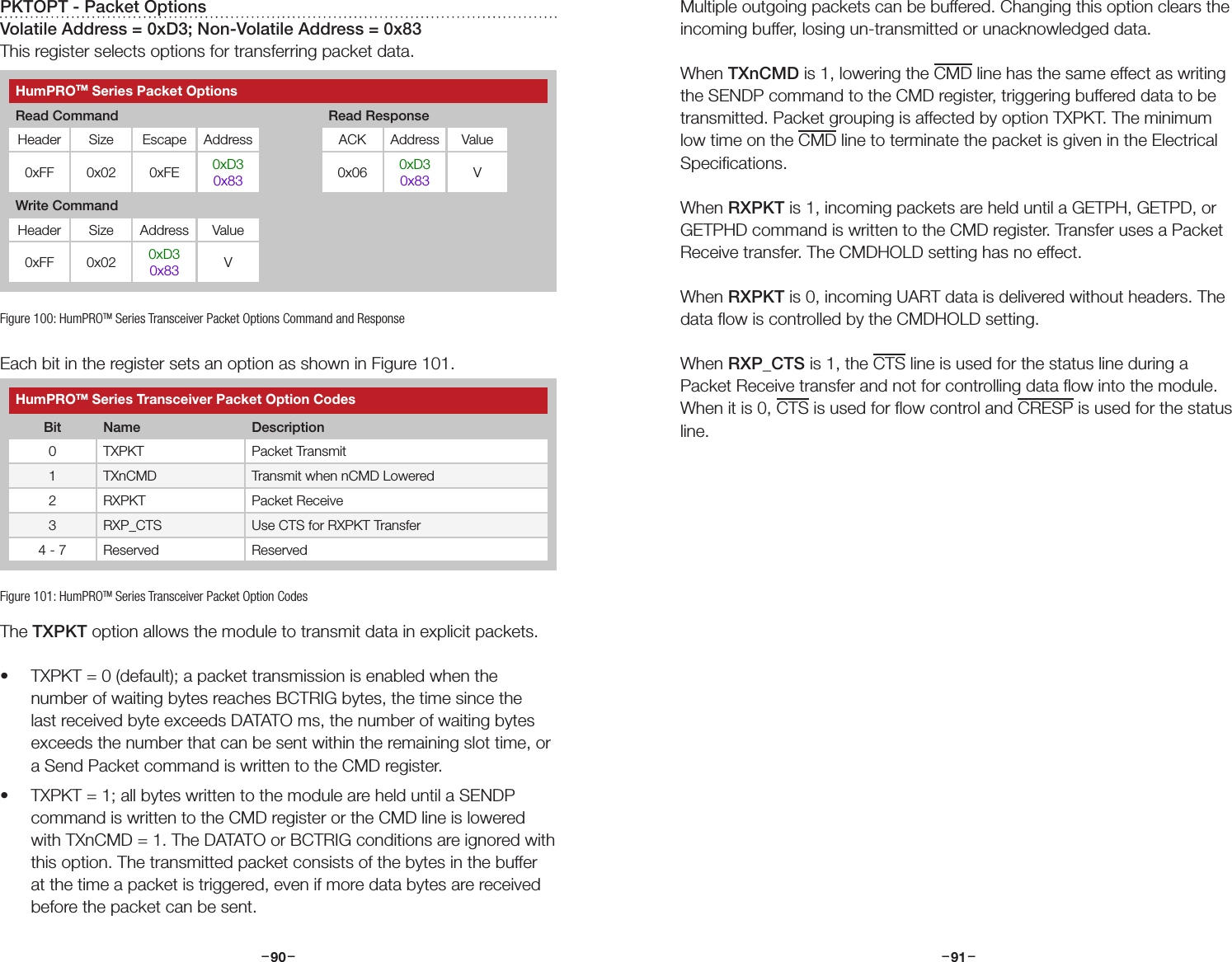 –     – –     –90 91PKTOPT - Packet OptionsVolatile Address = 0xD3; Non-Volatile Address = 0x83This register selects options for transferring packet data.Each bit in the register sets an option as shown in Figure 101.The TXPKT option allows the module to transmit data in explicit packets. • TXPKT = 0 (default); a packet transmission is enabled when the number of waiting bytes reaches BCTRIG bytes, the time since the last received byte exceeds DATATO ms, the number of waiting bytes exceeds the number that can be sent within the remaining slot time, or a Send Packet command is written to the CMD register. • TXPKT = 1; all bytes written to the module are held until a SENDP command is written to the CMD register or the CMD line is lowered with TXnCMD = 1. The DATATO or BCTRIG conditions are ignored with this option. The transmitted packet consists of the bytes in the buffer at the time a packet is triggered, even if more data bytes are received before the packet can be sent. Figure 100: HumPROTM Series Transceiver Packet Options Command and ResponseHumPROTM Series Packet OptionsRead Command Read ResponseHeader Size Escape Address ACK Address Value0xFF 0x02 0xFE 0xD30x83 0x06 0xD30x83 VWrite CommandHeader Size Address Value0xFF 0x02 0xD30x83 VHumPROTM Series Transceiver Packet Option CodesBit Name Description0 TXPKT Packet Transmit 1 TXnCMD Transmit when nCMD Lowered2 RXPKT Packet Receive3 RXP_CTS Use CTS for RXPKT Transfer4 - 7 Reserved ReservedFigure 101: HumPROTM Series Transceiver Packet Option CodesMultiple outgoing packets can be buffered. Changing this option clears the incoming buffer, losing un-transmitted or unacknowledged data.When TXnCMD is 1, lowering the CMD line has the same effect as writing the SENDP command to the CMD register, triggering buffered data to be transmitted. Packet grouping is affected by option TXPKT. The minimum low time on the CMD line to terminate the packet is given in the Electrical Speciﬁcations.When RXPKT is 1, incoming packets are held until a GETPH, GETPD, or GETPHD command is written to the CMD register. Transfer uses a Packet Receive transfer. The CMDHOLD setting has no effect.When RXPKT is 0, incoming UART data is delivered without headers. The data ﬂow is controlled by the CMDHOLD setting.When RXP_CTS is 1, the CTS line is used for the status line during a Packet Receive transfer and not for controlling data ﬂow into the module. When it is 0, CTS is used for ﬂow control and CRESP is used for the status line.