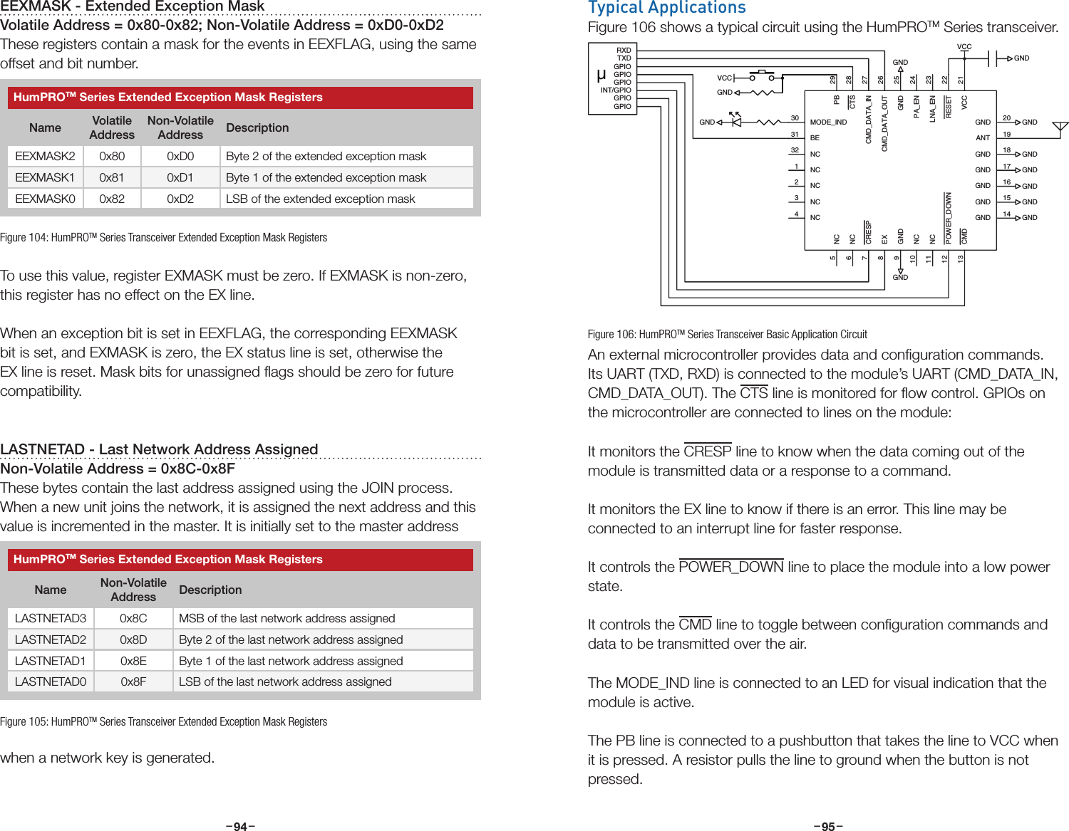 –     – –     –94 95Typical ApplicationsFigure 106 shows a typical circuit using the HumPROTM Series transceiver.An external microcontroller provides data and conﬁguration commands. Its UART (TXD, RXD) is connected to the module’s UART (CMD_DATA_IN, CMD_DATA_OUT). The CTS line is monitored for ﬂow control. GPIOs on the microcontroller are connected to lines on the module:It monitors the CRESP line to know when the data coming out of the module is transmitted data or a response to a command.It monitors the EX line to know if there is an error. This line may be connected to an interrupt line for faster response.It controls the POWER_DOWN line to place the module into a low power state.It controls the CMD line to toggle between conﬁguration commands and data to be transmitted over the air.The MODE_IND line is connected to an LED for visual indication that the module is active.The PB line is connected to a pushbutton that takes the line to VCC when it is pressed. A resistor pulls the line to ground when the button is not pressed. GND 17VCC 21GND 18RESET 22LNA_EN 23PA_EN 24CMD_DATA_OUT 26CMD_DATA_IN 27CTS 28PB 29NC2GND 25NC1MODE_IND30BE31NC32NC3NC4ANT 19GND 20NC5NC6CRESP7EX8NC10NC11POWER_DOWN12CMD13GND9GND 16GND 15GND 14GNDGNDGNDGNDGNDGNDGNDGNDGNDVCCGNDGPIOGPIOINT/GPIOGPIOGPIOGPIOTXDRXDµVCCGNDFigure 106: HumPROTM Series Transceiver Basic Application CircuitEEXMASK - Extended Exception MaskVolatile Address = 0x80-0x82; Non-Volatile Address = 0xD0-0xD2These registers contain a mask for the events in EEXFLAG, using the same offset and bit number.To use this value, register EXMASK must be zero. If EXMASK is non-zero, this register has no effect on the EX line.When an exception bit is set in EEXFLAG, the corresponding EEXMASK bit is set, and EXMASK is zero, the EX status line is set, otherwise the EX line is reset. Mask bits for unassigned ﬂags should be zero for future compatibility. LASTNETAD - Last Network Address AssignedNon-Volatile Address = 0x8C-0x8FThese bytes contain the last address assigned using the JOIN process. When a new unit joins the network, it is assigned the next address and this value is incremented in the master. It is initially set to the master address when a network key is generated.Figure 104: HumPROTM Series Transceiver Extended Exception Mask RegistersHumPROTM Series Extended Exception Mask RegistersName Volatile AddressNon-Volatile Address DescriptionEEXMASK2 0x80 0xD0 Byte 2 of the extended exception maskEEXMASK1 0x81 0xD1 Byte 1 of the extended exception maskEEXMASK0 0x82 0xD2 LSB of the extended exception maskFigure 105: HumPROTM Series Transceiver Extended Exception Mask RegistersHumPROTM Series Extended Exception Mask RegistersName Non-Volatile Address DescriptionLASTNETAD3 0x8C MSB of the last network address assignedLASTNETAD2 0x8D Byte 2 of the last network address assignedLASTNETAD1 0x8E Byte 1 of the last network address assignedLASTNETAD0 0x8F LSB of the last network address assigned