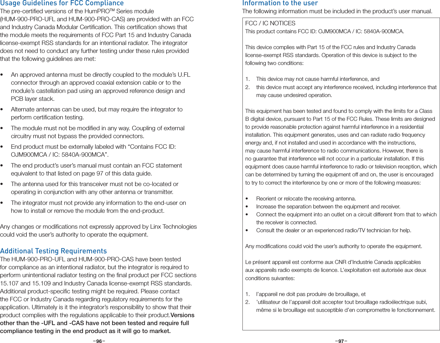 –     – –     –96 97Usage Guidelines for FCC ComplianceThe pre-certiﬁed versions of the HumPROTM Series module (HUM-900-PRO-UFL and HUM-900-PRO-CAS) are provided with an FCC and Industry Canada Modular Certiﬁcation. This certiﬁcation shows that the module meets the requirements of FCC Part 15 and Industry Canada license-exempt RSS standards for an intentional radiator. The integrator does not need to conduct any further testing under these rules provided that the following guidelines are met:• An approved antenna must be directly coupled to the module’s U.FL connector through an approved coaxial extension cable or to the module’s castellation pad using an approved reference design and PCB layer stack.• Alternate antennas can be used, but may require the integrator to perform certiﬁcation testing.• The module must not be modiﬁed in any way. Coupling of external circuitry must not bypass the provided connectors.• End product must be externally labeled with “Contains FCC ID: OJM900MCA / IC: 5840A-900MCA”. • The end product’s user’s manual must contain an FCC statement equivalent to that listed on page 97 of this data guide.• The antenna used for this transceiver must not be co-located or operating in conjunction with any other antenna or transmitter.• The integrator must not provide any information to the end-user on how to install or remove the module from the end-product.Any changes or modiﬁcations not expressly approved by Linx Technologies could void the user’s authority to operate the equipment.Additional Testing RequirementsThe HUM-900-PRO-UFL and HUM-900-PRO-CAS have been tested for compliance as an intentional radiator, but the integrator is required to perform unintentional radiator testing on the ﬁnal product per FCC sections 15.107 and 15.109 and Industry Canada license-exempt RSS standards. Additional product-speciﬁc testing might be required. Please contact the FCC or Industry Canada regarding regulatory requirements for the application. Ultimately is it the integrator’s responsibility to show that their product complies with the regulations applicable to their product.Versions other than the -UFL and -CAS have not been tested and require full compliance testing in the end product as it will go to market.Information to the userThe following information must be included in the product’s user manual.FCC / IC NOTICESThis product contains FCC ID: OJM900MCA / IC: 5840A-900MCA.This device complies with Part 15 of the FCC rules and Industry Canada license-exempt RSS standards. Operation of this device is subject to the following two conditions:1.  This device may not cause harmful interference, and2.  this device must accept any interference received, including interference that may cause undesired operation.This equipment has been tested and found to comply with the limits for a Class B digital device, pursuant to Part 15 of the FCC Rules. These limits are designed to provide reasonable protection against harmful interference in a residential installation. This equipment generates, uses and can radiate radio frequency energy and, if not installed and used in accordance with the instructions, may cause harmful interference to radio communications. However, there is no guarantee that interference will not occur in a particular installation. If this equipment does cause harmful interference to radio or television reception, which can be determined by turning the equipment off and on, the user is encouraged to try to correct the interference by one or more of the following measures:• Reorient or relocate the receiving antenna.• Increase the separation between the equipment and receiver.• Connect the equipment into an outlet on a circuit different from that to which the receiver is connected.• Consult the dealer or an experienced radio/TV technician for help.Any modiﬁcations could void the user’s authority to operate the equipment.Le présent appareil est conforme aux CNR d’Industrie Canada applicables aux appareils radio exempts de licence. L’exploitation est autorisée aux deux conditions suivantes:1.  l’appareil ne doit pas produire de brouillage, et 2.  ’utilisateur de l’appareil doit accepter tout brouillage radioélectrique subi, même si le brouillage est susceptible d’en compromettre le fonctionnement.