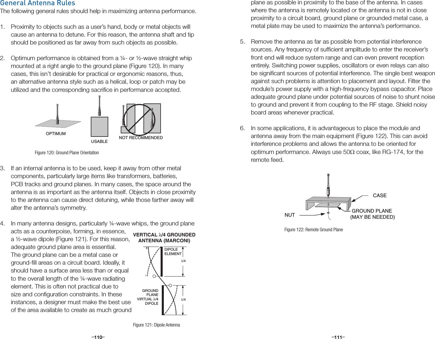 –      – –      –110 111General Antenna RulesThe following general rules should help in maximizing antenna performance.1.  Proximity to objects such as a user’s hand, body or metal objects will cause an antenna to detune. For this reason, the antenna shaft and tip should be positioned as far away from such objects as possible. 2.  Optimum performance is obtained from a ¼- or ½-wave straight whip mounted at a right angle to the ground plane (Figure 120). In many cases, this isn’t desirable for practical or ergonomic reasons, thus, an alternative antenna style such as a helical, loop or patch may be utilized and the corresponding sacriﬁce in performance accepted.3.  If an internal antenna is to be used, keep it away from other metal components, particularly large items like transformers, batteries, PCB tracks and ground planes. In many cases, the space around the antenna is as important as the antenna itself. Objects in close proximity to the antenna can cause direct detuning, while those farther away will alter the antenna’s symmetry.4.  In many antenna designs, particularly ¼-wave whips, the ground plane acts as a counterpoise, forming, in essence, a ½-wave dipole (Figure 121). For this reason, adequate ground plane area is essential. The ground plane can be a metal case or ground-ﬁll areas on a circuit board. Ideally, it should have a surface area less than or equal to the overall length of the ¼-wave radiating element. This is often not practical due to size and conﬁguration constraints. In these instances, a designer must make the best use of the area available to create as much ground OPTIMUMUSABLE NOT RECOMMENDEDNUT GROUND PLANE (MAY BE NEEDED)CASEFigure 120: Ground Plane OrientationIEDIPOLEELEMENTGROUNDPLANEVIRTUAL λ/4DIPOLEλ/4 λ/4 VERTICAL λ/4 GROUNDEDANTENNA (MARCONI)Figure 121: Dipole Antennaplane as possible in proximity to the base of the antenna. In cases where the antenna is remotely located or the antenna is not in close proximity to a circuit board, ground plane or grounded metal case, a metal plate may be used to maximize the antenna’s performance. 5.  Remove the antenna as far as possible from potential interference sources. Any frequency of sufﬁcient amplitude to enter the receiver’s front end will reduce system range and can even prevent reception entirely. Switching power supplies, oscillators or even relays can also be signiﬁcant sources of potential interference. The single best weapon against such problems is attention to placement and layout. Filter the module’s power supply with a high-frequency bypass capacitor. Place adequate ground plane under potential sources of noise to shunt noise to ground and prevent it from coupling to the RF stage. Shield noisy board areas whenever practical. 6.  In some applications, it is advantageous to place the module and antenna away from the main equipment (Figure 122). This can avoid interference problems and allows the antenna to be oriented for optimum performance. Always use 50Ω coax, like RG-174, for the remote feed.  OPTIMUMUSABLE NOT RECOMMENDEDNUT GROUND PLANE (MAY BE NEEDED)CASEFigure 122: Remote Ground Plane