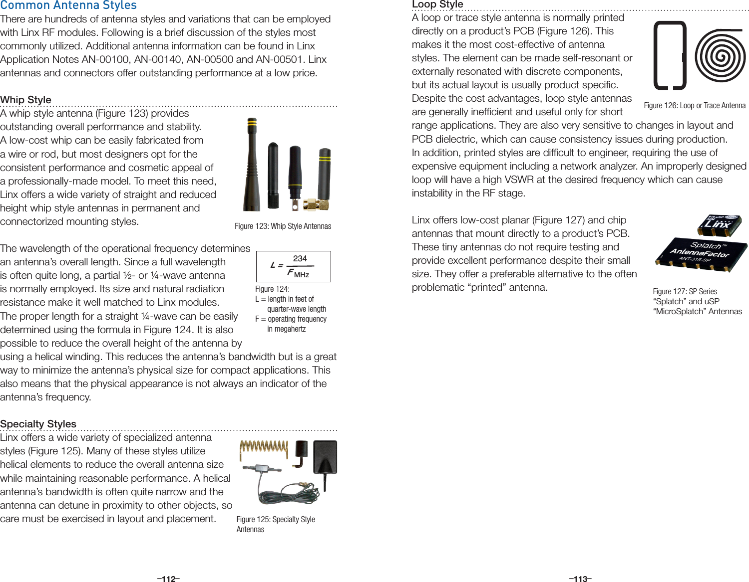 –      – –      –112 113Common Antenna StylesThere are hundreds of antenna styles and variations that can be employed with Linx RF modules. Following is a brief discussion of the styles most commonly utilized. Additional antenna information can be found in Linx Application Notes AN-00100, AN-00140, AN-00500 and AN-00501. Linx antennas and connectors offer outstanding performance at a low price.Whip StyleA whip style antenna (Figure 123) provides outstanding overall performance and stability. A low-cost whip can be easily fabricated from a wire or rod, but most designers opt for the consistent performance and cosmetic appeal of a professionally-made model. To meet this need, Linx offers a wide variety of straight and reduced height whip style antennas in permanent and connectorized mounting styles.The wavelength of the operational frequency determines an antenna’s overall length. Since a full wavelength is often quite long, a partial ½- or ¼-wave antenna is normally employed. Its size and natural radiation resistance make it well matched to Linx modules. The proper length for a straight ¼-wave can be easily determined using the formula in Figure 124. It is also possible to reduce the overall height of the antenna by using a helical winding. This reduces the antenna’s bandwidth but is a great way to minimize the antenna’s physical size for compact applications. This also means that the physical appearance is not always an indicator of the antenna’s frequency.Specialty StylesLinx offers a wide variety of specialized antenna styles (Figure 125). Many of these styles utilize helical elements to reduce the overall antenna size while maintaining reasonable performance. A helical antenna’s bandwidth is often quite narrow and the antenna can detune in proximity to other objects, so care must be exercised in layout and placement.L =234FMHzFigure 123: Whip Style AntennasFigure 124:  L = length in feet of        quarter-wave lengthF = operating frequency       in megahertzFigure 125: Specialty Style AntennasLoop StyleA loop or trace style antenna is normally printed directly on a product’s PCB (Figure 126). This makes it the most cost-effective of antenna styles. The element can be made self-resonant or externally resonated with discrete components, but its actual layout is usually product speciﬁc. Despite the cost advantages, loop style antennas are generally inefﬁcient and useful only for short range applications. They are also very sensitive to changes in layout and PCB dielectric, which can cause consistency issues during production. In addition, printed styles are difﬁcult to engineer, requiring the use of expensive equipment including a network analyzer. An improperly designed loop will have a high VSWR at the desired frequency which can cause instability in the RF stage.Linx offers low-cost planar (Figure 127) and chip antennas that mount directly to a product’s PCB. These tiny antennas do not require testing and provide excellent performance despite their small size. They offer a preferable alternative to the often problematic “printed” antenna.Figure 126: Loop or Trace AntennaFigure 127: SP Series “Splatch” and uSP “MicroSplatch” Antennas