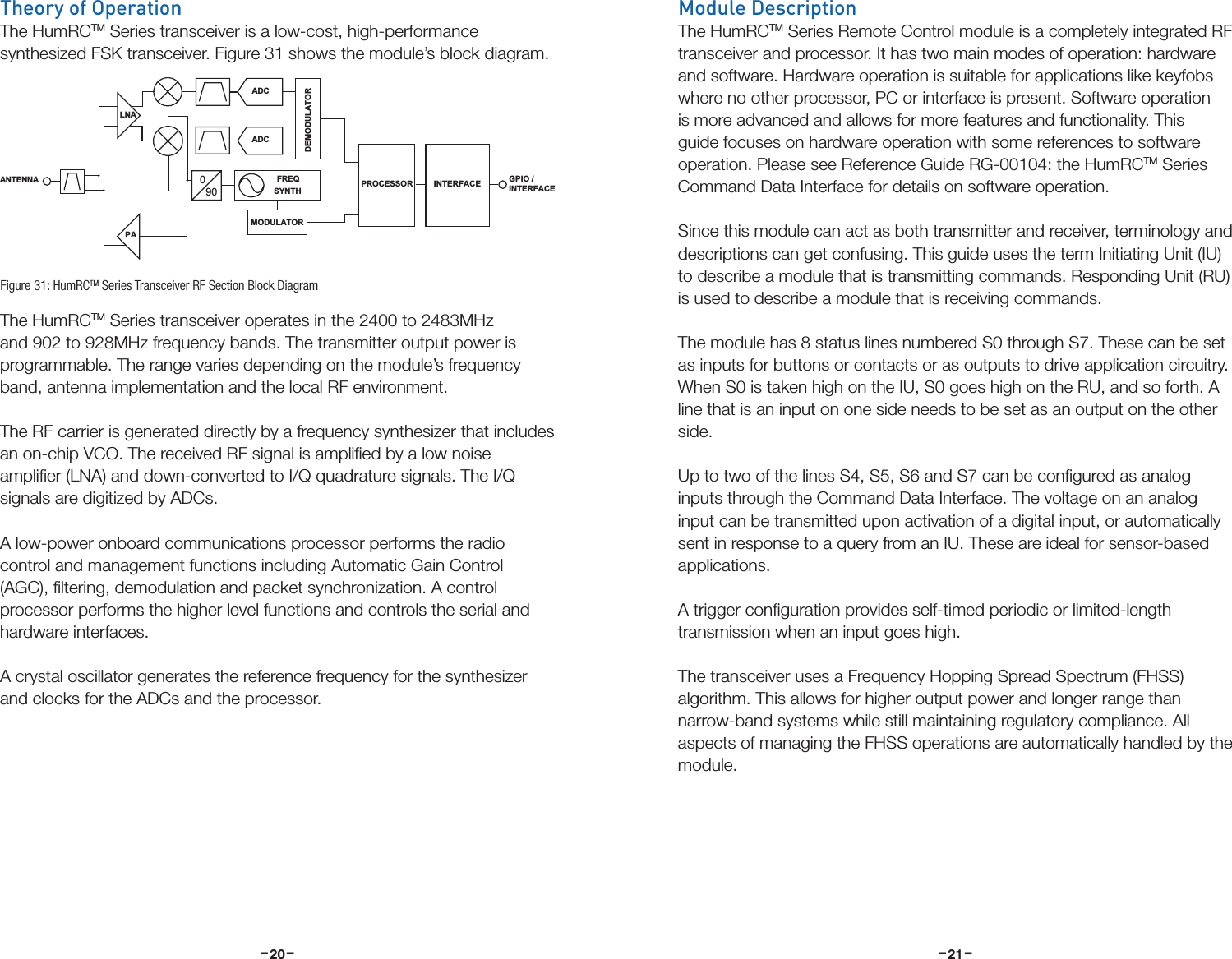 –     – –     –20 21Theory of OperationThe HumRCTM Series transceiver is a low-cost, high-performance synthesized FSK transceiver. Figure 31 shows the module’s block diagram.The HumRCTM Series transceiver operates in the 2400 to 2483MHz and 902 to 928MHz frequency bands. The transmitter output power is programmable. The range varies depending on the module’s frequency band, antenna implementation and the local RF environment. The RF carrier is generated directly by a frequency synthesizer that includes an on-chip VCO. The received RF signal is ampliﬁed by a low noise ampliﬁer (LNA) and down-converted to I/Q quadrature signals. The I/Q signals are digitized by ADCs. A low-power onboard communications processor performs the radio control and management functions including Automatic Gain Control (AGC), ﬁltering, demodulation and packet synchronization. A control processor performs the higher level functions and controls the serial and hardware interfaces. A crystal oscillator generates the reference frequency for the synthesizer and clocks for the ADCs and the processor.PALNA090FREQSYNTHADCADCDEMODULATORMODULATORANTENNA  PROCESSORGPIO /INTERFACEINTERFACEFigure 31: HumRCTM Series Transceiver RF Section Block DiagramModule DescriptionThe HumRCTM Series Remote Control module is a completely integrated RF transceiver and processor. It has two main modes of operation: hardware and software. Hardware operation is suitable for applications like keyfobs where no other processor, PC or interface is present. Software operation is more advanced and allows for more features and functionality. This guide focuses on hardware operation with some references to software operation. Please see Reference Guide RG-00104: the HumRCTM Series Command Data Interface for details on software operation.Since this module can act as both transmitter and receiver, terminology and descriptions can get confusing. This guide uses the term Initiating Unit (IU) to describe a module that is transmitting commands. Responding Unit (RU) is used to describe a module that is receiving commands.The module has 8 status lines numbered S0 through S7. These can be set as inputs for buttons or contacts or as outputs to drive application circuitry.  When S0 is taken high on the IU, S0 goes high on the RU, and so forth. A line that is an input on one side needs to be set as an output on the other side. Up to two of the lines S4, S5, S6 and S7 can be conﬁgured as analog inputs through the Command Data Interface. The voltage on an analog input can be transmitted upon activation of a digital input, or automatically sent in response to a query from an IU. These are ideal for sensor-based applications.A trigger conﬁguration provides self-timed periodic or limited-length transmission when an input goes high.The transceiver uses a Frequency Hopping Spread Spectrum (FHSS) algorithm. This allows for higher output power and longer range than narrow-band systems while still maintaining regulatory compliance. All aspects of managing the FHSS operations are automatically handled by the module.