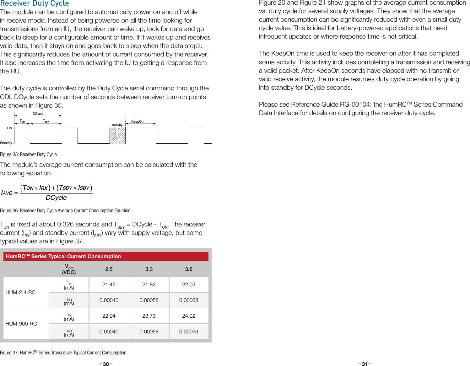 –     – –     –30 31Receiver Duty CycleThe module can be conﬁgured to automatically power on and off while in receive mode. Instead of being powered on all the time looking for transmissions from an IU, the receiver can wake up, look for data and go back to sleep for a conﬁgurable amount of time. If it wakes up and receives valid data, then it stays on and goes back to sleep when the data stops. This signiﬁcantly reduces the amount of current consumed by the receiver. It also increases the time from activating the IU to getting a response from the RU.The duty cycle is controlled by the Duty Cycle serial command through the CDI. DCycle sets the number of seconds between receiver turn-on points as shown in Figure 35.The module’s average current consumption can be calculated with the following equation.TON is ﬁxed at about 0.326 seconds and TSBY = DCycle - TON. The receiver current (IRX) and standby current (ISBY) vary with supply voltage, but some typical values are in Figure 37. DCycleTON KeepOnActivityONStandbyTSBYITI TIDCycleAVGON RX SBY SBY=×()+×()Figure 35: Receiver Duty CycleFigure 36: Receiver Duty Cycle Average Current Consumption EquationHumRCTM Series Typical Current ConsumptionVCC(VDC) 2.5 3.3 3.6HUM-2.4-RCIRX(mA) 21.45 21.82 22.03ISBY(mA) 0.00040 0.00058 0.00063HUM-900-RCIRX(mA) 22.94 23.73 24.02ISBY(mA) 0.00040 0.00058 0.00063Figure 37: HumRCTM Series Transceiver Typical Current ConsumptionFigure 20 and Figure 21 show graphs of the average current consumption vs. duty cycle for several supply voltages. They show that the average current consumption can be signiﬁcantly reduced with even a small duty cycle value. This is ideal for battery-powered applications that need infrequent updates or where response time is not critical.The KeepOn time is used to keep the receiver on after it has completed some activity. This activity includes completing a transmission and receiving a valid packet. After KeepOn seconds have elapsed with no transmit or valid receive activity, the module resumes duty cycle operation by going into standby for DCycle seconds.Please see Reference Guide RG-00104: the HumRCTM Series Command Data Interface for details on conﬁguring the receiver duty cycle.