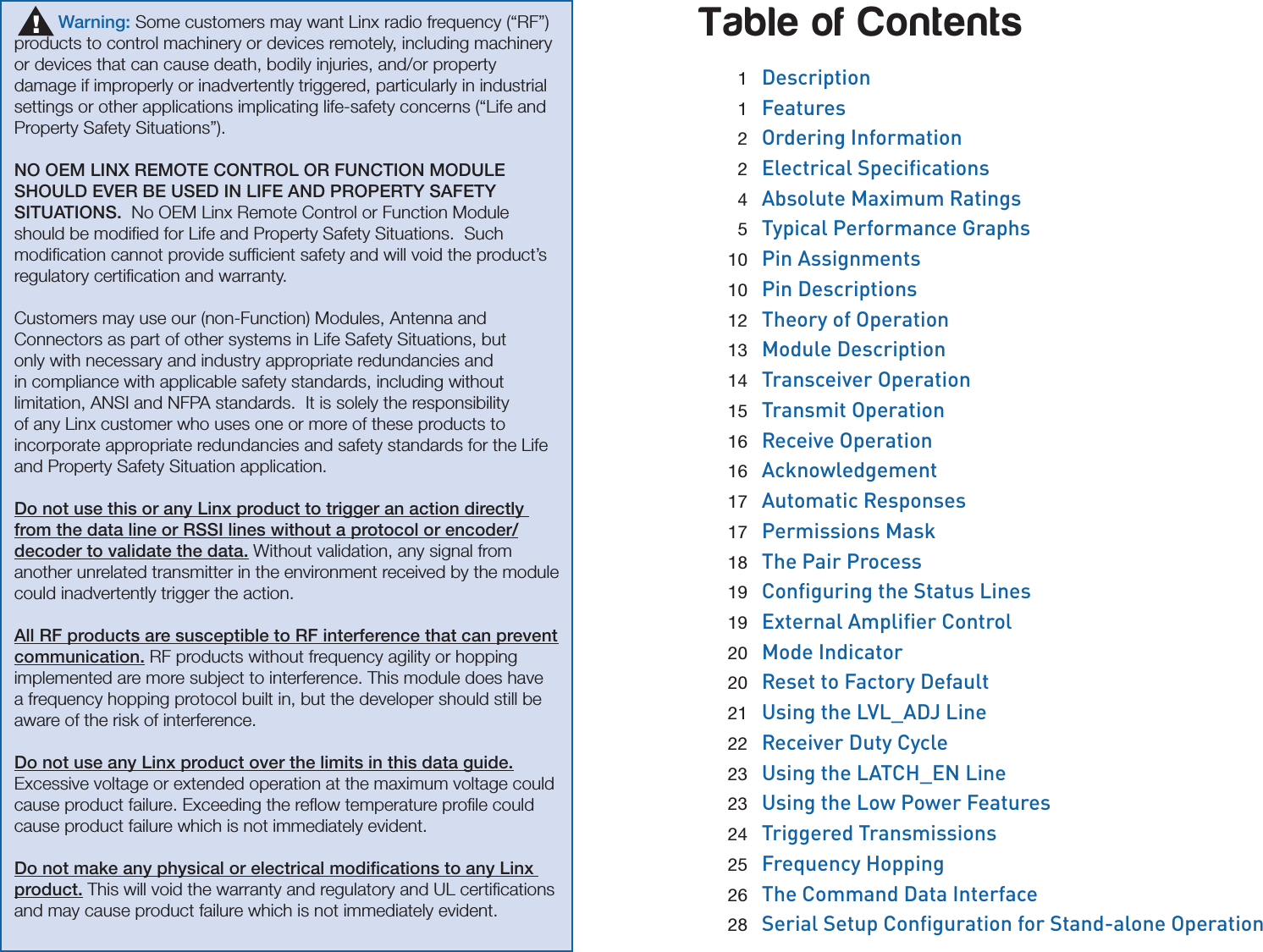 Table of Contents 1  Description 1  Features 2  Ordering Information 2 Electrical Specications 4  Absolute Maximum Ratings 5  Typical Performance Graphs 10  Pin Assignments 10  Pin Descriptions 12  Theory of Operation 13  Module Description 14  Transceiver Operation 15  Transmit Operation 16  Receive Operation 16  Acknowledgement 17  Automatic Responses 17  Permissions Mask 18  The Pair Process 19 Conguring the Status Lines 19 External Amplier Control 20  Mode Indicator 20  Reset to Factory Default 21 Using the LVL_ADJ Line 22  Receiver Duty Cycle 23 Using the LATCH_EN Line 23 Using the Low Power Features 24  Triggered Transmissions 25 Frequency Hopping 26  The Command Data Interface 28 Serial Setup Conguration for Stand-alone Operation         Warning: Some customers may want Linx radio frequency (“RF”) products to control machinery or devices remotely, including machinery or devices that can cause death, bodily injuries, and/or property damage if improperly or inadvertently triggered, particularly in industrial settings or other applications implicating life-safety concerns (“Life and Property Safety Situations”).  NO OEM LINX REMOTE CONTROL OR FUNCTION MODULE SHOULD EVER BE USED IN LIFE AND PROPERTY SAFETY SITUATIONS.  No OEM Linx Remote Control or Function Module should be modiﬁed for Life and Property Safety Situations.  Such modiﬁcation cannot provide sufﬁcient safety and will void the product’s regulatory certiﬁcation and warranty.Customers may use our (non-Function) Modules, Antenna and Connectors as part of other systems in Life Safety Situations, but only with necessary and industry appropriate redundancies and in compliance with applicable safety standards, including without limitation, ANSI and NFPA standards.  It is solely the responsibility of any Linx customer who uses one or more of these products to incorporate appropriate redundancies and safety standards for the Life and Property Safety Situation application.Do not use this or any Linx product to trigger an action directly from the data line or RSSI lines without a protocol or encoder/decoder to validate the data. Without validation, any signal from another unrelated transmitter in the environment received by the module could inadvertently trigger the action.All RF products are susceptible to RF interference that can prevent communication. RF products without frequency agility or hopping implemented are more subject to interference. This module does have a frequency hopping protocol built in, but the developer should still be aware of the risk of interference.Do not use any Linx product over the limits in this data guide. Excessive voltage or extended operation at the maximum voltage could cause product failure. Exceeding the reﬂow temperature proﬁle could cause product failure which is not immediately evident.Do not make any physical or electrical modiﬁcations to any Linx product. This will void the warranty and regulatory and UL certiﬁcations and may cause product failure which is not immediately evident.!