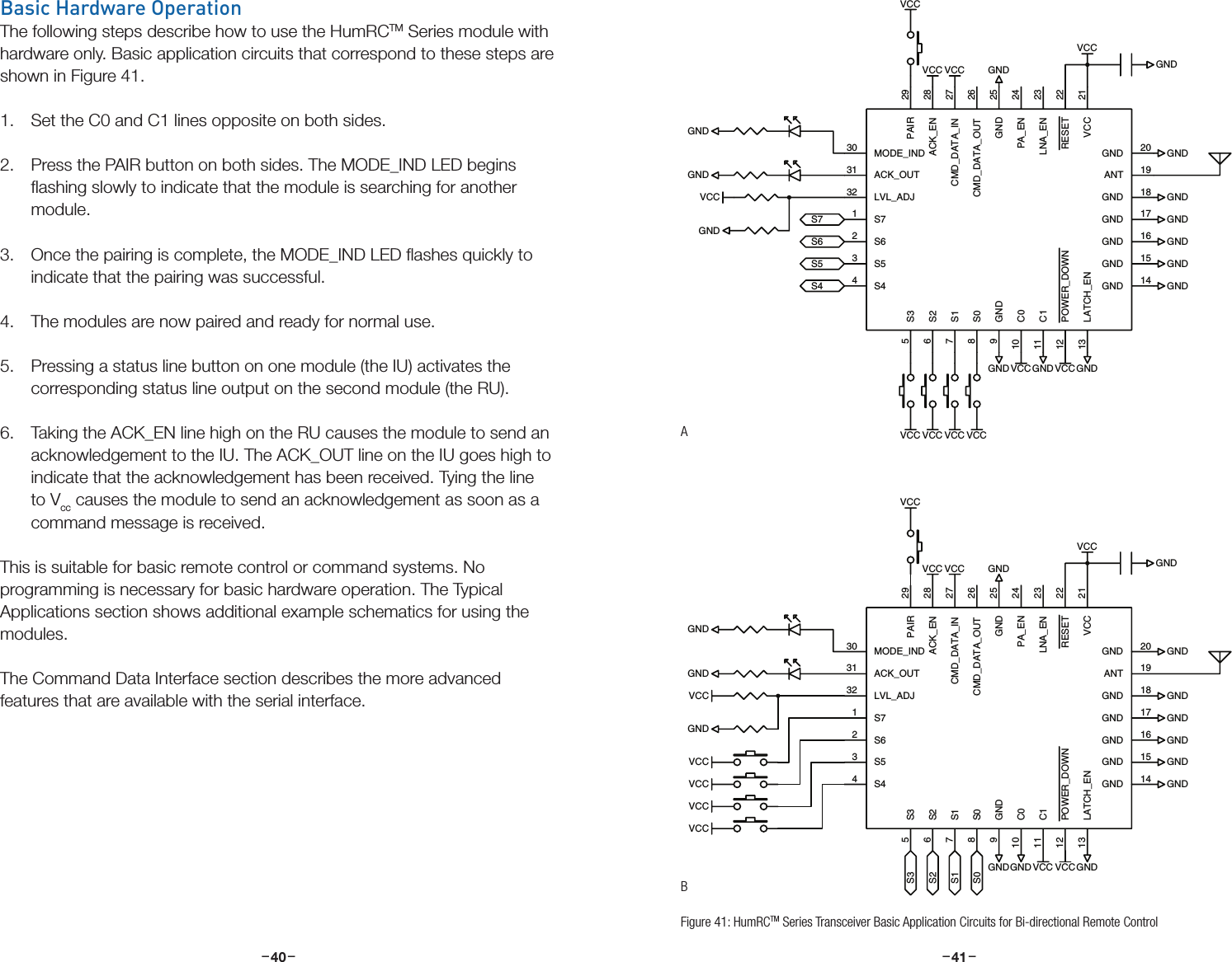 –     – –     –40 41Basic Hardware OperationThe following steps describe how to use the HumRCTM Series module with hardware only. Basic application circuits that correspond to these steps are shown in Figure 41.1.  Set the C0 and C1 lines opposite on both sides.2.  Press the PAIR button on both sides. The MODE_IND LED begins ﬂashing slowly to indicate that the module is searching for another module.3.  Once the pairing is complete, the MODE_IND LED ﬂashes quickly to indicate that the pairing was successful.4.  The modules are now paired and ready for normal use.5.  Pressing a status line button on one module (the IU) activates the corresponding status line output on the second module (the RU).6.  Taking the ACK_EN line high on the RU causes the module to send an acknowledgement to the IU. The ACK_OUT line on the IU goes high to indicate that the acknowledgement has been received. Tying the line to Vcc causes the module to send an acknowledgement as soon as a command message is received.This is suitable for basic remote control or command systems. No programming is necessary for basic hardware operation. The Typical Applications section shows additional example schematics for using the modules.The Command Data Interface section describes the more advanced features that are available with the serial interface.GNDVCCGNDGNDGNDGNDGNDGNDGND GNDGNDGNDVCCS4S5S6S7VCCVCCVCCVCCVCCGNDVCC VCCGNDVCCGNDVCCGND 17VCC 21GND 18RESET 22LNA_EN 23PA_EN 24CMD_DATA_OUT 26CMD_DATA_IN 27ACK_EN 28PAIR 29S62GND 25S71MODE_IND30ACK_OUT31LVL_ADJ32S53S44ANT 19GND 20S35S26S17S08C010C111POWER_DOWN12LATCH_EN13GND9GND 16GND 15GND 14GNDVCCGNDGNDGNDGNDGNDGNDGND GNDGNDGND VCCS0S1S2S3VCCVCCVCCVCCGNDVCCGNDVCCGNDVCCVCCGND 17VCC 21GND 18RESET 22LNA_EN 23PA_EN 24CMD_DATA_OUT 26CMD_DATA_IN 27ACK_EN 28PAIR 29S62GND 25S71MODE_IND30ACK_OUT31LVL_ADJ32S53S44ANT 19GND 20S35S26S17S08C010C111POWER_DOWN12LATCH_EN13GND9GND 16GND 15GND 14VCCFigure 41: HumRCTM Series Transceiver Basic Application Circuits for Bi-directional Remote ControlAB