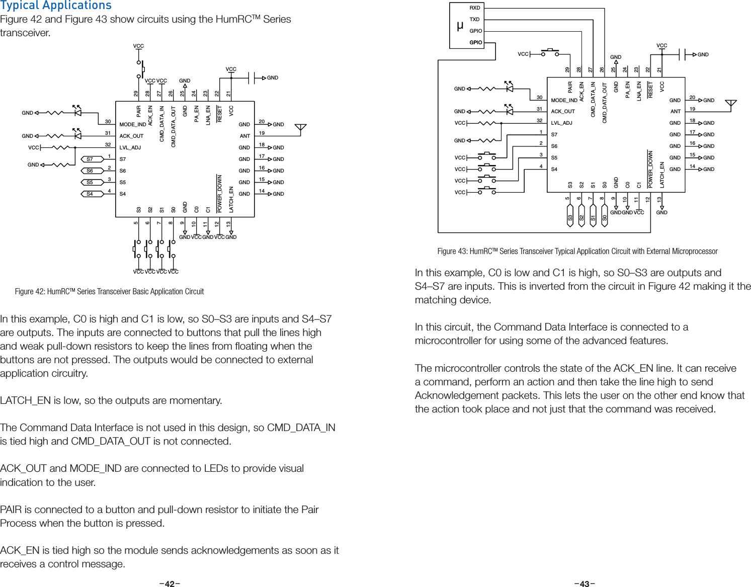 –     – –     –42 43In this example, C0 is low and C1 is high, so S0–S3 are outputs and S4–S7 are inputs. This is inverted from the circuit in Figure 42 making it the matching device.In this circuit, the Command Data Interface is connected to a microcontroller for using some of the advanced features. The microcontroller controls the state of the ACK_EN line. It can receive a command, perform an action and then take the line high to send Acknowledgement packets. This lets the user on the other end know that the action took place and not just that the command was received.Typical ApplicationsFigure 42 and Figure 43 show circuits using the HumRCTM Series transceiver. In this example, C0 is high and C1 is low, so S0–S3 are inputs and S4–S7 are outputs. The inputs are connected to buttons that pull the lines high and weak pull-down resistors to keep the lines from ﬂoating when the buttons are not pressed. The outputs would be connected to external application circuitry.LATCH_EN is low, so the outputs are momentary.The Command Data Interface is not used in this design, so CMD_DATA_IN is tied high and CMD_DATA_OUT is not connected.ACK_OUT and MODE_IND are connected to LEDs to provide visual indication to the user.PAIR is connected to a button and pull-down resistor to initiate the Pair Process when the button is pressed.ACK_EN is tied high so the module sends acknowledgements as soon as it receives a control message.GNDVCCGNDGNDGNDGNDGNDGNDGND GNDGNDGNDVCCS4S5S6S7VCCGNDVCC VCCGNDVCCGNDVCCGND 17VCC 21GND 18RESET 22LNA_EN 23PA_EN 24CMD_DATA_OUT 26CMD_DATA_IN 27ACK_EN 28PAIR 29S62GND 25S71MODE_IND30ACK_OUT31LVL_ADJ32S53S44ANT 19GND 20S35S26S17S08C010C111POWER_DOWN12LATCH_EN13GND9GND 16GND 15GND 14VCCVCCVCCVCCµRXDTXDGNDVCCGNDGNDGNDGNDGNDGNDGND GNDGND VCCS0S1S2S3GNDVCCGPIOGND 17VCC 21GND 18RESET 22LNA_EN 23PA_EN 24CMD_DATA_OUT 26CMD_DATA_IN 27ACK_EN 28PAIR 29S62GND 25S71MODE_IND30ACK_OUT31LVL_ADJ32S53S44ANT 19GND 20S35S26S17S08C010C111POWER_DOWN12LATCH_EN13GND9GND 16GND 15GND 14GNDGNDGNDVCCVCCVCCVCCVCCGPIOGPIOFigure 42: HumRCTM Series Transceiver Basic Application CircuitGNDVCCGNDGNDGNDGNDGNDGNDGND GNDGNDGNDVCCS4S5S6S7VCCGNDVCC VCCGNDVCCGNDVCCGND 17VCC 21GND 18RESET 22LNA_EN 23PA_EN 24CMD_DATA_OUT 26CMD_DATA_IN 27ACK_EN 28PAIR 29S62GND 25S71MODE_IND30ACK_OUT31LVL_ADJ32S53S44ANT 19GND 20S35S26S17S08C010C111POWER_DOWN12LATCH_EN13GND9GND 16GND 15GND 14VCCVCCVCCVCCµRXDTXDGNDVCCGNDGNDGNDGNDGNDGNDGND GNDGND VCCS0S1S2S3GNDVCCGPIOGND 17VCC 21GND 18RESET 22LNA_EN 23PA_EN 24CMD_DATA_OUT 26CMD_DATA_IN 27ACK_EN 28PAIR 29S62GND 25S71MODE_IND30ACK_OUT31LVL_ADJ32S53S44ANT 19GND 20S35S26S17S08C010C111POWER_DOWN12LATCH_EN13GND9GND 16GND 15GND 14GNDGNDGNDVCCVCCVCCVCCVCCGPIOGPIOFigure 43: HumRCTM Series Transceiver Typical Application Circuit with External Microprocessor