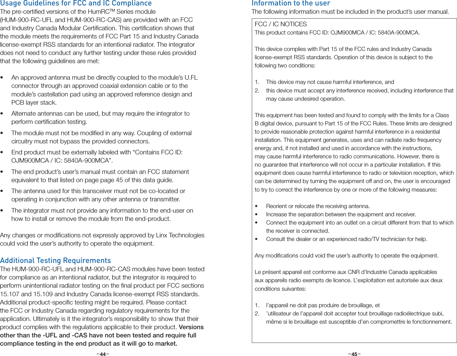 –     – –     –44 45Usage Guidelines for FCC and IC ComplianceThe pre-certiﬁed versions of the HumRCTM Series module (HUM-900-RC-UFL and HUM-900-RC-CAS) are provided with an FCC and Industry Canada Modular Certiﬁcation. This certiﬁcation shows that the module meets the requirements of FCC Part 15 and Industry Canada license-exempt RSS standards for an intentional radiator. The integrator does not need to conduct any further testing under these rules provided that the following guidelines are met:• An approved antenna must be directly coupled to the module’s U.FL connector through an approved coaxial extension cable or to the module’s castellation pad using an approved reference design and PCB layer stack.• Alternate antennas can be used, but may require the integrator to perform certiﬁcation testing.• The module must not be modiﬁed in any way. Coupling of external circuitry must not bypass the provided connectors.• End product must be externally labeled with “Contains FCC ID: OJM900MCA / IC: 5840A-900MCA”. • The end product’s user’s manual must contain an FCC statement equivalent to that listed on page page 45 of this data guide.• The antenna used for this transceiver must not be co-located or operating in conjunction with any other antenna or transmitter.• The integrator must not provide any information to the end-user on how to install or remove the module from the end-product.Any changes or modiﬁcations not expressly approved by Linx Technologies could void the user’s authority to operate the equipment.Additional Testing RequirementsThe HUM-900-RC-UFL and HUM-900-RC-CAS modules have been tested for compliance as an intentional radiator, but the integrator is required to perform unintentional radiator testing on the ﬁnal product per FCC sections 15.107 and 15.109 and Industry Canada license-exempt RSS standards. Additional product-speciﬁc testing might be required. Please contact the FCC or Industry Canada regarding regulatory requirements for the application. Ultimately is it the integrator’s responsibility to show that their product complies with the regulations applicable to their product. Versions other than the -UFL and -CAS have not been tested and require full compliance testing in the end product as it will go to market.Information to the userThe following information must be included in the product’s user manual.FCC / IC NOTICESThis product contains FCC ID: OJM900MCA / IC: 5840A-900MCA.This device complies with Part 15 of the FCC rules and Industry Canada license-exempt RSS standards. Operation of this device is subject to the following two conditions:1.  This device may not cause harmful interference, and2.  this device must accept any interference received, including interference that may cause undesired operation.This equipment has been tested and found to comply with the limits for a Class B digital device, pursuant to Part 15 of the FCC Rules. These limits are designed to provide reasonable protection against harmful interference in a residential installation. This equipment generates, uses and can radiate radio frequency energy and, if not installed and used in accordance with the instructions, may cause harmful interference to radio communications. However, there is no guarantee that interference will not occur in a particular installation. If this equipment does cause harmful interference to radio or television reception, which can be determined by turning the equipment off and on, the user is encouraged to try to correct the interference by one or more of the following measures:• Reorient or relocate the receiving antenna.• Increase the separation between the equipment and receiver.• Connect the equipment into an outlet on a circuit different from that to which the receiver is connected.• Consult the dealer or an experienced radio/TV technician for help.Any modiﬁcations could void the user’s authority to operate the equipment.Le présent appareil est conforme aux CNR d’Industrie Canada applicables aux appareils radio exempts de licence. L’exploitation est autorisée aux deux conditions suivantes:1.  l’appareil ne doit pas produire de brouillage, et 2.  ’utilisateur de l’appareil doit accepter tout brouillage radioélectrique subi, même si le brouillage est susceptible d’en compromettre le fonctionnement.