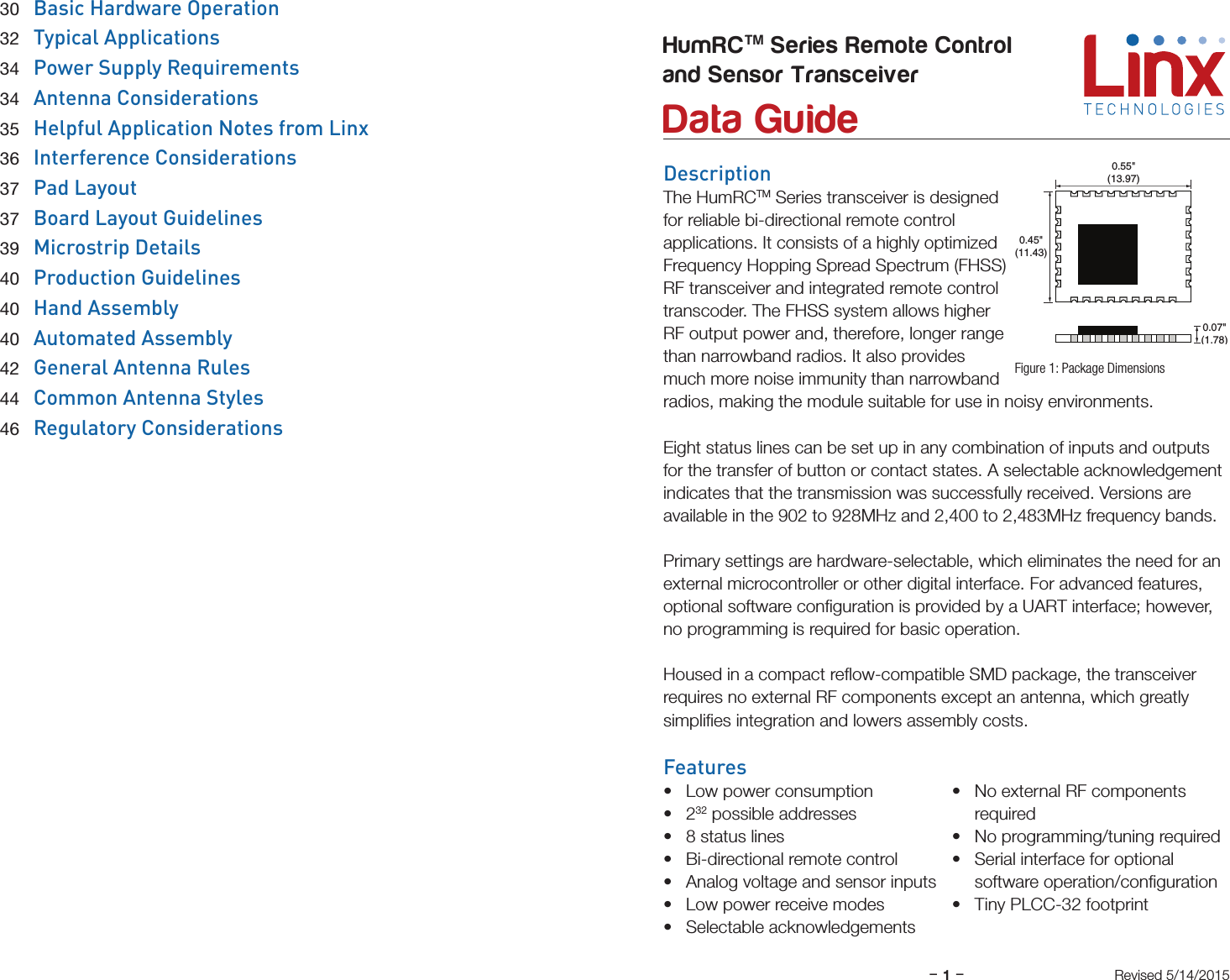 –     –1DescriptionThe HumRCTM Series transceiver is designed for reliable bi-directional remote control applications. It consists of a highly optimized Frequency Hopping Spread Spectrum (FHSS) RF transceiver and integrated remote control transcoder. The FHSS system allows higher RF output power and, therefore, longer range than narrowband radios. It also provides much more noise immunity than narrowband radios, making the module suitable for use in noisy environments. Eight status lines can be set up in any combination of inputs and outputs for the transfer of button or contact states. A selectable acknowledgement indicates that the transmission was successfully received. Versions are available in the 902 to 928MHz and 2,400 to 2,483MHz frequency bands.  Primary settings are hardware-selectable, which eliminates the need for an external microcontroller or other digital interface. For advanced features, optional software conﬁguration is provided by a UART interface; however, no programming is required for basic operation.Housed in a compact reﬂow-compatible SMD package, the transceiver  requires no external RF components except an antenna, which greatly  simpliﬁes integration and lowers assembly costs. Features• Low power consumption• 232 possible addresses• 8 status lines• Bi-directional remote control• Analog voltage and sensor inputs• Low power receive modes• Selectable acknowledgements• No external RF components required• No programming/tuning required• Serial interface for optional software operation/conﬁguration• Tiny PLCC-32 footprintHumRCTM Series Remote Controland Sensor Transceiver  Data GuideFigure 1: Package DimensionsRevised 5/14/20150.45&quot;(11.43)0.55&quot;(13.97)0.07&quot;(1.78) 30 Basic Hardware Operation 32  Typical Applications 34  Power Supply Requirements 34  Antenna Considerations 35 Helpful Application Notes from Linx 36  Interference Considerations 37 Pad Layout 37 Board Layout Guidelines 39  Microstrip Details 40  Production Guidelines 40 Hand Assembly 40  Automated Assembly 42  General Antenna Rules 44  Common Antenna Styles 46  Regulatory Considerations