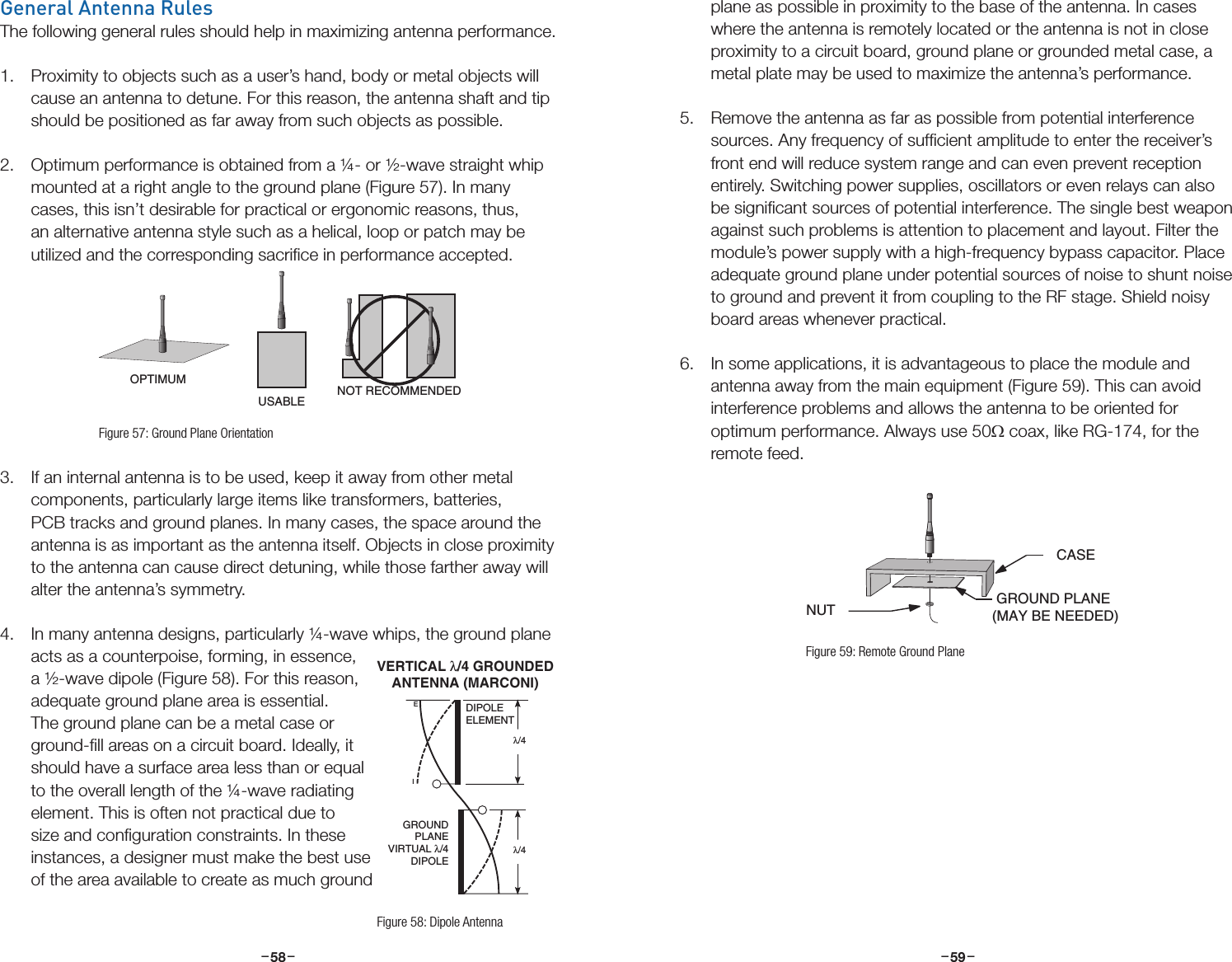 –     – –     –58 59General Antenna RulesThe following general rules should help in maximizing antenna performance.1.  Proximity to objects such as a user’s hand, body or metal objects will cause an antenna to detune. For this reason, the antenna shaft and tip should be positioned as far away from such objects as possible. 2.  Optimum performance is obtained from a ¼- or ½-wave straight whip mounted at a right angle to the ground plane (Figure 57). In many cases, this isn’t desirable for practical or ergonomic reasons, thus, an alternative antenna style such as a helical, loop or patch may be utilized and the corresponding sacriﬁce in performance accepted.3.  If an internal antenna is to be used, keep it away from other metal components, particularly large items like transformers, batteries, PCB tracks and ground planes. In many cases, the space around the antenna is as important as the antenna itself. Objects in close proximity to the antenna can cause direct detuning, while those farther away will alter the antenna’s symmetry.4.  In many antenna designs, particularly ¼-wave whips, the ground plane acts as a counterpoise, forming, in essence, a ½-wave dipole (Figure 58). For this reason, adequate ground plane area is essential. The ground plane can be a metal case or ground-ﬁll areas on a circuit board. Ideally, it should have a surface area less than or equal to the overall length of the ¼-wave radiating element. This is often not practical due to size and conﬁguration constraints. In these instances, a designer must make the best use of the area available to create as much ground OPTIMUMUSABLE NOT RECOMMENDEDNUT GROUND PLANE (MAY BE NEEDED)CASEFigure 57: Ground Plane Orientationplane as possible in proximity to the base of the antenna. In cases where the antenna is remotely located or the antenna is not in close proximity to a circuit board, ground plane or grounded metal case, a metal plate may be used to maximize the antenna’s performance. 5.  Remove the antenna as far as possible from potential interference sources. Any frequency of sufﬁcient amplitude to enter the receiver’s front end will reduce system range and can even prevent reception entirely. Switching power supplies, oscillators or even relays can also be signiﬁcant sources of potential interference. The single best weapon against such problems is attention to placement and layout. Filter the module’s power supply with a high-frequency bypass capacitor. Place adequate ground plane under potential sources of noise to shunt noise to ground and prevent it from coupling to the RF stage. Shield noisy board areas whenever practical. 6.  In some applications, it is advantageous to place the module and antenna away from the main equipment (Figure 59). This can avoid interference problems and allows the antenna to be oriented for optimum performance. Always use 50Ω coax, like RG-174, for the remote feed.  IEDIPOLEELEMENTGROUNDPLANEVIRTUAL λ/4DIPOLEλ/4 λ/4 VERTICAL λ/4 GROUNDEDANTENNA (MARCONI)Figure 58: Dipole AntennaOPTIMUMUSABLE NOT RECOMMENDEDNUT GROUND PLANE (MAY BE NEEDED)CASEFigure 59: Remote Ground Plane