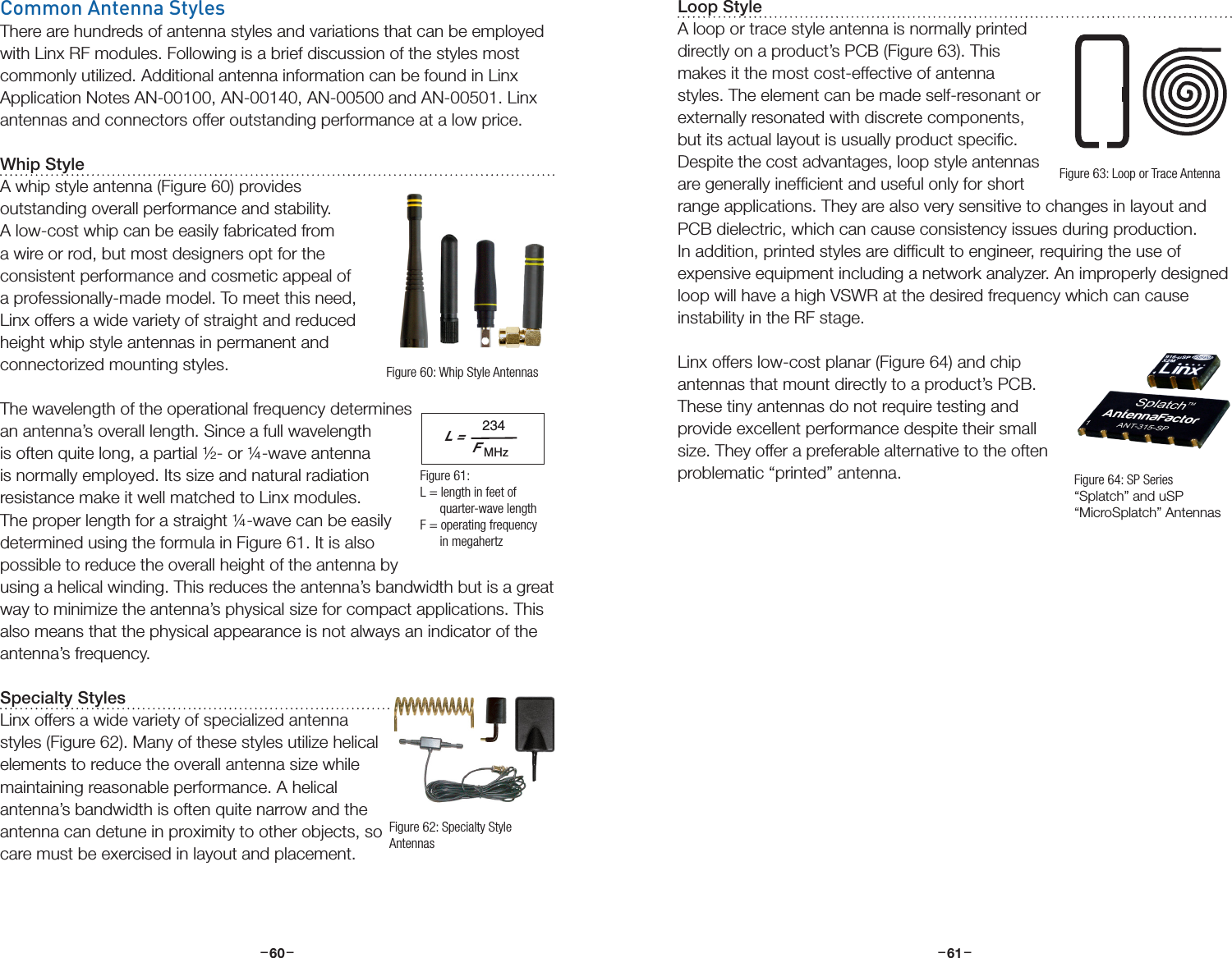 –     – –     –60 61Common Antenna StylesThere are hundreds of antenna styles and variations that can be employed with Linx RF modules. Following is a brief discussion of the styles most commonly utilized. Additional antenna information can be found in Linx Application Notes AN-00100, AN-00140, AN-00500 and AN-00501. Linx antennas and connectors offer outstanding performance at a low price.Whip StyleA whip style antenna (Figure 60) provides outstanding overall performance and stability. A low-cost whip can be easily fabricated from a wire or rod, but most designers opt for the consistent performance and cosmetic appeal of a professionally-made model. To meet this need, Linx offers a wide variety of straight and reduced height whip style antennas in permanent and connectorized mounting styles.The wavelength of the operational frequency determines an antenna’s overall length. Since a full wavelength is often quite long, a partial ½- or ¼-wave antenna is normally employed. Its size and natural radiation resistance make it well matched to Linx modules. The proper length for a straight ¼-wave can be easily determined using the formula in Figure 61. It is also possible to reduce the overall height of the antenna by using a helical winding. This reduces the antenna’s bandwidth but is a great way to minimize the antenna’s physical size for compact applications. This also means that the physical appearance is not always an indicator of the antenna’s frequency.Specialty StylesLinx offers a wide variety of specialized antenna styles (Figure 62). Many of these styles utilize helical elements to reduce the overall antenna size while maintaining reasonable performance. A helical antenna’s bandwidth is often quite narrow and the antenna can detune in proximity to other objects, so care must be exercised in layout and placement.L =234FMHzFigure 60: Whip Style AntennasFigure 61:  L = length in feet of        quarter-wave lengthF = operating frequency       in megahertzFigure 62: Specialty Style AntennasLoop StyleA loop or trace style antenna is normally printed directly on a product’s PCB (Figure 63). This makes it the most cost-effective of antenna styles. The element can be made self-resonant or externally resonated with discrete components, but its actual layout is usually product speciﬁc. Despite the cost advantages, loop style antennas are generally inefﬁcient and useful only for short range applications. They are also very sensitive to changes in layout and PCB dielectric, which can cause consistency issues during production. In addition, printed styles are difﬁcult to engineer, requiring the use of expensive equipment including a network analyzer. An improperly designed loop will have a high VSWR at the desired frequency which can cause instability in the RF stage.Linx offers low-cost planar (Figure 64) and chip antennas that mount directly to a product’s PCB. These tiny antennas do not require testing and provide excellent performance despite their small size. They offer a preferable alternative to the often problematic “printed” antenna.Figure 63: Loop or Trace AntennaFigure 64: SP Series “Splatch” and uSP “MicroSplatch” Antennas
