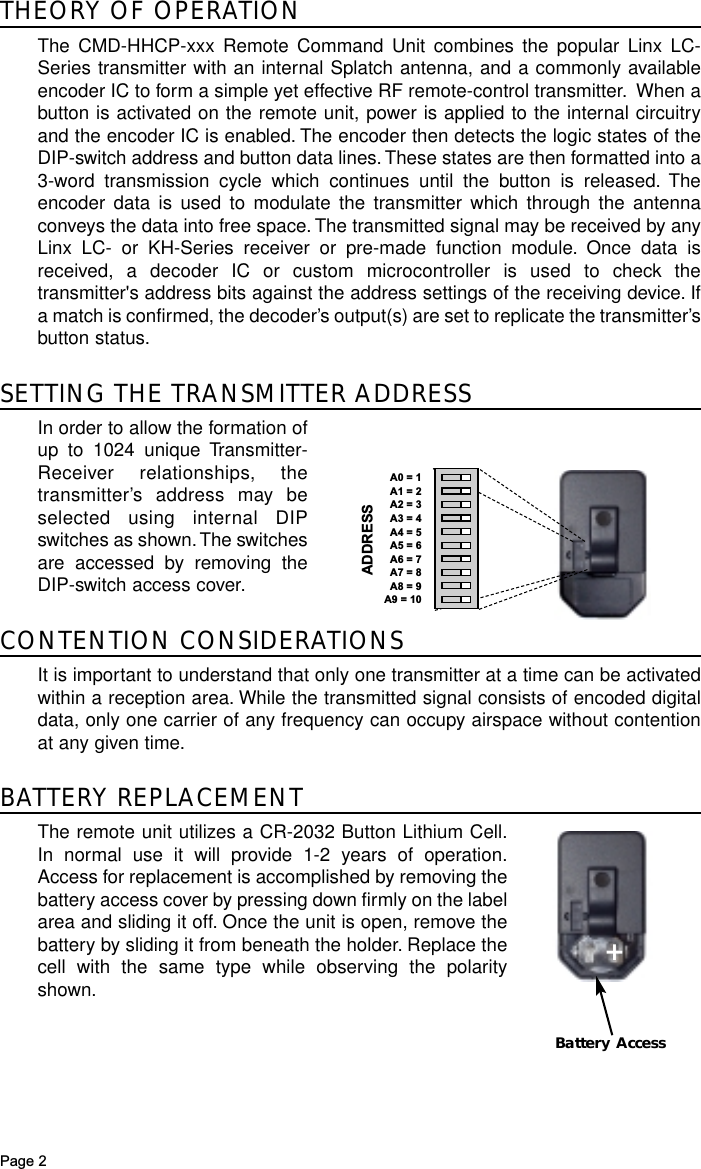 Page 2THEORY OF OPERATIONThe CMD-HHCP-xxx Remote Command Unit combines the popular Linx LC-Series transmitter with an internal Splatch antenna, and a commonly availableencoder IC to form a simple yet effective RF remote-control transmitter. When abutton is activated on the remote unit, power is applied to the internal circuitryand the encoder IC is enabled. The encoder then detects the logic states of theDIP-switch address and button data lines.These states are then formatted into a3-word transmission cycle which continues until the button is released. Theencoder data is used to modulate the transmitter which through the antennaconveys the data into free space. The transmitted signal may be received by anyLinx LC- or KH-Series receiver or pre-made function module. Once data isreceived, a decoder IC or custom microcontroller is used to check thetransmitter&apos;s address bits against the address settings of the receiving device. Ifa match is confirmed, the decoder’s output(s) are set to replicate the transmitter’sbutton status.SETTING THE TRANSMITTER ADDRESSIn order to allow the formation ofup to 1024 unique Transmitter-Receiver relationships, thetransmitter’s address may beselected using internal DIPswitches as shown.The switchesare accessed by removing theDIP-switch access cover.CONTENTION CONSIDERATIONSIt is important to understand that only one transmitter at a time can be activatedwithin a reception area. While the transmitted signal consists of encoded digitaldata, only one carrier of any frequency can occupy airspace without contentionat any given time.BATTERY REPLACEMENTThe remote unit utilizes a CR-2032 Button Lithium Cell.In normal use it will provide 1-2 years of operation.Access for replacement is accomplished by removing thebattery access cover by pressing down firmly on the labelarea and sliding it off. Once the unit is open, remove thebattery by sliding it from beneath the holder. Replace thecell with the same type while observing the polarityshown.Battery Access+ADDRESSA0 = 1A1 = 2A2 = 3A3 = 4A4 = 5A5 = 6A6 = 7A7 = 8A8 = 9A9 = 10