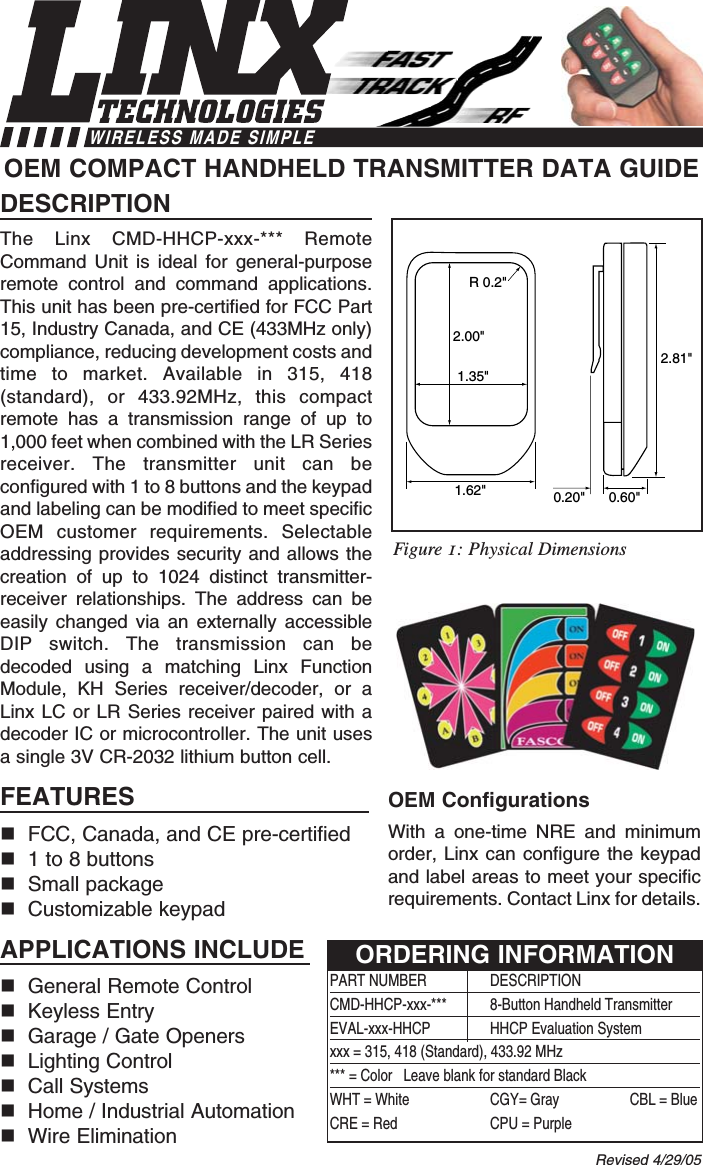 DESCRIPTIONThe Linx CMD-HHCP-xxx-*** RemoteCommand Unit is ideal for general-purposeremote control and command applications.This unit has been pre-certified for FCC Part15, Industry Canada, and CE (433MHz only)compliance, reducing development costs andtime to market. Available in 315, 418(standard), or 433.92MHz, this compactremote has a transmission range of up to1,000 feet when combined with the LR Seriesreceiver. The transmitter unit can beconfigured with 1 to 8 buttons and the keypadand labeling can be modified to meet specificOEM customer requirements. Selectableaddressing provides security and allows thecreation of up to 1024 distinct transmitter-receiver relationships. The address can beeasily changed via an externally accessibleDIP switch. The transmission can bedecoded using a matching Linx FunctionModule, KH Series receiver/decoder, or aLinx LC or LR Series receiver paired with adecoder IC or microcontroller. The unit usesa single 3V CR-2032 lithium button cell.FEATURESFCC, Canada, and CE pre-certified 1 to 8 buttonsSmall packageCustomizable keypadAPPLICATIONS INCLUDEGeneral Remote Control Keyless EntryGarage / Gate OpenersLighting ControlCall SystemsHome / Industrial AutomationWire EliminationOEM ConfigurationsWith a one-time NRE and minimumorder, Linx can configure the keypadand label areas to meet your specificrequirements. Contact Linx for details.OEM COMPACT HANDHELD TRANSMITTER DATA GUIDE2.00&quot;1.35&quot;R 0.2&quot;2.81&quot;1.62&quot; 0.60&quot;0.20&quot;Revised 4/29/05PART NUMBER DESCRIPTIONCMD-HHCP-xxx-***  8-Button Handheld TransmitterEVAL-xxx-HHCP HHCP Evaluation Systemxxx = 315, 418 (Standard), 433.92 MHz*** = Color   Leave blank for standard BlackWHT = White CGY= Gray CBL = BlueCRE = Red CPU = PurpleORDERING INFORMATIONFigure 1: Physical DimensionsWIRELESS MADE SIMPLE