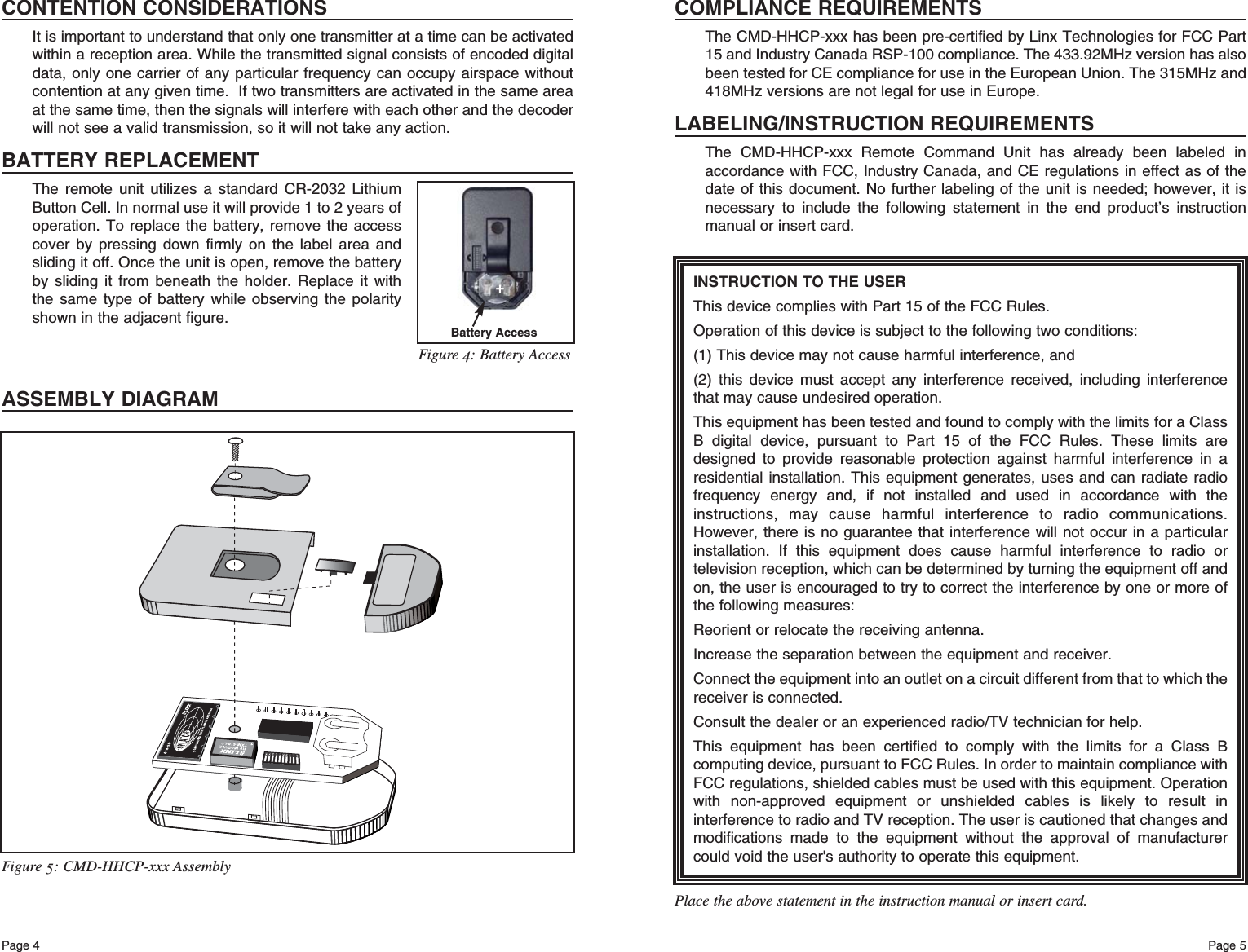 Page 5Page 4INSTRUCTION TO THE USERThis device complies with Part 15 of the FCC Rules.Operation of this device is subject to the following two conditions:(1) This device may not cause harmful interference, and(2) this device must accept any interference received, including interferencethat may cause undesired operation.This equipment has been tested and found to comply with the limits for a ClassB digital device, pursuant to Part 15 of the FCC Rules. These limits aredesigned to provide reasonable protection against harmful interference in aresidential installation. This equipment generates, uses and can radiate radiofrequency energy and, if not installed and used in accordance with theinstructions, may cause harmful interference to radio communications.However, there is no guarantee that interference will not occur in a particularinstallation. If this equipment does cause harmful interference to radio ortelevision reception, which can be determined by turning the equipment off andon, the user is encouraged to try to correct the interference by one or more ofthe following measures: Reorient or relocate the receiving antenna. Increase the separation between the equipment and receiver. Connect the equipment into an outlet on a circuit different from that to which thereceiver is connected. Consult the dealer or an experienced radio/TV technician for help. This equipment has been certified to comply with the limits for a Class Bcomputing device, pursuant to FCC Rules. In order to maintain compliance withFCC regulations, shielded cables must be used with this equipment. Operationwith non-approved equipment or unshielded cables is likely to result ininterference to radio and TV reception. The user is cautioned that changes andmodifications made to the equipment without the approval of manufacturercould void the user&apos;s authority to operate this equipment. Place the above statement in the instruction manual or insert card.COMPLIANCE REQUIREMENTSThe CMD-HHCP-xxx has been pre-certified by Linx Technologies for FCC Part15 and Industry Canada RSP-100 compliance. The 433.92MHz version has alsobeen tested for CE compliance for use in the European Union. The 315MHz and418MHz versions are not legal for use in Europe.LABELING/INSTRUCTION REQUIREMENTSThe CMD-HHCP-xxx Remote Command Unit has already been labeled inaccordance with FCC, Industry Canada, and CE regulations in effect as of thedate of this document. No further labeling of the unit is needed; however, it isnecessary to include the following statement in the end product’s instructionmanual or insert card.Figure 5: CMD-HHCP-xxx AssemblyCONTENTION CONSIDERATIONSIt is important to understand that only one transmitter at a time can be activatedwithin a reception area. While the transmitted signal consists of encoded digitaldata, only one carrier of any particular frequency can occupy airspace withoutcontention at any given time.  If two transmitters are activated in the same areaat the same time, then the signals will interfere with each other and the decoderwill not see a valid transmission, so it will not take any action.BATTERY REPLACEMENTThe remote unit utilizes a standard CR-2032 LithiumButton Cell. In normal use it will provide 1 to 2 years ofoperation. To replace the battery, remove the accesscover by pressing down firmly on the label area andsliding it off. Once the unit is open, remove the batteryby sliding it from beneath the holder. Replace it withthe same type of battery while observing the polarityshown in the adjacent figure.ASSEMBLY DIAGRAMBattery Access+Figure 4: Battery Access