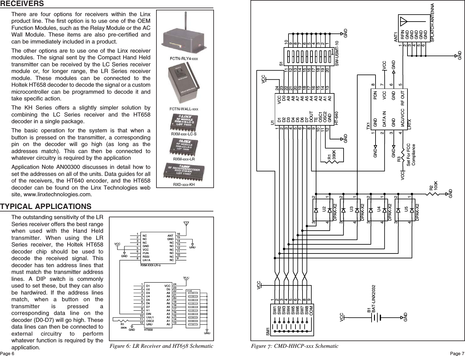 Page 6VCCR1390KSW1 1SW2 2SW3 3SW4 4SW5 5SW6 6SW7 7SW8 8COM 9SM1RFIN1GND2GND3GND4GND5GND6ANT1SPLATCH ANTENNAR2100KVCC1234U3DPAK-X21234U2DPAK-X21234U4DPAK-X21234U5DPAK-X2D11D22D33D44D55D66D77DOUT8TE9OSC110OSC211GND12 A0 13A1 14A2 15A3 16A4 17A5 18A6 19A7 20A8 21A922D0 23VCC 24U1HT-6401232019184561716157891413121011S1SW-USMT-10GNDGNDGNDGNDVCCGNDR3Set For FCCComplianceGND1DATA IN2GND3IADJ/VCC4RF OUT 5GND 6VCC 7PDN 8TX1LRTXGNDGNDVCCVCCGNDB1BAT-LINX2032Figure 7: CMD-HHCP-xxx SchematicPage 7RECEIVERSThere are four options for receivers within the Linxproduct line. The first option is to use one of the OEMFunction Modules, such as the Relay Module or the ACWall Module. These items are also pre-certified andcan be immediately included in a product.The other options are to use one of the Linx receivermodules. The signal sent by the Compact Hand Heldtransmitter can be received by the LC Series receivermodule or, for longer range, the LR Series receivermodule. These modules can be connected to theHoltek HT658 decoder to decode the signal or a custommicrocontroller can be programmed to decode it andtake specific action.The KH Series offers a slightly simpler solution bycombining the LC Series receiver and the HT658decoder in a single package.The basic operation for the system is that when abutton is pressed on the transmitter, a correspondingpin on the decoder will go high (as long as theaddresses match). This can then be connected towhatever circuitry is required by the applicationApplication Note AN00300 discusses in detail how toset the addresses on all of the units. Data guides for allof the receivers, the HT640 encoder, and the HT658decoder can be found on the Linx Technologies website, www.linxtechnologies.com.TYPICAL APPLICATIONSThe outstanding sensitivity of the LRSeries receiver offers the best rangewhen used with the Hand Heldtransmitter. When using the LRSeries receiver, the Holtek HT658decoder chip should be used todecode the received signal. Thisdecoder has ten address lines thatmust match the transmitter addresslines. A DIP switch is commonlyused to set these, but they can alsobe hardwired. If the address linesmatch, when a button on thetransmitter is pressed acorresponding data line on thedecoder (D0-D7) will go high. Thesedata lines can then be connected toexternal circuitry to performwhatever function is required by theapplication.GNDR1390kGNDGNDVCCVCCD11D22D33D44D55D66D77VT8DIN9OSC110OSC211GND12A013A114A215A316A417A518A619A720A821A922D023VCC24HT658NC1NC2NC3GND4VCC5PDN6RSSI7DATA8NC9NC10NC11NC12NC13NC14GND15ANT16RXM-XXX-LR-SGNDFigure 6: LR Receiver and HT658 Schematic