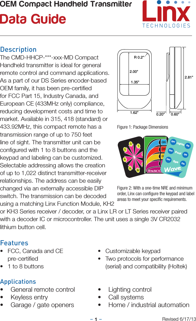 –     –1DescriptionThe CMD-HHCP-***-xxx-MD CompactHandheld transmitter is ideal for generalremote control and command applications. As a part of our DS Series encoder-based OEM family, it has been pre-certiﬁed for FCC Part 15, Industry Canada, and European CE (433MHz only) compliance, reducing development costs and time to market. Available in 315, 418 (standard) or433.92MHz, this compact remote has atransmission range of up to 750 feet line of sight. The transmitter unit can be conﬁgured with 1 to 8 buttons and the keypad and labeling can be customized. Selectable addressing allows the creation of up to 1,022 distinct transmitter-receiver relationships. The address can be easily changed via an externally accessible DIP switch. The transmission can be decoded using a matching Linx Function Module, KH2 or KH3 Series receiver / decoder, or a Linx LR or LT Series receiver paired with a decoder IC or microcontroller. The unit uses a single 3V CR2032 lithium button cell.Features• FCC, Canada and CE pre-certiﬁed• 1 to 8 buttons• Customizable keypad• Two protocols for performance (serial) and compatibility (Holtek)Applications• General remote control• Keyless entry• Garage / gate openers• Lighting control• Call systems• Home / industrial automationOEM Compact Handheld Transmitter Data GuideRevised 6/17/132.00&quot;1.35&quot;R 0.2&quot;2.81&quot;1.62&quot; 0.60&quot;0.20&quot;Figure 1: Package Dimensions2134ABCDONONONONFASCOLightsSpaONONONOFFOFFOFFPoolFigure 2: With a one-time NRE and minimum order, Linx can conﬁgure the keypad and label areas to meet your speciﬁc requirements.
