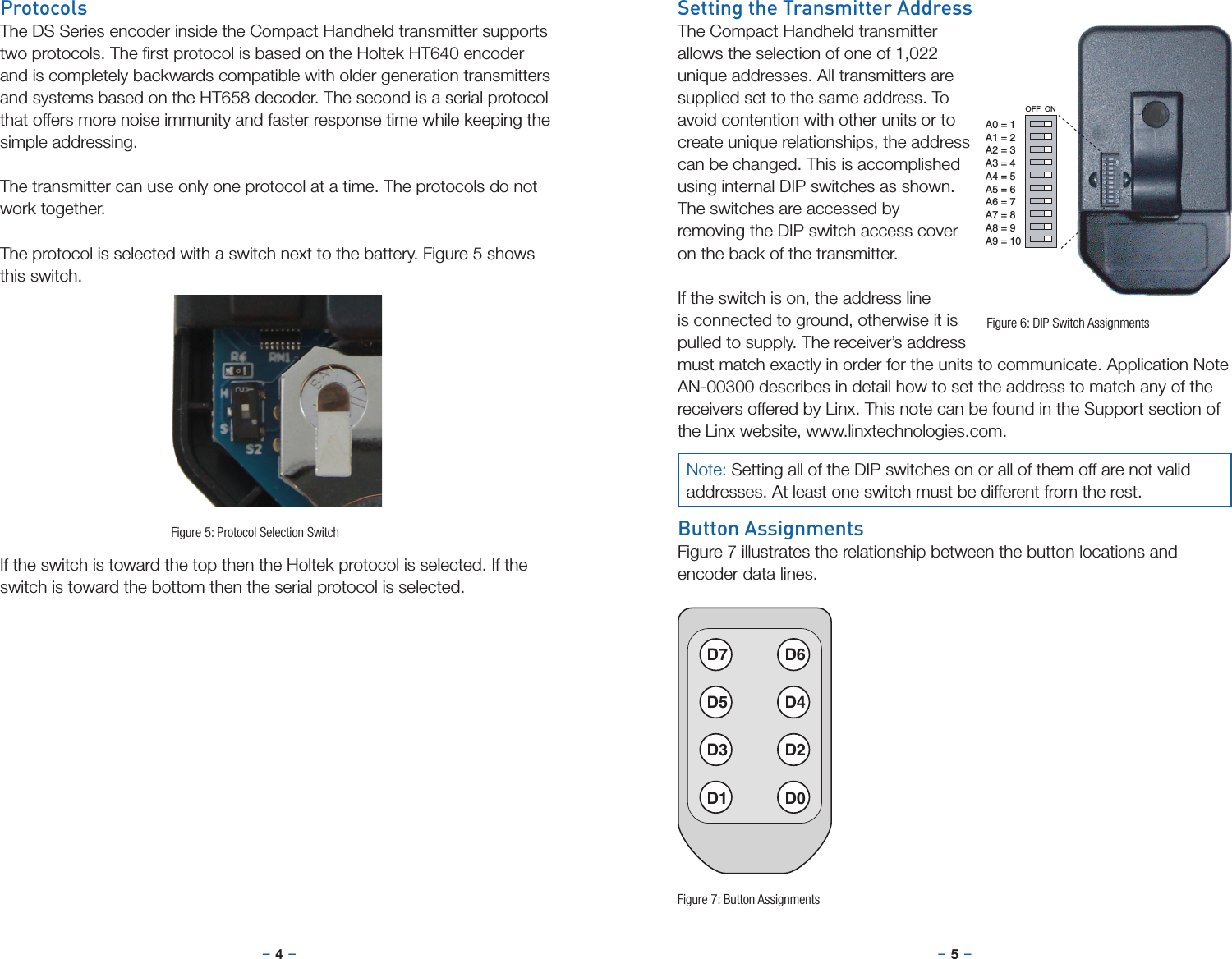 –     – –     –4 5Setting the Transmitter AddressThe Compact Handheld transmitter allows the selection of one of 1,022 unique addresses. All transmitters are supplied set to the same address. To avoid contention with other units or to create unique relationships, the address can be changed. This is accomplished using internal DIP switches as shown. The switches are accessed by removing the DIP switch access cover on the back of the transmitter.If the switch is on, the address line is connected to ground, otherwise it is pulled to supply. The receiver’s address must match exactly in order for the units to communicate. Application Note AN-00300 describes in detail how to set the address to match any of the receivers offered by Linx. This note can be found in the Support section of the Linx website, www.linxtechnologies.com.Button AssignmentsFigure 7 illustrates the relationship between the button locations and encoder data lines.OFF  ONA0 = 1A1 = 2A2 = 3A3 = 4A4 = 5A5 = 6A6 = 7A7 = 8A8 = 9A9 = 10D7 D6D5 D4D3 D2D1 D0Figure 6: DIP Switch AssignmentsFigure 7: Button AssignmentsProtocolsThe DS Series encoder inside the Compact Handheld transmitter supports two protocols. The ﬁrst protocol is based on the Holtek HT640 encoder and is completely backwards compatible with older generation transmitters and systems based on the HT658 decoder. The second is a serial protocol that offers more noise immunity and faster response time while keeping the simple addressing.The transmitter can use only one protocol at a time. The protocols do not work together.The protocol is selected with a switch next to the battery. Figure 5 shows this switch.If the switch is toward the top then the Holtek protocol is selected. If the switch is toward the bottom then the serial protocol is selected.Figure 5: Protocol Selection SwitchNote: Setting all of the DIP switches on or all of them off are not valid addresses. At least one switch must be different from the rest.