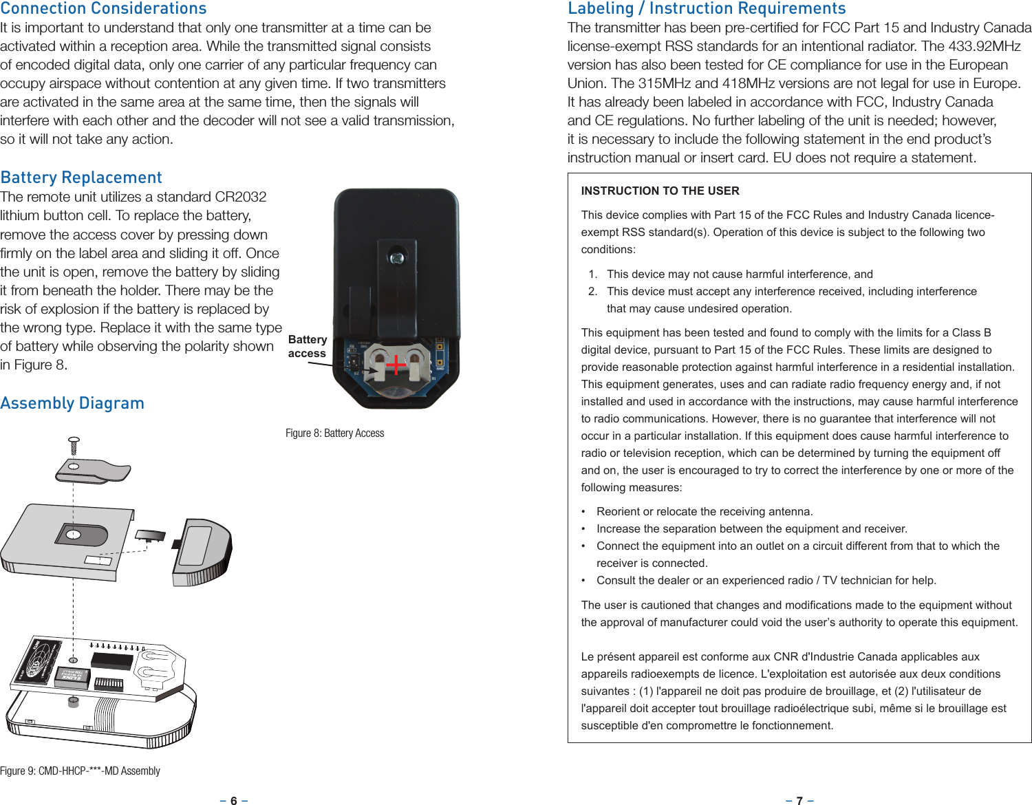 –     – –     –6 7Connection ConsiderationsIt is important to understand that only one transmitter at a time can be activated within a reception area. While the transmitted signal consists of encoded digital data, only one carrier of any particular frequency can occupy airspace without contention at any given time. If two transmitters are activated in the same area at the same time, then the signals will interfere with each other and the decoder will not see a valid transmission, so it will not take any action.Battery ReplacementThe remote unit utilizes a standard CR2032 lithium button cell. To replace the battery, remove the access cover by pressing down ﬁrmly on the label area and sliding it off. Once the unit is open, remove the battery by sliding it from beneath the holder. There may be the risk of explosion if the battery is replaced by the wrong type. Replace it with the same type of battery while observing the polarity shown in Figure 8.Assembly Diagram+BatteryaccessFigure 8: Battery AccessFigure 9: CMD-HHCP-***-MD AssemblyLabeling / Instruction RequirementsThe transmitter has been pre-certiﬁed for FCC Part 15 and Industry Canada license-exempt RSS standards for an intentional radiator. The 433.92MHz version has also been tested for CE compliance for use in the European Union. The 315MHz and 418MHz versions are not legal for use in Europe. It has already been labeled in accordance with FCC, Industry Canada and CE regulations. No further labeling of the unit is needed; however, it is necessary to include the following statement in the end product’s instruction manual or insert card. EU does not require a statement.INSTRUCTION TO THE USERThis device complies with Part 15 of the FCC Rules and Industry Canada licence-exempt RSS standard(s). Operation of this device is subject to the following two conditions:1.  This device may not cause harmful interference, and2.  This device must accept any interference received, including interference that may cause undesired operation.This equipment has been tested and found to comply with the limits for a Class B digital device, pursuant to Part 15 of the FCC Rules. These limits are designed to provide reasonable protection against harmful interference in a residential installation. This equipment generates, uses and can radiate radio frequency energy and, if not installed and used in accordance with the instructions, may cause harmful interference to radio communications. However, there is no guarantee that interference will not occur in a particular installation. If this equipment does cause harmful interference to radio or television reception, which can be determined by turning the equipment off and on, the user is encouraged to try to correct the interference by one or more of the following measures:• Reorient or relocate the receiving antenna.• Increase the separation between the equipment and receiver.• Connect the equipment into an outlet on a circuit different from that to which the receiver is connected.• Consult the dealer or an experienced radio / TV technician for help.Theuseriscautionedthatchangesandmodicationsmadetotheequipmentwithoutthe approval of manufacturer could void the user’s authority to operate this equipment.Le présent appareil est conforme aux CNR d&apos;Industrie Canada applicables aux appareils radioexempts de licence. L&apos;exploitation est autorisée aux deux conditions suivantes : (1) l&apos;appareil ne doit pas produire de brouillage, et (2) l&apos;utilisateur de l&apos;appareil doit accepter tout brouillage radioélectrique subi, même si le brouillage est susceptible d&apos;en compromettre le fonctionnement.
