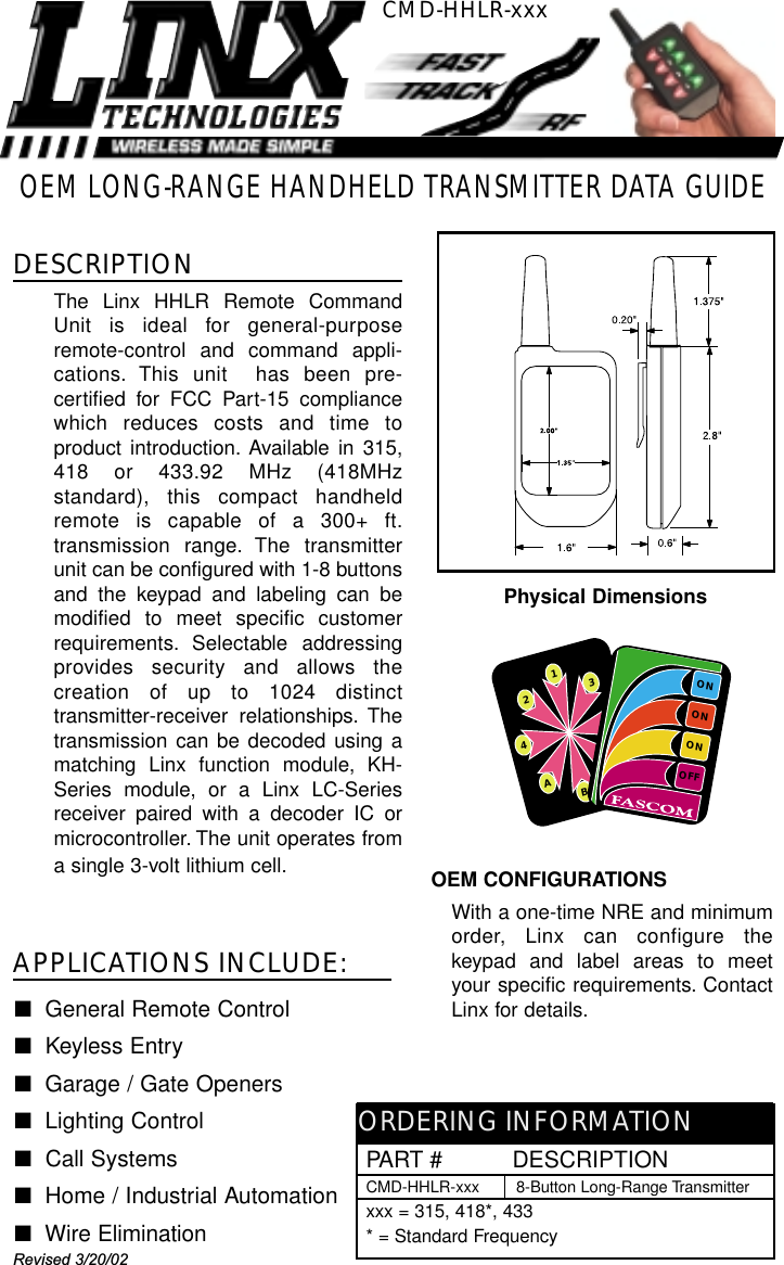 OEM CONFIGURATIONSWith a one-time NRE and minimumorder, Linx can configure thekeypad and label areas to meetyour specific requirements. ContactLinx for details.OEM LONG-RANGE HANDHELD TRANSMITTER DATA GUIDECMD-HHLR-xxxDESCRIPTIONThe Linx HHLR Remote CommandUnit is ideal for general-purposeremote-control and command appli-cations. This unit  has been pre-certified for FCC Part-15 compliancewhich reduces costs and time toproduct introduction. Available in 315,418 or 433.92 MHz (418MHzstandard), this compact handheldremote is capable of a 300+ ft.transmission range. The transmitterunit can be configured with 1-8 buttonsand the keypad and labeling can bemodified to meet specific customerrequirements. Selectable addressingprovides security and allows thecreation of up to 1024 distincttransmitter-receiver relationships. Thetransmission can be decoded using amatching Linx function module, KH-Series module, or a Linx LC-Seriesreceiver paired with a decoder IC ormicrocontroller. The unit operates froma single 3-volt lithium cell.■General Remote Control ■Keyless Entry■Garage / Gate Openers■Lighting Control■Call Systems■Home / Industrial Automation■  Wire EliminationAPPLICATIONS INCLUDE:PART #          DESCRIPTIONCMD-HHLR-xxx 8-Button Long-Range Transmitterxxx = 315, 418*, 433* = Standard FrequencyORDERING INFORMATION1B23AC54CONTROLLERONONONOFFCONTROLLERPhysical DimensionsRevised 3/20/02