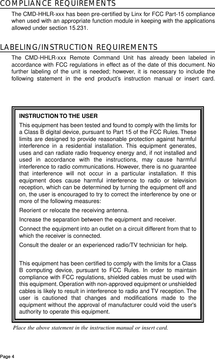 Page 4COMPLIANCE REQUIREMENTSThe CMD-HHLR-xxx has been pre-certified by Linx for FCC Part-15 compliancewhen used with an appropriate function module in keeping with the applicationsallowed under section 15.231.LABELING/INSTRUCTION REQUIREMENTSThe CMD-HHLR-xxx Remote Command Unit has already been labeled inaccordance with FCC regulations in effect as of the date of this document. Nofurther labeling of the unit is needed; however, it is necessary to include thefollowing statement in the end product’s instruction manual or insert card.INSTRUCTION TO THE USERThis equipment has been tested and found to comply with the limits fora Class B digital device, pursuant to Part 15 of the FCC Rules. Theselimits are designed to provide reasonable protection against harmfulinterference in a residential installation. This equipment generates,uses and can radiate radio frequency energy and, if not installed andused in accordance with the instructions, may cause harmfulinterference to radio communications. However, there is no guaranteethat interference will not occur in a particular installation. If thisequipment does cause harmful interference to radio or televisionreception, which can be determined by turning the equipment off andon, the user is encouraged to try to correct the interference by one ormore of the following measures:Reorient or relocate the receiving antenna.Increase the separation between the equipment and receiver.Connect the equipment into an outlet on a circuit different from that towhich the receiver is connected.Consult the dealer or an experienced radio/TV technician for help.This equipment has been certified to comply with the limits for a ClassB computing device, pursuant to FCC Rules. In order to maintaincompliance with FCC regulations, shielded cables must be used withthis equipment. Operation with non-approved equipment or unshieldedcables is likely to result in interference to radio and TV reception. Theuser is cautioned that changes and modifications made to theequipment without the approval of manufacturer could void the user&apos;sauthority to operate this equipment.Place the above statement in the instruction manual or insert card.