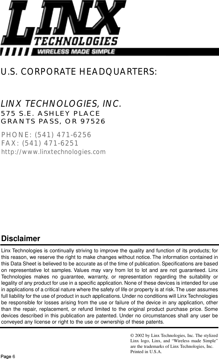 Page 6LINX TECHNOLOGIES, INC.575 S.E. ASHLEY PLACEGRANTS PASS, OR 97526PHONE: (541) 471-6256FAX: (541) 471-6251http://www.linxtechnologies.comU.S. CORPORATE HEADQUARTERS:Linx Technologies is continually striving to improve the quality and function of its products; forthis reason, we reserve the right to make changes without notice. The information contained inthis Data Sheet is believed to be accurate as of the time of publication. Specifications are basedon representative lot samples. Values may vary from lot to lot and are not guaranteed. LinxTechnologies makes no guarantee, warranty, or representation regarding the suitability orlegality of any product for use in a specific application. None of these devices is intended for usein applications of a critical nature where the safety of life or property is at risk.The user assumesfull liability for the use of product in such applications. Under no conditions will Linx Technologiesbe responsible for losses arising from the use or failure of the device in any application, otherthan the repair, replacement, or refund limited to the original product purchase price. Somedevices described in this publication are patented. Under no circumstances shall any user beconveyed any license or right to the use or ownership of these patents.Disclaimer© 2002 by Linx Technologies, Inc. The stylizedLinx logo, Linx, and “Wireless made Simple”are the trademarks of Linx Technologies, Inc. Printed in U.S.A.