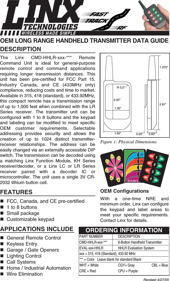 DESCRIPTIONThe Linx CMD-HHLR-xxx-*** RemoteCommand Unit is ideal for general-purposeremote control and command applicationsrequiring longer transmission distances. Thisunit has been pre-certified for FCC Part 15,Industry Canada, and CE (433MHz only)compliance, reducing costs and time to market.Available in 315, 418 (standard), or 433.92MHz,this compact remote has a transmission rangeof up to 1,000 feet when combined with the LRSeries receiver. The transmitter unit can beconfigured with 1 to 8 buttons and the keypadand labeling can be modified to meet specificOEM customer requirements. Selectableaddressing provides security and allows thecreation of up to 1024 distinct transmitter-receiver relationships. The address can beeasily changed via an externally accessible DIPswitch. The transmission can be decoded usinga matching Linx Function Module, KH Seriesreceiver/decoder, or a Linx LC or LR Seriesreceiver paired with a decoder IC ormicrocontroller. The unit uses a single 3V CR-2032 lithium button cell.FEATURESFCC, Canada, and CE pre-certified 1 to 8 buttonsSmall packageCustomizable keypadAPPLICATIONS INCLUDEGeneral Remote Control Keyless EntryGarage / Gate OpenersLighting ControlCall SystemsHome / Industrial AutomationWire EliminationOEM ConfigurationsWith a one-time NRE andminimum order, Linx can configurethe keypad and label areas tomeet your specific requirements.Contact Linx for details.OEM LONG RANGE HANDHELD TRANSMITTER DATA GUIDE0.60&quot;0.20&quot;1.375&quot;2.81&quot;1.62&quot;2.00&quot;1.35&quot;R 0.2&quot;Revised 4/27/05PART NUMBER DESCRIPTIONCMD-HHLR-xxx-***  8-Button Handheld TransmitterEVAL-xxx-HHLR HHLR Evaluation Systemxxx = 315, 418 (Standard), 433.92 MHz*** = Color   Leave blank for standard BlackWHT = White CGY= Gray CBL = BlueCRE = Red CPU = PurpleORDERING INFORMATIONFigure 1: Physical DimensionsWIRELESS MADE SIMPLE