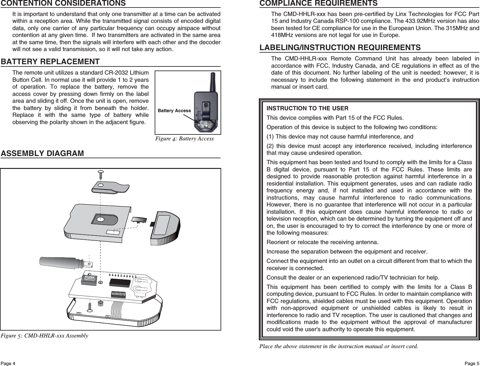 Page 5Page 4Figure 5: CMD-HHLR-xxx AssemblyINSTRUCTION TO THE USERThis device complies with Part 15 of the FCC Rules.Operation of this device is subject to the following two conditions:(1) This device may not cause harmful interference, and(2) this device must accept any interference received, including interferencethat may cause undesired operation.This equipment has been tested and found to comply with the limits for a ClassB digital device, pursuant to Part 15 of the FCC Rules. These limits aredesigned to provide reasonable protection against harmful interference in aresidential installation. This equipment generates, uses and can radiate radiofrequency energy and, if not installed and used in accordance with theinstructions, may cause harmful interference to radio communications.However, there is no guarantee that interference will not occur in a particularinstallation. If this equipment does cause harmful interference to radio ortelevision reception, which can be determined by turning the equipment off andon, the user is encouraged to try to correct the interference by one or more ofthe following measures: Reorient or relocate the receiving antenna. Increase the separation between the equipment and receiver. Connect the equipment into an outlet on a circuit different from that to which thereceiver is connected. Consult the dealer or an experienced radio/TV technician for help. This equipment has been certified to comply with the limits for a Class Bcomputing device, pursuant to FCC Rules. In order to maintain compliance withFCC regulations, shielded cables must be used with this equipment. Operationwith non-approved equipment or unshielded cables is likely to result ininterference to radio and TV reception. The user is cautioned that changes andmodifications made to the equipment without the approval of manufacturercould void the user&apos;s authority to operate this equipment. Place the above statement in the instruction manual or insert card.COMPLIANCE REQUIREMENTSThe CMD-HHLR-xxx has been pre-certified by Linx Technologies for FCC Part15 and Industry Canada RSP-100 compliance. The 433.92MHz version has alsobeen tested for CE compliance for use in the European Union. The 315MHz and418MHz versions are not legal for use in Europe.LABELING/INSTRUCTION REQUIREMENTSThe CMD-HHLR-xxx Remote Command Unit has already been labeled inaccordance with FCC, Industry Canada, and CE regulations in effect as of thedate of this document. No further labeling of the unit is needed; however, it isnecessary to include the following statement in the end product’s instructionmanual or insert card.CONTENTION CONSIDERATIONSIt is important to understand that only one transmitter at a time can be activatedwithin a reception area. While the transmitted signal consists of encoded digitaldata, only one carrier of any particular frequency can occupy airspace withoutcontention at any given time.  If two transmitters are activated in the same areaat the same time, then the signals will interfere with each other and the decoderwill not see a valid transmission, so it will not take any action.BATTERY REPLACEMENTThe remote unit utilizes a standard CR-2032 LithiumButton Cell. In normal use it will provide 1 to 2 yearsof operation. To replace the battery, remove theaccess cover by pressing down firmly on the labelarea and sliding it off. Once the unit is open, removethe battery by sliding it from beneath the holder.Replace it with the same type of battery whileobserving the polarity shown in the adjacent figure.ASSEMBLY DIAGRAMBattery Access+Figure 4: Battery Access