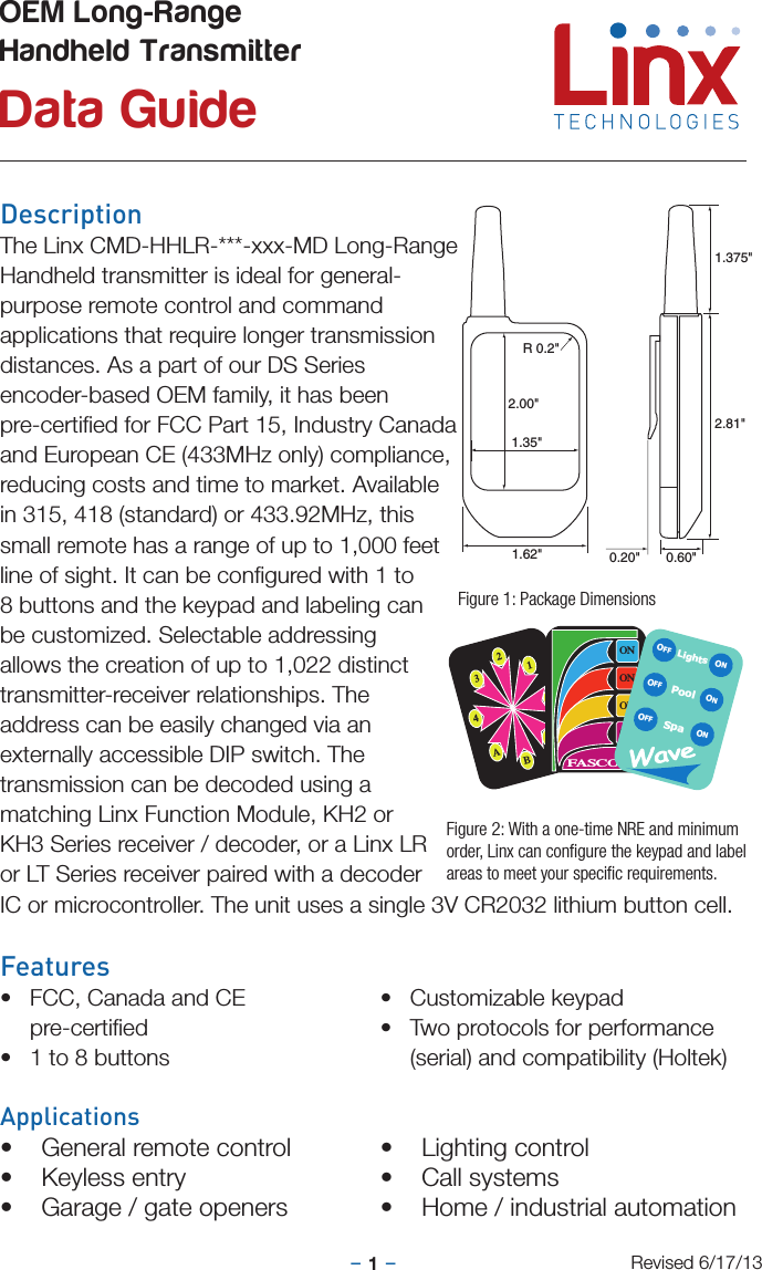 –     –1DescriptionThe Linx CMD-HHLR-***-xxx-MD Long-Range Handheld transmitter is ideal for general-purpose remote control and command applications that require longer transmission distances. As a part of our DS Series encoder-based OEM family, it has been pre-certiﬁed for FCC Part 15, Industry Canada and European CE (433MHz only) compliance, reducing costs and time to market. Available in 315, 418 (standard) or 433.92MHz, this small remote has a range of up to 1,000 feet line of sight. It can be conﬁgured with 1 to 8 buttons and the keypad and labeling can be customized. Selectable addressing allows the creation of up to 1,022 distinct transmitter-receiver relationships. The address can be easily changed via an externally accessible DIP switch. The transmission can be decoded using a matching Linx Function Module, KH2 or KH3 Series receiver / decoder, or a Linx LR or LT Series receiver paired with a decoder IC or microcontroller. The unit uses a single 3V CR2032 lithium button cell.Features• FCC, Canada and CE pre-certiﬁed• 1 to 8 buttons• Customizable keypad• Two protocols for performance (serial) and compatibility (Holtek)Applications• General remote control• Keyless entry• Garage / gate openers• Lighting control• Call systems• Home / industrial automationOEM Long-Range  Handheld Transmitter Data GuideRevised 6/17/132134ABCDONONONONFASCOLightsSpaONONONOFFOFFOFFPool0.60&quot;0.20&quot;1.375&quot;2.81&quot;1.62&quot;2.00&quot;1.35&quot;R 0.2&quot;Figure 1: Package DimensionsFigure 2: With a one-time NRE and minimum order, Linx can conﬁgure the keypad and label areas to meet your speciﬁc requirements.