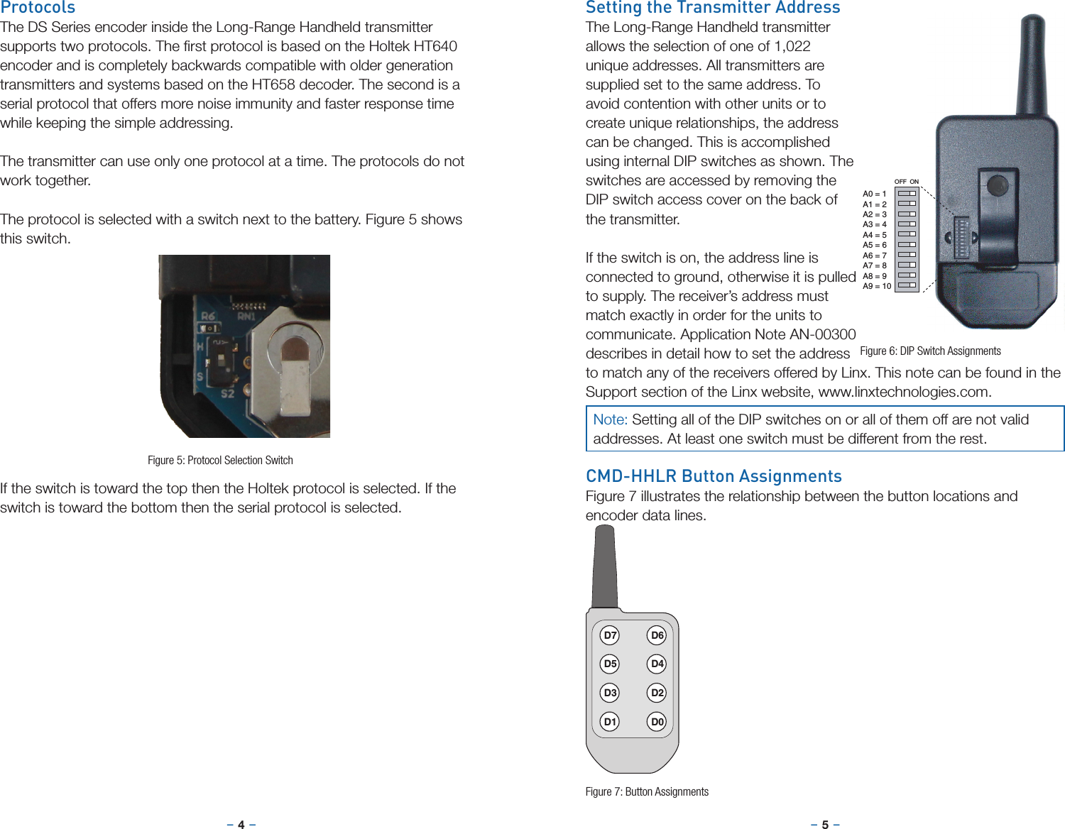 –     – –     –4 5Setting the Transmitter AddressThe Long-Range Handheld transmitter allows the selection of one of 1,022 unique addresses. All transmitters are supplied set to the same address. To avoid contention with other units or to create unique relationships, the address can be changed. This is accomplished using internal DIP switches as shown. The switches are accessed by removing the DIP switch access cover on the back of the transmitter.If the switch is on, the address line is connected to ground, otherwise it is pulled to supply. The receiver’s address must match exactly in order for the units to communicate. Application Note AN-00300 describes in detail how to set the address to match any of the receivers offered by Linx. This note can be found in the Support section of the Linx website, www.linxtechnologies.com.CMD-HHLR Button AssignmentsFigure 7 illustrates the relationship between the button locations and encoder data lines.OFF  ONA0 = 1A1 = 2A2 = 3A3 = 4A4 = 5A5 = 6A6 = 7A7 = 8A8 = 9A9 = 10D7 D6D5 D4D3 D2D1 D0Figure 6: DIP Switch AssignmentsFigure 7: Button AssignmentsProtocolsThe DS Series encoder inside the Long-Range Handheld transmitter supports two protocols. The ﬁrst protocol is based on the Holtek HT640 encoder and is completely backwards compatible with older generation transmitters and systems based on the HT658 decoder. The second is a serial protocol that offers more noise immunity and faster response time while keeping the simple addressing.The transmitter can use only one protocol at a time. The protocols do not work together.The protocol is selected with a switch next to the battery. Figure 5 shows this switch.If the switch is toward the top then the Holtek protocol is selected. If the switch is toward the bottom then the serial protocol is selected.Figure 5: Protocol Selection SwitchNote: Setting all of the DIP switches on or all of them off are not valid addresses. At least one switch must be different from the rest.