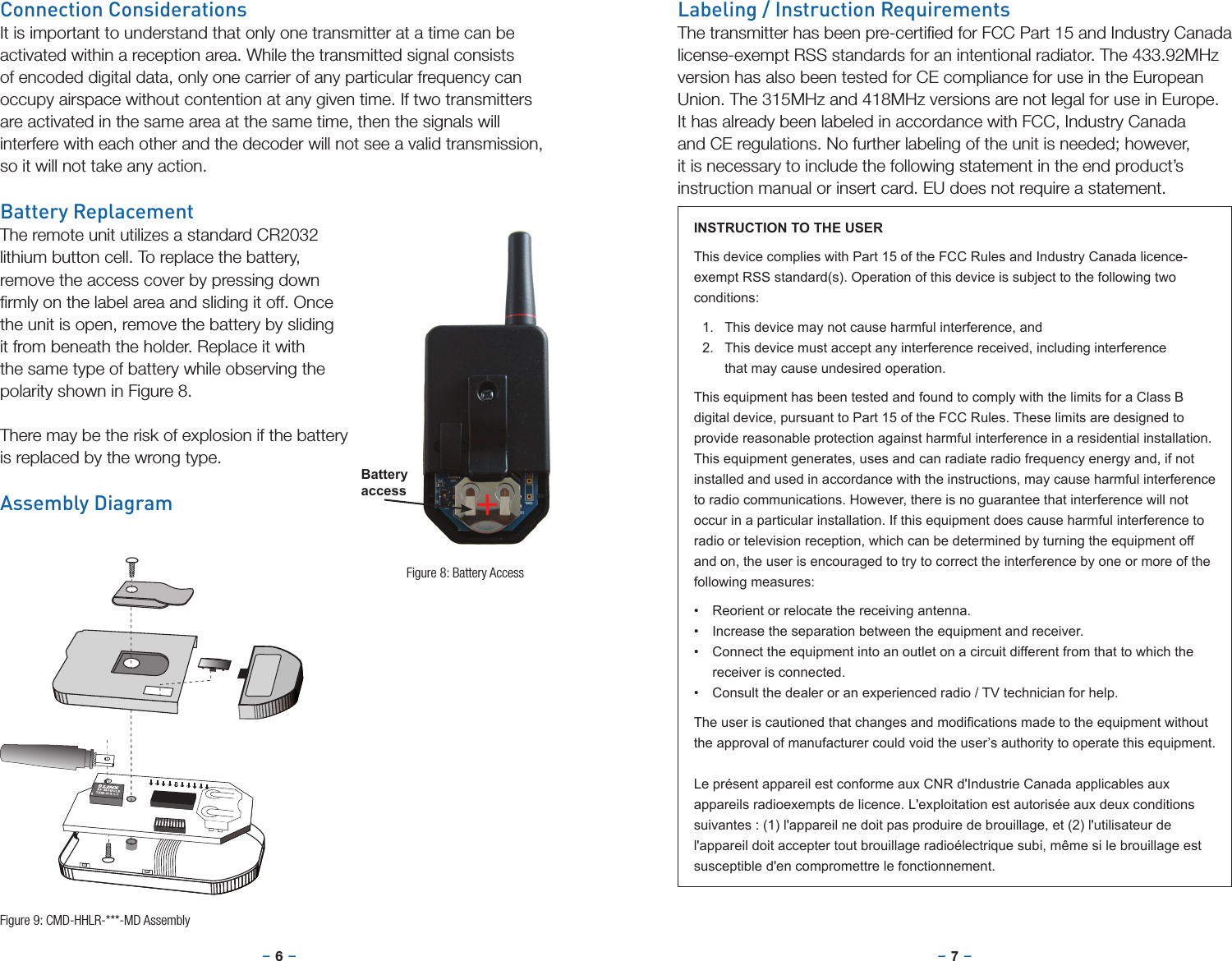 –     – –     –6 7Connection ConsiderationsIt is important to understand that only one transmitter at a time can be activated within a reception area. While the transmitted signal consists of encoded digital data, only one carrier of any particular frequency can occupy airspace without contention at any given time. If two transmitters are activated in the same area at the same time, then the signals will interfere with each other and the decoder will not see a valid transmission, so it will not take any action.Battery ReplacementThe remote unit utilizes a standard CR2032 lithium button cell. To replace the battery, remove the access cover by pressing down ﬁrmly on the label area and sliding it off. Once the unit is open, remove the battery by sliding it from beneath the holder. Replace it with the same type of battery while observing the polarity shown in Figure 8.There may be the risk of explosion if the battery is replaced by the wrong type. Assembly Diagram +Figure 8: Battery AccessFigure 9: CMD-HHLR-***-MD AssemblyBatteryaccessLabeling / Instruction RequirementsThe transmitter has been pre-certiﬁed for FCC Part 15 and Industry Canada license-exempt RSS standards for an intentional radiator. The 433.92MHz version has also been tested for CE compliance for use in the European Union. The 315MHz and 418MHz versions are not legal for use in Europe. It has already been labeled in accordance with FCC, Industry Canada and CE regulations. No further labeling of the unit is needed; however, it is necessary to include the following statement in the end product’s instruction manual or insert card. EU does not require a statement.INSTRUCTION TO THE USERThis device complies with Part 15 of the FCC Rules and Industry Canada licence-exempt RSS standard(s). Operation of this device is subject to the following two conditions:1.  This device may not cause harmful interference, and2.  This device must accept any interference received, including interference that may cause undesired operation.This equipment has been tested and found to comply with the limits for a Class B digital device, pursuant to Part 15 of the FCC Rules. These limits are designed to provide reasonable protection against harmful interference in a residential installation. This equipment generates, uses and can radiate radio frequency energy and, if not installed and used in accordance with the instructions, may cause harmful interference to radio communications. However, there is no guarantee that interference will not occur in a particular installation. If this equipment does cause harmful interference to radio or television reception, which can be determined by turning the equipment off and on, the user is encouraged to try to correct the interference by one or more of the following measures:• Reorient or relocate the receiving antenna.• Increase the separation between the equipment and receiver.• Connect the equipment into an outlet on a circuit different from that to which the receiver is connected.• Consult the dealer or an experienced radio / TV technician for help.Theuseriscautionedthatchangesandmodicationsmadetotheequipmentwithoutthe approval of manufacturer could void the user’s authority to operate this equipment.Le présent appareil est conforme aux CNR d&apos;Industrie Canada applicables aux appareils radioexempts de licence. L&apos;exploitation est autorisée aux deux conditions suivantes : (1) l&apos;appareil ne doit pas produire de brouillage, et (2) l&apos;utilisateur de l&apos;appareil doit accepter tout brouillage radioélectrique subi, même si le brouillage est susceptible d&apos;en compromettre le fonctionnement.