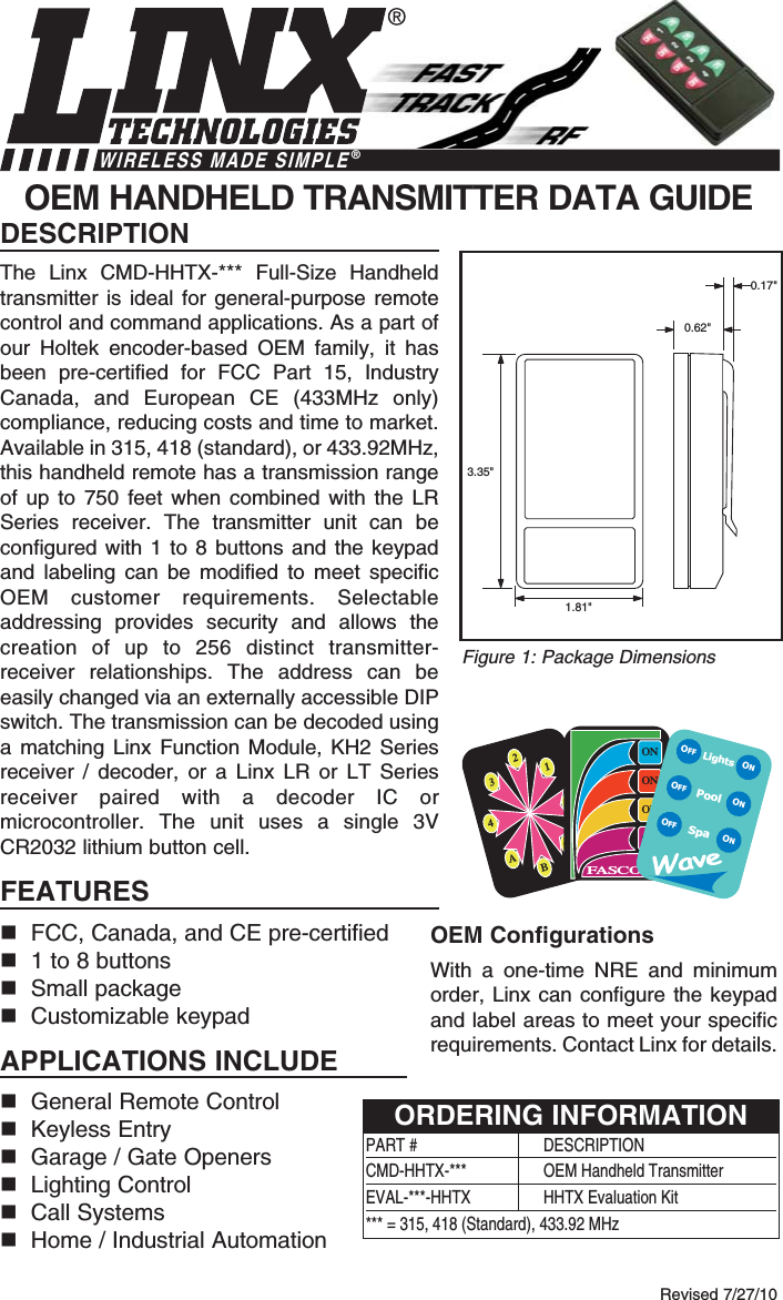 DESCRIPTIONThe Linx CMD-HHTX-*** Full-Size Handheldtransmitter is ideal for general-purpose remotecontrol and command applications. As a part ofour Holtek encoder-based OEM family, it hasbeen pre-certified for FCC Part 15, IndustryCanada, and European CE (433MHz only)compliance, reducing costs and time to market.Available in 315, 418 (standard), or 433.92MHz,this handheld remote has a transmission rangeof up to 750 feet when combined with the LRSeries receiver. The transmitter unit can beconfigured with 1 to 8 buttons and the keypadand  labeling can be modified to meet specificOEM customer requirements. Selectableaddressing provides security and allows thecreation of up to 256 distinct transmitter-receiver relationships. The address can beeasily changed via an externally accessible DIPswitch. The transmission can be decoded usinga matching Linx Function Module, KH2 Seriesreceiver / decoder, or a Linx LR or LT Seriesreceiver paired with a decoder IC ormicrocontroller. The unit uses a single 3VCR2032 lithium button cell.FEATURESnFCC, Canada, and CE pre-certified n1 to 8 buttonsnSmall packagenCustomizable keypadAPPLICATIONS INCLUDEnGeneral Remote Control nKeyless EntrynGarage / Gate OpenersnLighting ControlnCall SystemsnHome / Industrial AutomationOEM HANDHELD TRANSMITTER DATA GUIDE0.17&quot;0.62&quot;3.35&quot;1.81&quot;Revised 7/27/10Figure 1: Package DimensionsWIRELESS MADE SIMPLE®OEM ConfigurationsWith a one-time NRE and minimumorder, Linx can configure the keypadand label areas to meet your specificrequirements. Contact Linx for details.2134ABCDONONONONFASCOLightsSpaONONONOFFOFFOFFPoolPART #  DESCRIPTIONCMD-HHTX-***  OEM Handheld TransmitterEVAL-***-HHTX HHTX Evaluation Kit*** = 315, 418 (Standard), 433.92 MHzORDERING INFORMATION