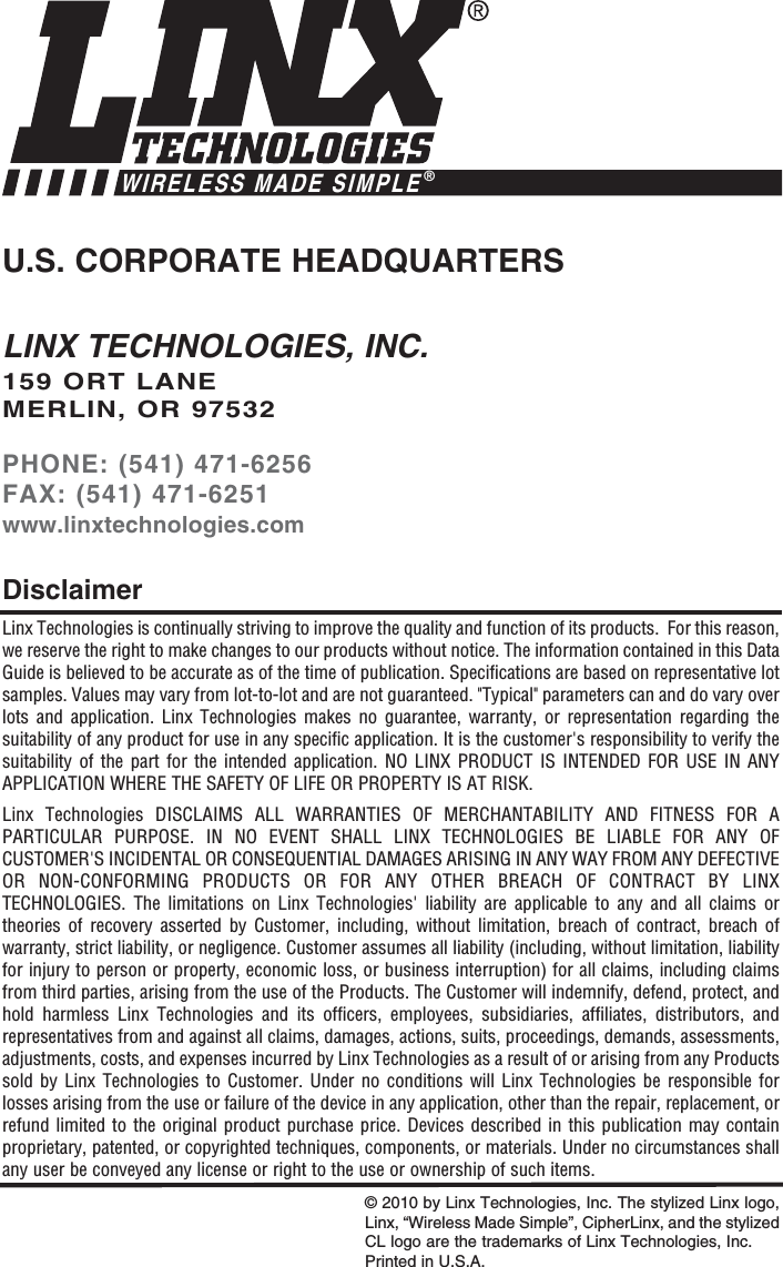 LINX TECHNOLOGIES, INC.159 ORT LANEMERLIN, OR 97532PHONE: (541) 471-6256FAX: (541) 471-6251www.linxtechnologies.comU.S. CORPORATE HEADQUARTERSWIRELESS MADE SIMPLE®Linx Technologies is continually striving to improve the quality and function of its products.  For this reason,we reserve the right to make changes to our products without notice. The information contained in this DataGuide is believed to be accurate as of the time of publication. Specifications are based on representative lotsamples. Values may vary from lot-to-lot and are not guaranteed. &quot;Typical&quot; parameters can and do vary overlots and application. Linx Technologies makes no guarantee, warranty, or representation regarding thesuitability of any product for use in any specific application. It is the customer&apos;s responsibility to verify thesuitability of the part for the intended application. NO LINX PRODUCT IS INTENDED FOR USE IN ANYAPPLICATION WHERE THE SAFETY OF LIFE OR PROPERTY IS AT RISK.Linx Technologies DISCLAIMS ALL WARRANTIES OF MERCHANTABILITY AND FITNESS FOR APARTICULAR PURPOSE. IN NO EVENT SHALL LINX TECHNOLOGIES BE LIABLE FOR ANY OFCUSTOMER&apos;S INCIDENTAL OR CONSEQUENTIAL DAMAGES ARISING IN ANY WAY FROM ANY DEFECTIVEOR NON-CONFORMING PRODUCTS OR FOR ANY OTHER BREACH OF CONTRACT BY LINXTECHNOLOGIES. The limitations on Linx Technologies&apos; liability are applicable to any and all claims ortheories of recovery asserted by Customer, including, without limitation, breach of contract, breach ofwarranty, strict liability, or negligence. Customer assumes all liability (including, without limitation, liabilityfor injury to person or property, economic loss, or business interruption) for all claims, including claimsfrom third parties, arising from the use of the Products. The Customer will indemnify, defend, protect, andhold harmless Linx Technologies and its officers, employees, subsidiaries, affiliates, distributors, andrepresentatives from and against all claims, damages, actions, suits, proceedings, demands, assessments,adjustments, costs, and expenses incurred by Linx Technologies as a result of or arising from any Productssold by Linx Technologies to Customer. Under no conditions will Linx Technologies be responsible forlosses arising from the use or failure of the device in any application, other than the repair, replacement, orrefund limited to the original product purchase price. Devices described in this publication may containproprietary, patented, or copyrighted techniques, components, or materials. Under no circumstances shallany user be conveyed any license or right to the use or ownership of such items.Disclaimer© 2010 by Linx Technologies, Inc. The stylized Linx logo,Linx, “Wireless Made Simple”, CipherLinx, and the stylizedCL logo are the trademarks of Linx Technologies, Inc. Printed in U.S.A.