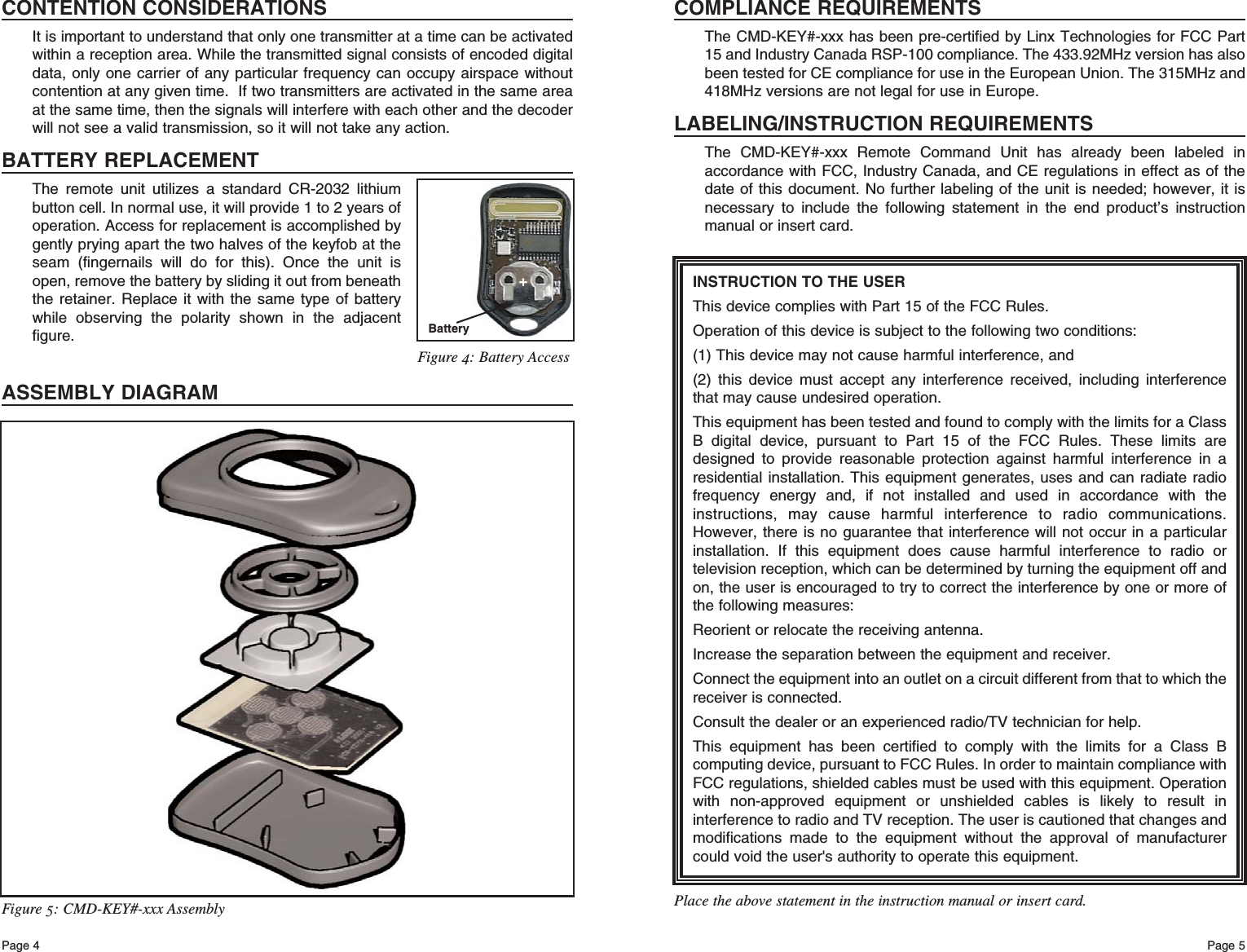 Page 5Page 4INSTRUCTION TO THE USERThis device complies with Part 15 of the FCC Rules.Operation of this device is subject to the following two conditions:(1) This device may not cause harmful interference, and(2) this device must accept any interference received, including interferencethat may cause undesired operation.This equipment has been tested and found to comply with the limits for a ClassB digital device, pursuant to Part 15 of the FCC Rules. These limits aredesigned to provide reasonable protection against harmful interference in aresidential installation. This equipment generates, uses and can radiate radiofrequency energy and, if not installed and used in accordance with theinstructions, may cause harmful interference to radio communications.However, there is no guarantee that interference will not occur in a particularinstallation. If this equipment does cause harmful interference to radio ortelevision reception, which can be determined by turning the equipment off andon, the user is encouraged to try to correct the interference by one or more ofthe following measures: Reorient or relocate the receiving antenna. Increase the separation between the equipment and receiver. Connect the equipment into an outlet on a circuit different from that to which thereceiver is connected. Consult the dealer or an experienced radio/TV technician for help. This equipment has been certified to comply with the limits for a Class Bcomputing device, pursuant to FCC Rules. In order to maintain compliance withFCC regulations, shielded cables must be used with this equipment. Operationwith non-approved equipment or unshielded cables is likely to result ininterference to radio and TV reception. The user is cautioned that changes andmodifications made to the equipment without the approval of manufacturercould void the user&apos;s authority to operate this equipment. Place the above statement in the instruction manual or insert card.COMPLIANCE REQUIREMENTSThe CMD-KEY#-xxx has been pre-certified by Linx Technologies for FCC Part15 and Industry Canada RSP-100 compliance. The 433.92MHz version has alsobeen tested for CE compliance for use in the European Union. The 315MHz and418MHz versions are not legal for use in Europe.LABELING/INSTRUCTION REQUIREMENTSThe CMD-KEY#-xxx Remote Command Unit has already been labeled inaccordance with FCC, Industry Canada, and CE regulations in effect as of thedate of this document. No further labeling of the unit is needed; however, it isnecessary to include the following statement in the end product’s instructionmanual or insert card.Figure 5: CMD-KEY#-xxx AssemblyCONTENTION CONSIDERATIONSIt is important to understand that only one transmitter at a time can be activatedwithin a reception area. While the transmitted signal consists of encoded digitaldata, only one carrier of any particular frequency can occupy airspace withoutcontention at any given time.  If two transmitters are activated in the same areaat the same time, then the signals will interfere with each other and the decoderwill not see a valid transmission, so it will not take any action.BATTERY REPLACEMENTThe remote unit utilizes a standard CR-2032 lithiumbutton cell. In normal use, it will provide 1 to 2 years ofoperation. Access for replacement is accomplished bygently prying apart the two halves of the keyfob at theseam (fingernails will do for this). Once the unit isopen, remove the battery by sliding it out from beneaththe retainer. Replace it with the same type of batterywhile observing the polarity shown in the adjacentfigure.ASSEMBLY DIAGRAMBattery+Figure 4: Battery Access