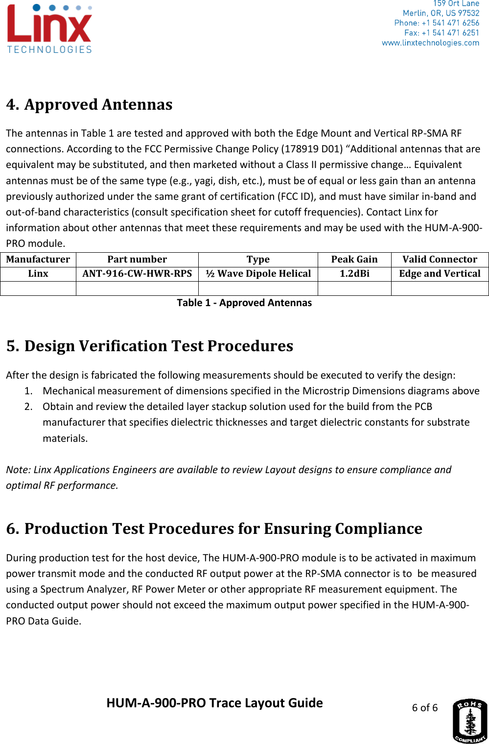                     HUM-A-900-PRO Trace Layout Guide 6 of 6   4. Approved Antennas The antennas in Table 1 are tested and approved with both the Edge Mount and Vertical RP-SMA RF connections. According to the FCC Permissive Change Policy (178919 D01) “Additional antennas that are equivalent may be substituted, and then marketed without a Class II permissive change… Equivalent antennas must be of the same type (e.g., yagi, dish, etc.), must be of equal or less gain than an antenna previously authorized under the same grant of certification (FCC ID), and must have similar in-band and out-of-band characteristics (consult specification sheet for cutoff frequencies). Contact Linx for information about other antennas that meet these requirements and may be used with the HUM-A-900-PRO module. Manufacturer Part number Type Peak Gain Valid Connector Linx ANT-916-CW-HWR-RPS ½ Wave Dipole Helical 1.2dBi Edge and Vertical      Table 1 - Approved Antennas 5. Design Verification Test Procedures After the design is fabricated the following measurements should be executed to verify the design: 1. Mechanical measurement of dimensions specified in the Microstrip Dimensions diagrams above 2. Obtain and review the detailed layer stackup solution used for the build from the PCB manufacturer that specifies dielectric thicknesses and target dielectric constants for substrate materials.  Note: Linx Applications Engineers are available to review Layout designs to ensure compliance and optimal RF performance. 6. Production Test Procedures for Ensuring Compliance During production test for the host device, The HUM-A-900-PRO module is to be activated in maximum power transmit mode and the conducted RF output power at the RP-SMA connector is to  be measured using a Spectrum Analyzer, RF Power Meter or other appropriate RF measurement equipment. The conducted output power should not exceed the maximum output power specified in the HUM-A-900-PRO Data Guide. 