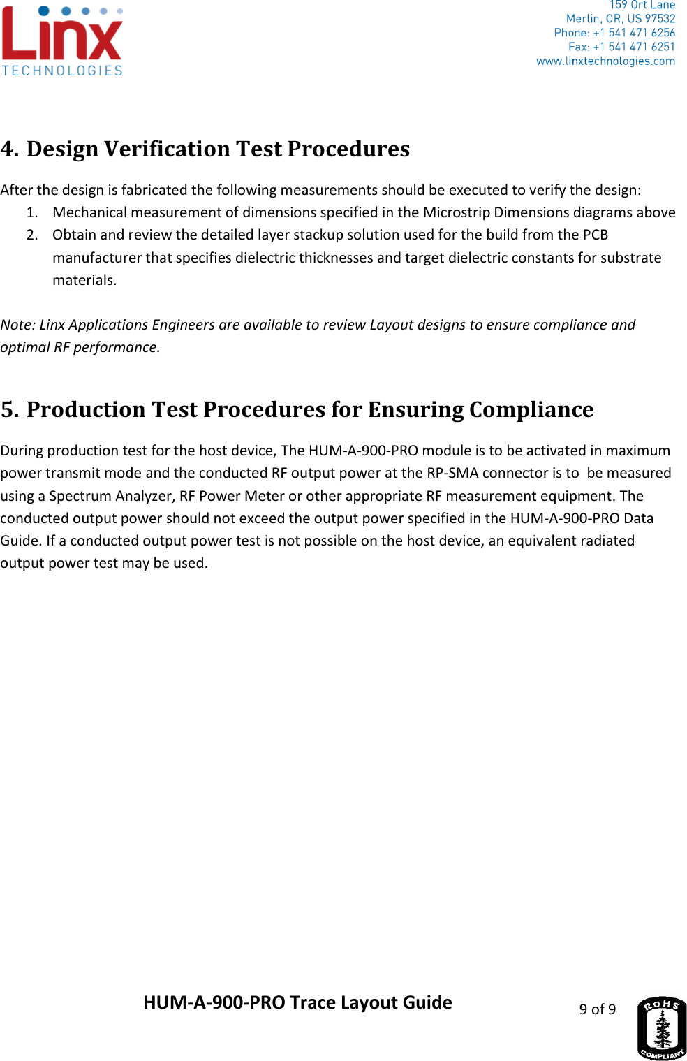                     HUM-A-900-PRO Trace Layout Guide 9 of 9   4. Design Verification Test Procedures After the design is fabricated the following measurements should be executed to verify the design: 1. Mechanical measurement of dimensions specified in the Microstrip Dimensions diagrams above 2. Obtain and review the detailed layer stackup solution used for the build from the PCB manufacturer that specifies dielectric thicknesses and target dielectric constants for substrate materials.  Note: Linx Applications Engineers are available to review Layout designs to ensure compliance and optimal RF performance. 5. Production Test Procedures for Ensuring Compliance During production test for the host device, The HUM-A-900-PRO module is to be activated in maximum power transmit mode and the conducted RF output power at the RP-SMA connector is to  be measured using a Spectrum Analyzer, RF Power Meter or other appropriate RF measurement equipment. The conducted output power should not exceed the output power specified in the HUM-A-900-PRO Data Guide. If a conducted output power test is not possible on the host device, an equivalent radiated output power test may be used. 