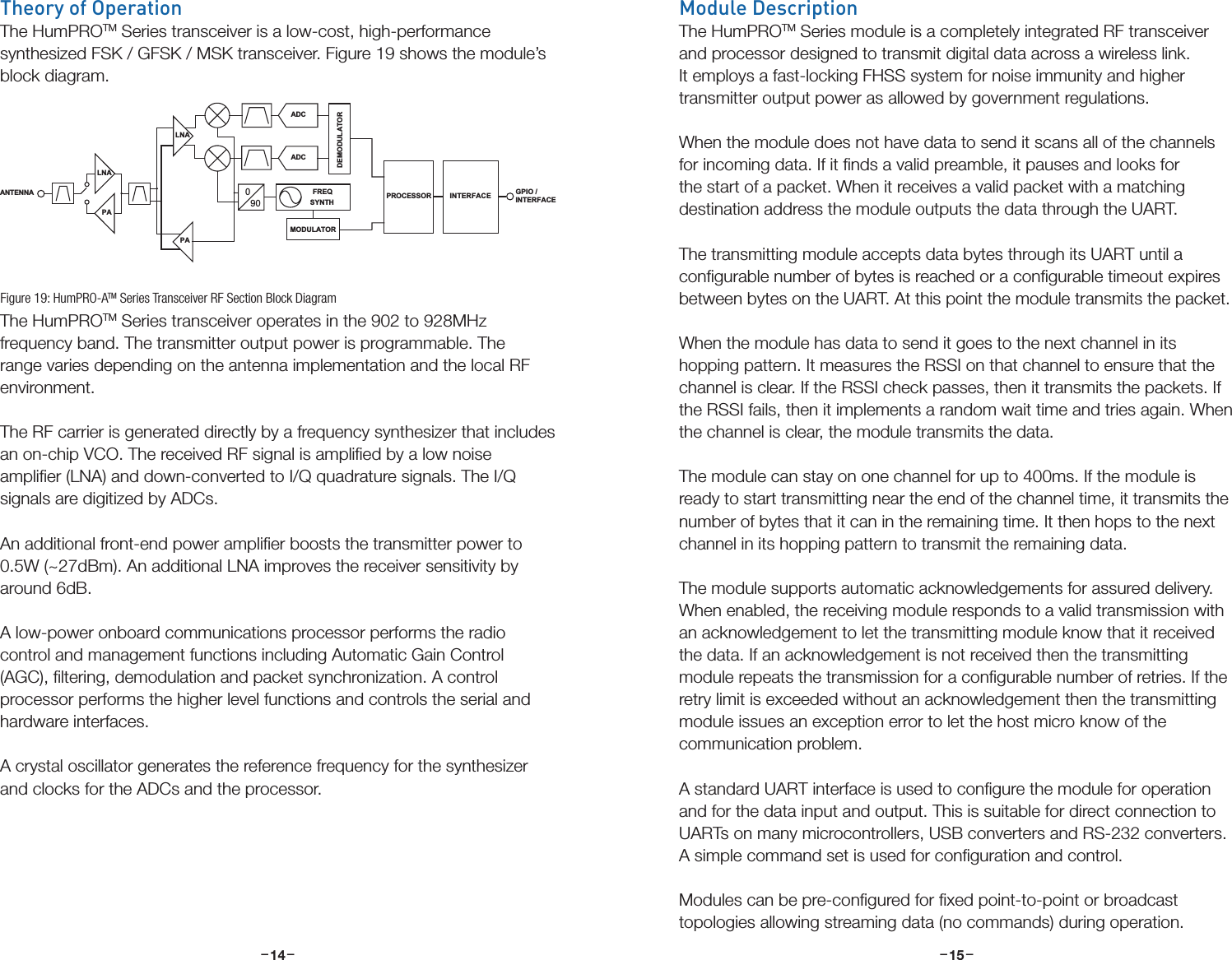 –     – –     –14 15Theory of OperationThe HumPROTM Series transceiver is a low-cost, high-performance synthesized FSK / GFSK / MSK transceiver. Figure 19 shows the module’s block diagram.The HumPROTM Series transceiver operates in the 902 to 928MHz frequency band. The transmitter output power is programmable. The range varies depending on the antenna implementation and the local RF environment. The RF carrier is generated directly by a frequency synthesizer that includes an on-chip VCO. The received RF signal is ampliﬁed by a low noise ampliﬁer (LNA) and down-converted to I/Q quadrature signals. The I/Q signals are digitized by ADCs. An additional front-end power ampliﬁer boosts the transmitter power to 0.5W (~27dBm). An additional LNA improves the receiver sensitivity by around 6dB.A low-power onboard communications processor performs the radio control and management functions including Automatic Gain Control (AGC), ﬁltering, demodulation and packet synchronization. A control processor performs the higher level functions and controls the serial and hardware interfaces. A crystal oscillator generates the reference frequency for the synthesizer and clocks for the ADCs and the processor.PALNA090FREQSYNTHADCADCDEMODULATORMODULATORANTENNA  PROCESSORGPIO /INTERFACEINTERFACEPALNAFigure 19: HumPRO-ATM Series Transceiver RF Section Block DiagramModule DescriptionThe HumPROTM Series module is a completely integrated RF transceiver and processor designed to transmit digital data across a wireless link. It employs a fast-locking FHSS system for noise immunity and higher transmitter output power as allowed by government regulations. When the module does not have data to send it scans all of the channels for incoming data. If it ﬁnds a valid preamble, it pauses and looks for the start of a packet. When it receives a valid packet with a matching destination address the module outputs the data through the UART.The transmitting module accepts data bytes through its UART until a conﬁgurable number of bytes is reached or a conﬁgurable timeout expires between bytes on the UART. At this point the module transmits the packet.When the module has data to send it goes to the next channel in its hopping pattern. It measures the RSSI on that channel to ensure that the channel is clear. If the RSSI check passes, then it transmits the packets. If the RSSI fails, then it implements a random wait time and tries again. When the channel is clear, the module transmits the data. The module can stay on one channel for up to 400ms. If the module is ready to start transmitting near the end of the channel time, it transmits the number of bytes that it can in the remaining time. It then hops to the next channel in its hopping pattern to transmit the remaining data.The module supports automatic acknowledgements for assured delivery. When enabled, the receiving module responds to a valid transmission with an acknowledgement to let the transmitting module know that it received the data. If an acknowledgement is not received then the transmitting module repeats the transmission for a conﬁgurable number of retries. If the retry limit is exceeded without an acknowledgement then the transmitting module issues an exception error to let the host micro know of the communication problem.A standard UART interface is used to conﬁgure the module for operation and for the data input and output. This is suitable for direct connection to UARTs on many microcontrollers, USB converters and RS-232 converters. A simple command set is used for conﬁguration and control.Modules can be pre-conﬁgured for ﬁxed point-to-point or broadcast topologies allowing streaming data (no commands) during operation.