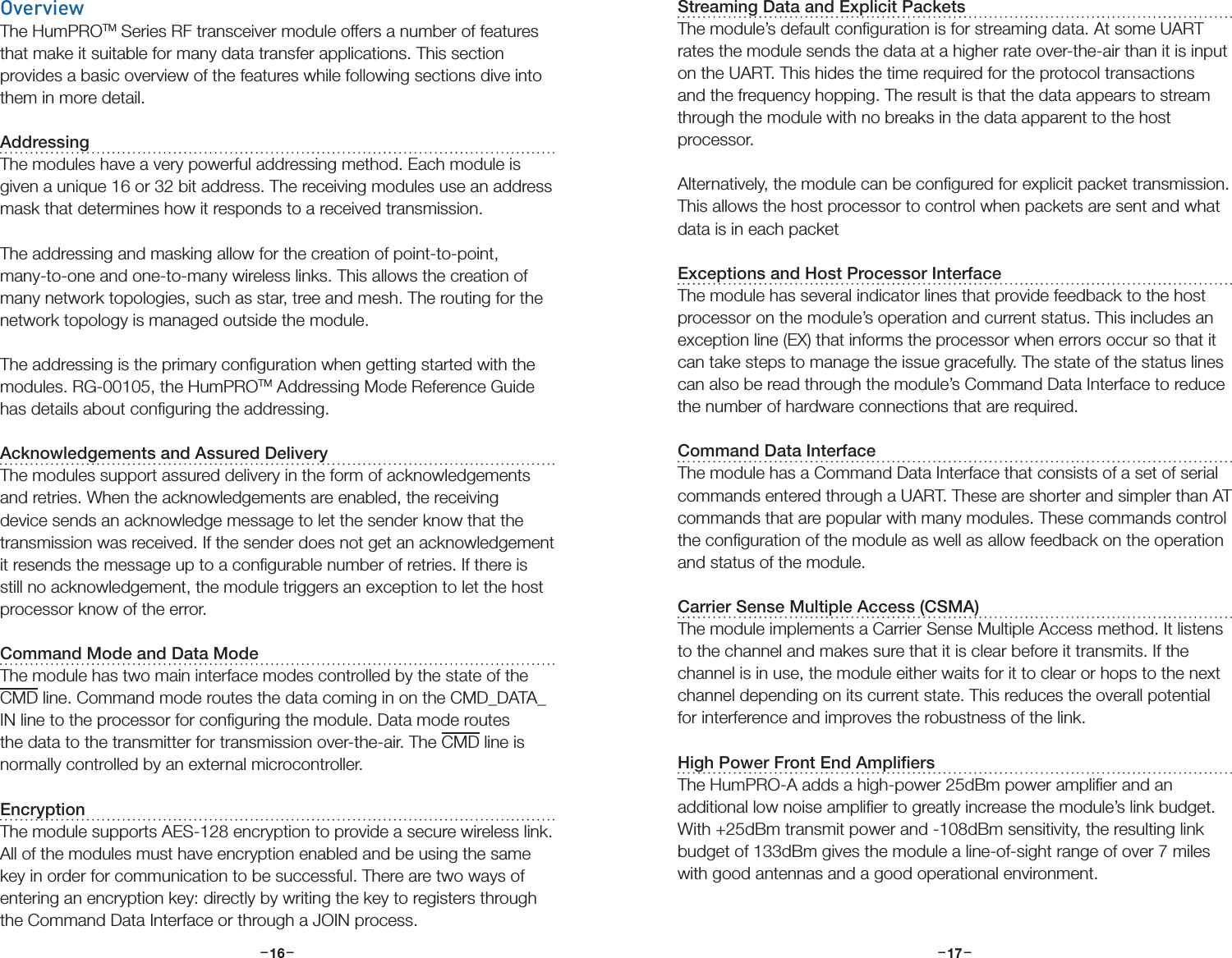 –     – –     –16 17OverviewThe HumPROTM Series RF transceiver module offers a number of features that make it suitable for many data transfer applications. This section provides a basic overview of the features while following sections dive into them in more detail.AddressingThe modules have a very powerful addressing method. Each module is given a unique 16 or 32 bit address. The receiving modules use an address mask that determines how it responds to a received transmission.The addressing and masking allow for the creation of point-to-point, many-to-one and one-to-many wireless links. This allows the creation of many network topologies, such as star, tree and mesh. The routing for the network topology is managed outside the module.The addressing is the primary conﬁguration when getting started with the modules. RG-00105, the HumPROTM Addressing Mode Reference Guide has details about conﬁguring the addressing. Acknowledgements and Assured DeliveryThe modules support assured delivery in the form of acknowledgements and retries. When the acknowledgements are enabled, the receiving device sends an acknowledge message to let the sender know that the transmission was received. If the sender does not get an acknowledgement it resends the message up to a conﬁgurable number of retries. If there is still no acknowledgement, the module triggers an exception to let the host processor know of the error.Command Mode and Data ModeThe module has two main interface modes controlled by the state of the CMD line. Command mode routes the data coming in on the CMD_DATA_IN line to the processor for conﬁguring the module. Data mode routes the data to the transmitter for transmission over-the-air. The CMD line is normally controlled by an external microcontroller.EncryptionThe module supports AES-128 encryption to provide a secure wireless link. All of the modules must have encryption enabled and be using the same key in order for communication to be successful. There are two ways of entering an encryption key: directly by writing the key to registers through the Command Data Interface or through a JOIN process. Streaming Data and Explicit PacketsThe module’s default conﬁguration is for streaming data. At some UART rates the module sends the data at a higher rate over-the-air than it is input on the UART. This hides the time required for the protocol transactions and the frequency hopping. The result is that the data appears to stream through the module with no breaks in the data apparent to the host processor. Alternatively, the module can be conﬁgured for explicit packet transmission. This allows the host processor to control when packets are sent and what data is in each packet Exceptions and Host Processor InterfaceThe module has several indicator lines that provide feedback to the host processor on the module’s operation and current status. This includes an exception line (EX) that informs the processor when errors occur so that it can take steps to manage the issue gracefully. The state of the status lines can also be read through the module’s Command Data Interface to reduce the number of hardware connections that are required.Command Data InterfaceThe module has a Command Data Interface that consists of a set of serial commands entered through a UART. These are shorter and simpler than AT commands that are popular with many modules. These commands control the conﬁguration of the module as well as allow feedback on the operation and status of the module.Carrier Sense Multiple Access (CSMA)The module implements a Carrier Sense Multiple Access method. It listens to the channel and makes sure that it is clear before it transmits. If the channel is in use, the module either waits for it to clear or hops to the next channel depending on its current state. This reduces the overall potential for interference and improves the robustness of the link.High Power Front End AmpliﬁersThe HumPRO-A adds a high-power 25dBm power ampliﬁer and an additional low noise ampliﬁer to greatly increase the module’s link budget. With +25dBm transmit power and -108dBm sensitivity, the resulting link budget of 133dBm gives the module a line-of-sight range of over 7 miles with good antennas and a good operational environment.
