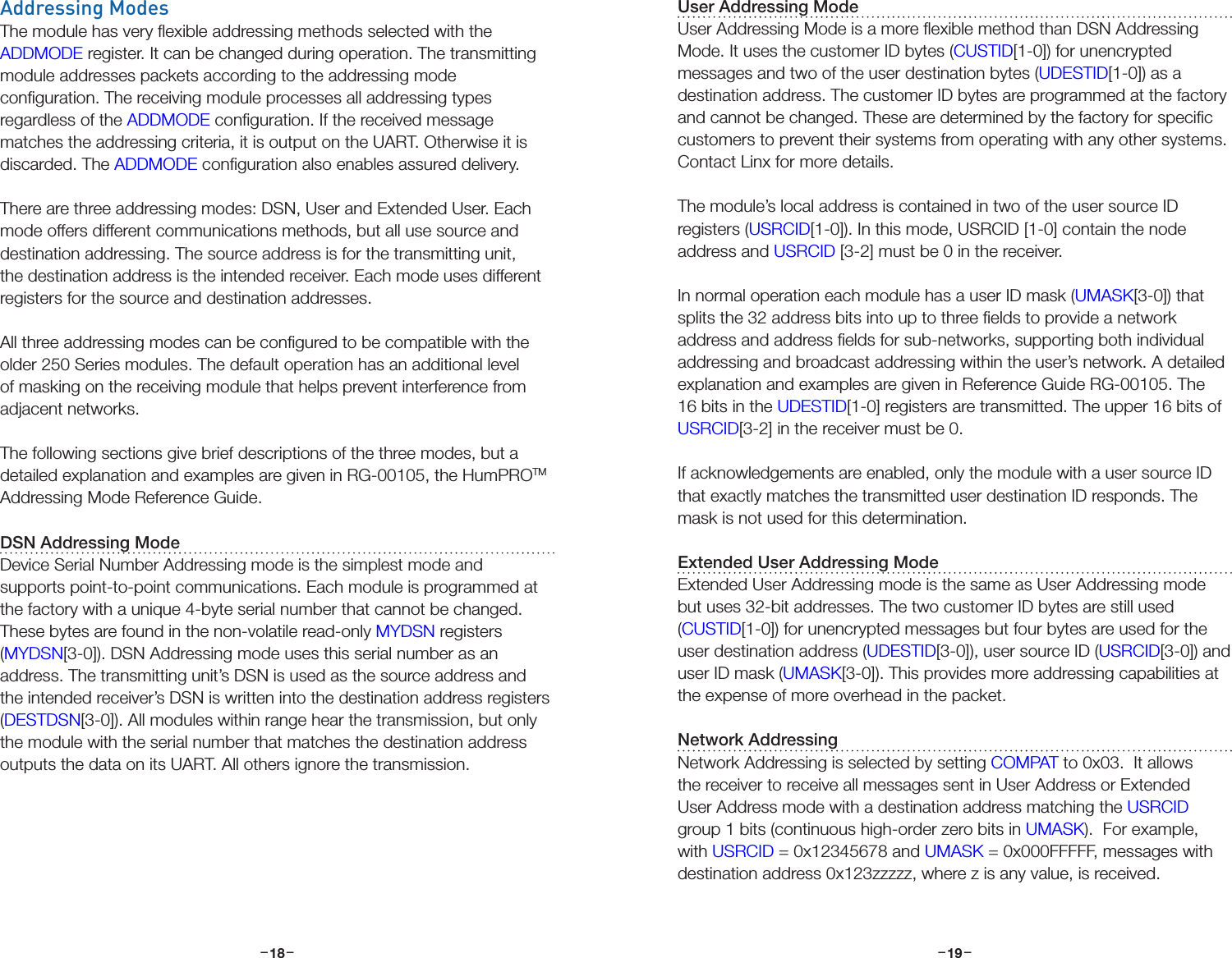 –     – –     –18 19Addressing ModesThe module has very ﬂexible addressing methods selected with the ADDMODE register. It can be changed during operation. The transmitting module addresses packets according to the addressing mode conﬁguration. The receiving module processes all addressing types regardless of the ADDMODE conﬁguration. If the received message matches the addressing criteria, it is output on the UART. Otherwise it is discarded. The ADDMODE conﬁguration also enables assured delivery.There are three addressing modes: DSN, User and Extended User. Each mode offers different communications methods, but all use source and destination addressing. The source address is for the transmitting unit, the destination address is the intended receiver. Each mode uses different registers for the source and destination addresses.All three addressing modes can be conﬁgured to be compatible with the older 250 Series modules. The default operation has an additional level of masking on the receiving module that helps prevent interference from adjacent networks.The following sections give brief descriptions of the three modes, but a detailed explanation and examples are given in RG-00105, the HumPROTM Addressing Mode Reference Guide.DSN Addressing ModeDevice Serial Number Addressing mode is the simplest mode and supports point-to-point communications. Each module is programmed at the factory with a unique 4-byte serial number that cannot be changed. These bytes are found in the non-volatile read-only MYDSN registers (MYDSN[3-0]). DSN Addressing mode uses this serial number as an address. The transmitting unit’s DSN is used as the source address and the intended receiver’s DSN is written into the destination address registers (DESTDSN[3-0]). All modules within range hear the transmission, but only the module with the serial number that matches the destination address outputs the data on its UART. All others ignore the transmission. User Addressing ModeUser Addressing Mode is a more ﬂexible method than DSN Addressing Mode. It uses the customer ID bytes (CUSTID[1-0]) for unencrypted messages and two of the user destination bytes (UDESTID[1-0]) as a destination address. The customer ID bytes are programmed at the factory and cannot be changed. These are determined by the factory for speciﬁc customers to prevent their systems from operating with any other systems. Contact Linx for more details.The module’s local address is contained in two of the user source ID registers (USRCID[1-0]). In this mode, USRCID [1-0] contain the node address and USRCID [3-2] must be 0 in the receiver.In normal operation each module has a user ID mask (UMASK[3-0]) that splits the 32 address bits into up to three ﬁelds to provide a network address and address ﬁelds for sub-networks, supporting both individual addressing and broadcast addressing within the user’s network. A detailed explanation and examples are given in Reference Guide RG-00105. The 16 bits in the UDESTID[1-0] registers are transmitted. The upper 16 bits of USRCID[3-2] in the receiver must be 0.If acknowledgements are enabled, only the module with a user source ID that exactly matches the transmitted user destination ID responds. The mask is not used for this determination.Extended User Addressing ModeExtended User Addressing mode is the same as User Addressing mode but uses 32-bit addresses. The two customer ID bytes are still used (CUSTID[1-0]) for unencrypted messages but four bytes are used for the user destination address (UDESTID[3-0]), user source ID (USRCID[3-0]) and user ID mask (UMASK[3-0]). This provides more addressing capabilities at the expense of more overhead in the packet.Network AddressingNetwork Addressing is selected by setting COMPAT to 0x03.  It allows the receiver to receive all messages sent in User Address or Extended User Address mode with a destination address matching the USRCID group 1 bits (continuous high-order zero bits in UMASK).  For example, with USRCID = 0x12345678 and UMASK = 0x000FFFFF, messages with destination address 0x123zzzzz, where z is any value, is received.