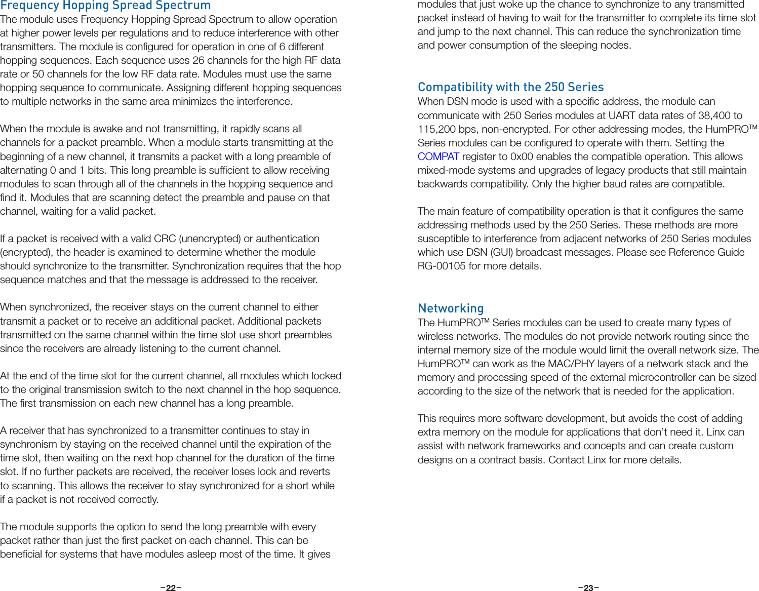 –     – –     –22 23Frequency Hopping Spread SpectrumThe module uses Frequency Hopping Spread Spectrum to allow operation at higher power levels per regulations and to reduce interference with other transmitters. The module is conﬁgured for operation in one of 6 different hopping sequences. Each sequence uses 26 channels for the high RF data rate or 50 channels for the low RF data rate. Modules must use the same hopping sequence to communicate. Assigning different hopping sequences to multiple networks in the same area minimizes the interference.When the module is awake and not transmitting, it rapidly scans all channels for a packet preamble. When a module starts transmitting at the beginning of a new channel, it transmits a packet with a long preamble of alternating 0 and 1 bits. This long preamble is sufﬁcient to allow receiving modules to scan through all of the channels in the hopping sequence and ﬁnd it. Modules that are scanning detect the preamble and pause on that channel, waiting for a valid packet. If a packet is received with a valid CRC (unencrypted) or authentication (encrypted), the header is examined to determine whether the module should synchronize to the transmitter. Synchronization requires that the hop sequence matches and that the message is addressed to the receiver.When synchronized, the receiver stays on the current channel to either transmit a packet or to receive an additional packet. Additional packets transmitted on the same channel within the time slot use short preambles since the receivers are already listening to the current channel.At the end of the time slot for the current channel, all modules which locked to the original transmission switch to the next channel in the hop sequence. The ﬁrst transmission on each new channel has a long preamble.A receiver that has synchronized to a transmitter continues to stay in synchronism by staying on the received channel until the expiration of the time slot, then waiting on the next hop channel for the duration of the time slot. If no further packets are received, the receiver loses lock and reverts to scanning. This allows the receiver to stay synchronized for a short while if a packet is not received correctly.The module supports the option to send the long preamble with every packet rather than just the ﬁrst packet on each channel. This can be beneﬁcial for systems that have modules asleep most of the time. It gives modules that just woke up the chance to synchronize to any transmitted packet instead of having to wait for the transmitter to complete its time slot and jump to the next channel. This can reduce the synchronization time and power consumption of the sleeping nodes.Compatibility with the 250 SeriesWhen DSN mode is used with a speciﬁc address, the module can communicate with 250 Series modules at UART data rates of 38,400 to 115,200 bps, non-encrypted. For other addressing modes, the HumPROTM Series modules can be conﬁgured to operate with them. Setting the COMPAT register to 0x00 enables the compatible operation. This allows mixed-mode systems and upgrades of legacy products that still maintain backwards compatibility. Only the higher baud rates are compatible.The main feature of compatibility operation is that it conﬁgures the same addressing methods used by the 250 Series. These methods are more susceptible to interference from adjacent networks of 250 Series modules which use DSN (GUI) broadcast messages. Please see Reference Guide RG-00105 for more details.NetworkingThe HumPROTM Series modules can be used to create many types of wireless networks. The modules do not provide network routing since the internal memory size of the module would limit the overall network size. The HumPROTM can work as the MAC/PHY layers of a network stack and the memory and processing speed of the external microcontroller can be sized according to the size of the network that is needed for the application.This requires more software development, but avoids the cost of adding extra memory on the module for applications that don’t need it. Linx can assist with network frameworks and concepts and can create custom designs on a contract basis. Contact Linx for more details.