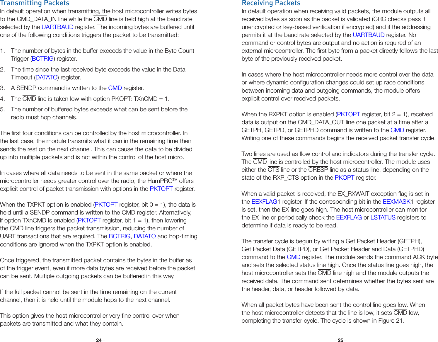 –     – –     –24 25Transmitting PacketsIn default operation when transmitting, the host microcontroller writes bytes to the CMD_DATA_IN line while the CMD line is held high at the baud rate selected by the UARTBAUD register. The incoming bytes are buffered until one of the following conditions triggers the packet to be transmitted:1.  The number of bytes in the buffer exceeds the value in the Byte Count Trigger (BCTRIG) register.2.  The time since the last received byte exceeds the value in the Data Timeout (DATATO) register.3.  A SENDP command is written to the CMD register.4.  The CMD line is taken low with option PKOPT: TXnCMD = 1.5.  The number of buffered bytes exceeds what can be sent before the radio must hop channels.The ﬁrst four conditions can be controlled by the host microcontroller. In the last case, the module transmits what it can in the remaining time then sends the rest on the next channel. This can cause the data to be divided up into multiple packets and is not within the control of the host micro.In cases where all data needs to be sent in the same packet or where the microcontroller needs greater control over the radio, the HumPROTM offers explicit control of packet transmission with options in the PKTOPT register.When the TXPKT option is enabled (PKTOPT register, bit 0 = 1), the data is held until a SENDP command is written to the CMD register. Alternatively, if option TXnCMD is enabled (PKTOPT register, bit 1 = 1), then lowering the CMD line triggers the packet transmission, reducing the number of UART transactions that are required. The BCTRIG, DATATO and hop-timing conditions are ignored when the TXPKT option is enabled. Once triggered, the transmitted packet contains the bytes in the buffer as of the trigger event, even if more data bytes are received before the packet can be sent. Multiple outgoing packets can be buffered in this way.If the full packet cannot be sent in the time remaining on the current channel, then it is held until the module hops to the next channel.This option gives the host microcontroller very ﬁne control over when packets are transmitted and what they contain.Receiving PacketsIn default operation when receiving valid packets, the module outputs all received bytes as soon as the packet is validated (CRC checks pass if unencrypted or key-based veriﬁcation if encrypted) and if the addressing permits it at the baud rate selected by the UARTBAUD register. No command or control bytes are output and no action is required of an external microcontroller. The ﬁrst byte from a packet directly follows the last byte of the previously received packet.In cases where the host microcontroller needs more control over the data or where dynamic conﬁguration changes could set up race conditions between incoming data and outgoing commands, the module offers explicit control over received packets.When the RXPKT option is enabled (PKTOPT register, bit 2 = 1), received data is output on the CMD_DATA_OUT line one packet at a time after a GETPH, GETPD, or GETPHD command is written to the CMD register. Writing one of these commands begins the received packet transfer cycle.Two lines are used as ﬂow control and indicators during the transfer cycle. The CMD line is controlled by the host microcontroller. The module uses either the CTS line or the CRESP line as a status line, depending on the state of the RXP_CTS option in the PKOPT register.When a valid packet is received, the EX_RXWAIT exception ﬂag is set in the EEXFLAG1 register. If the corresponding bit in the EEXMASK1 register is set, then the EX line goes high. The host microcontroller can monitor the EX line or periodically check the EEXFLAG or LSTATUS registers to determine if data is ready to be read.The transfer cycle is begun by writing a Get Packet Header (GETPH), Get Packet Data (GETPD), or Get Packet Header and Data (GETPHD) command to the CMD register. The module sends the command ACK byte and sets the selected status line high. Once the status line goes high, the host microcontroller sets the CMD line high and the module outputs the received data. The command sent determines whether the bytes sent are the header, data, or header followed by data.When all packet bytes have been sent the control line goes low. When the host microcontroller detects that the line is low, it sets CMD low, completing the transfer cycle. The cycle is shown in Figure 21.
