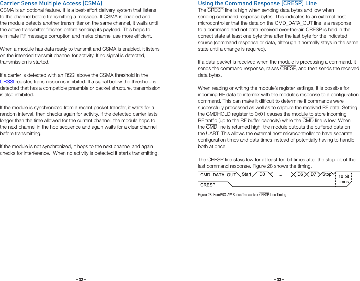 –     – –     –32 33Carrier Sense Multiple Access (CSMA)CSMA is an optional feature. It is a best-effort delivery system that listens to the channel before transmitting a message. If CSMA is enabled and the module detects another transmitter on the same channel, it waits until the active transmitter ﬁnishes before sending its payload. This helps to eliminate RF message corruption and make channel use more efﬁcient.When a module has data ready to transmit and CSMA is enabled, it listens on the intended transmit channel for activity. If no signal is detected, transmission is started.If a carrier is detected with an RSSI above the CSMA threshold in the CRSSI register, transmission is inhibited. If a signal below the threshold is detected that has a compatible preamble or packet structure, transmission is also inhibited.If the module is synchronized from a recent packet transfer, it waits for a random interval, then checks again for activity. If the detected carrier lasts longer than the time allowed for the current channel, the module hops to the next channel in the hop sequence and again waits for a clear channel before transmitting.If the module is not synchronized, it hops to the next channel and again checks for interference.  When no activity is detected it starts transmitting.Using the Command Response (CRESP) LineThe CRESP line is high when sending data bytes and low when sending command response bytes. This indicates to an external host microcontroller that the data on the CMD_DATA_OUT line is a response to a command and not data received over-the-air. CRESP is held in the correct state at least one byte time after the last byte for the indicated source (command response or data, although it normally stays in the same state until a change is required).If a data packet is received when the module is processing a command, it sends the command response, raises CRESP, and then sends the received data bytes. When reading or writing the module’s register settings, it is possible for incoming RF data to intermix with the module’s response to a conﬁguration command. This can make it difﬁcult to determine if commands were successfully processed as well as to capture the received RF data. Setting the CMDHOLD register to 0x01 causes the module to store incoming RF trafﬁc (up to the RF buffer capacity) while the CMD line is low. When the CMD line is returned high, the module outputs the buffered data on the UART. This allows the external host microcontroller to have separate conﬁguration times and data times instead of potentially having to handle both at once.The CRESP line stays low for at least ten bit times after the stop bit of the last command response. Figure 28 shows the timing.CMD_DATA_OUTCRESPD0 ...D6D710 bittimes StopStartFigure 28: HumPRO-ATM Series Transceiver CRESP Line Timing