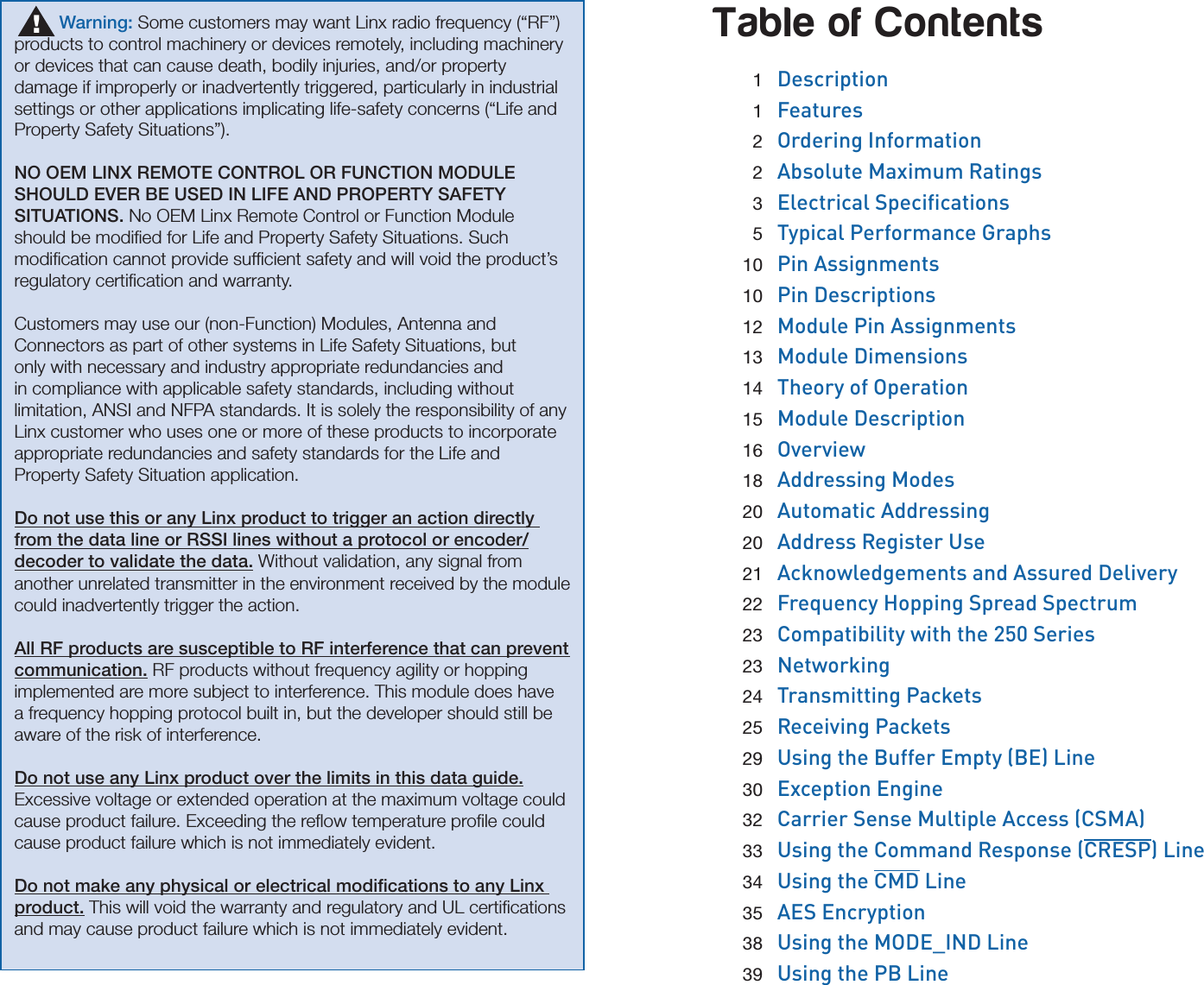 Table of Contents 1  Description 1  Features 2  Ordering Information 2  Absolute Maximum Ratings 3 Electrical Specications 5  Typical Performance Graphs 10  Pin Assignments 10  Pin Descriptions 12  Module Pin Assignments 13  Module Dimensions 14  Theory of Operation 15  Module Description 16  Overview 18  Addressing Modes 20  Automatic Addressing 20  Address Register Use 21  Acknowledgements and Assured Delivery 22  Frequency Hopping Spread Spectrum 23  Compatibility with the 250 Series 23  Networking 24  Transmitting Packets 25  Receiving Packets 29  Using the Buffer Empty (BE) Line 30  Exception Engine 32  Carrier Sense Multiple Access (CSMA) 33  Using the Command Response (CRESP) Line 34  Using the CMD Line 35  AES Encryption 38  Using the MODE_IND Line 39  Using the PB Line         Warning: Some customers may want Linx radio frequency (“RF”) products to control machinery or devices remotely, including machinery or devices that can cause death, bodily injuries, and/or property damage if improperly or inadvertently triggered, particularly in industrial settings or other applications implicating life-safety concerns (“Life and Property Safety Situations”).NO OEM LINX REMOTE CONTROL OR FUNCTION MODULE SHOULD EVER BE USED IN LIFE AND PROPERTY SAFETY SITUATIONS. No OEM Linx Remote Control or Function Module should be modiﬁed for Life and Property Safety Situations. Such modiﬁcation cannot provide sufﬁcient safety and will void the product’s regulatory certiﬁcation and warranty.Customers may use our (non-Function) Modules, Antenna and Connectors as part of other systems in Life Safety Situations, but only with necessary and industry appropriate redundancies and in compliance with applicable safety standards, including without limitation, ANSI and NFPA standards. It is solely the responsibility of any Linx customer who uses one or more of these products to incorporate appropriate redundancies and safety standards for the Life and Property Safety Situation application.Do not use this or any Linx product to trigger an action directly from the data line or RSSI lines without a protocol or encoder/decoder to validate the data. Without validation, any signal from another unrelated transmitter in the environment received by the module could inadvertently trigger the action.All RF products are susceptible to RF interference that can prevent communication. RF products without frequency agility or hopping implemented are more subject to interference. This module does have a frequency hopping protocol built in, but the developer should still be aware of the risk of interference.Do not use any Linx product over the limits in this data guide. Excessive voltage or extended operation at the maximum voltage could cause product failure. Exceeding the reﬂow temperature proﬁle could cause product failure which is not immediately evident.Do not make any physical or electrical modiﬁcations to any Linx product. This will void the warranty and regulatory and UL certiﬁcations and may cause product failure which is not immediately evident.!