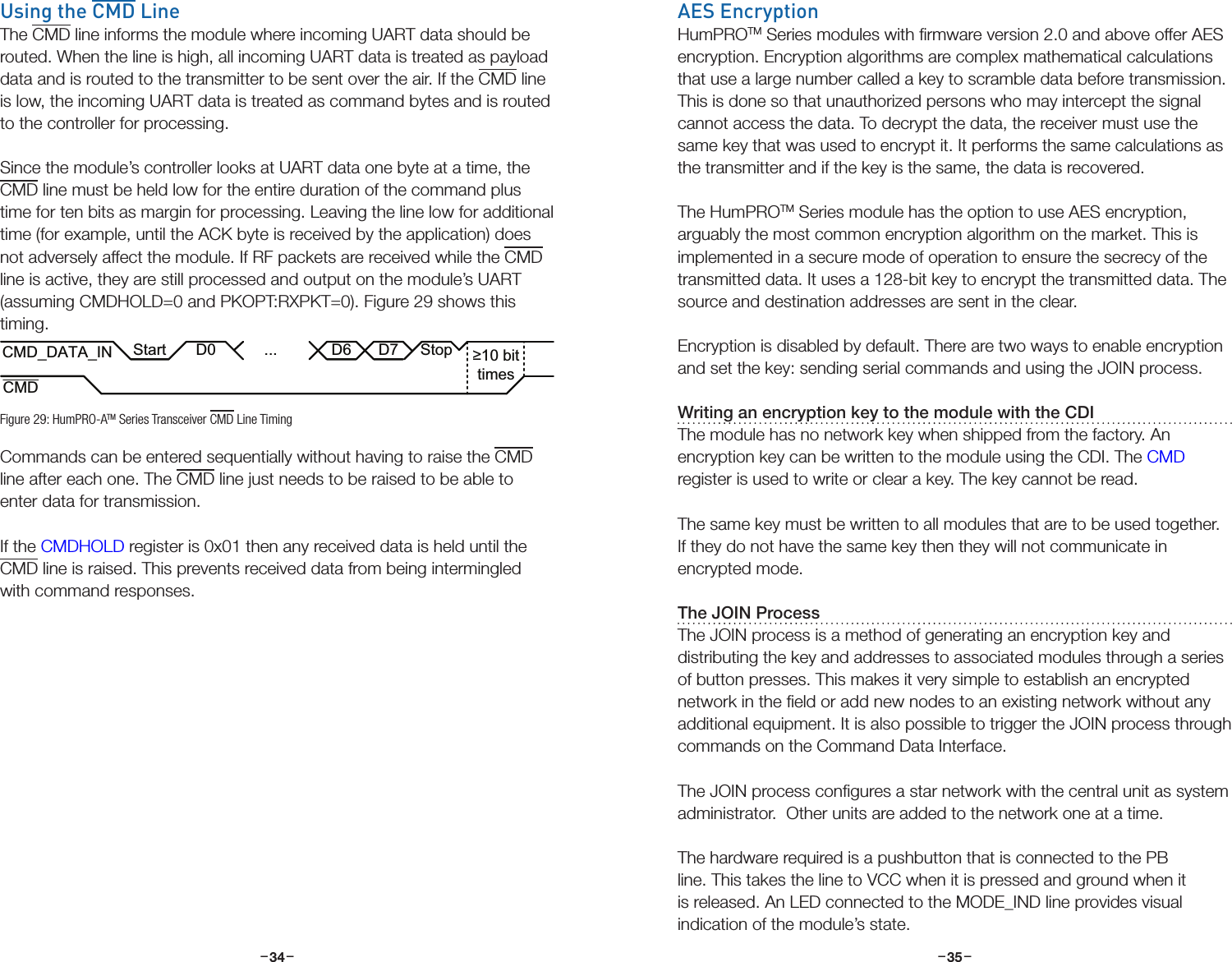 –     – –     –34 35Using the CMD LineThe CMD line informs the module where incoming UART data should be routed. When the line is high, all incoming UART data is treated as payload data and is routed to the transmitter to be sent over the air. If the CMD line is low, the incoming UART data is treated as command bytes and is routed to the controller for processing.Since the module’s controller looks at UART data one byte at a time, the CMD line must be held low for the entire duration of the command plus time for ten bits as margin for processing. Leaving the line low for additional time (for example, until the ACK byte is received by the application) does not adversely affect the module. If RF packets are received while the CMD line is active, they are still processed and output on the module’s UART (assuming CMDHOLD=0 and PKOPT:RXPKT=0). Figure 29 shows this timing.Commands can be entered sequentially without having to raise the CMD line after each one. The CMD line just needs to be raised to be able to enter data for transmission. If the CMDHOLD register is 0x01 then any received data is held until the CMD line is raised. This prevents received data from being intermingled with command responses.CMD_DATA_INCMDD0 ... D6 D7≥10 bittimesStopStartFigure 29: HumPRO-ATM Series Transceiver CMD Line TimingAES EncryptionHumPROTM Series modules with ﬁrmware version 2.0 and above offer AES encryption. Encryption algorithms are complex mathematical calculations that use a large number called a key to scramble data before transmission. This is done so that unauthorized persons who may intercept the signal cannot access the data. To decrypt the data, the receiver must use the same key that was used to encrypt it. It performs the same calculations as the transmitter and if the key is the same, the data is recovered.The HumPROTM Series module has the option to use AES encryption, arguably the most common encryption algorithm on the market. This is implemented in a secure mode of operation to ensure the secrecy of the transmitted data. It uses a 128-bit key to encrypt the transmitted data. The source and destination addresses are sent in the clear.Encryption is disabled by default. There are two ways to enable encryption and set the key: sending serial commands and using the JOIN process.Writing an encryption key to the module with the CDIThe module has no network key when shipped from the factory. An encryption key can be written to the module using the CDI. The CMD register is used to write or clear a key. The key cannot be read.The same key must be written to all modules that are to be used together. If they do not have the same key then they will not communicate in encrypted mode.The JOIN ProcessThe JOIN process is a method of generating an encryption key and distributing the key and addresses to associated modules through a series of button presses. This makes it very simple to establish an encrypted network in the ﬁeld or add new nodes to an existing network without any additional equipment. It is also possible to trigger the JOIN process through commands on the Command Data Interface.The JOIN process conﬁgures a star network with the central unit as system administrator.  Other units are added to the network one at a time.  The hardware required is a pushbutton that is connected to the PB line. This takes the line to VCC when it is pressed and ground when it is released. An LED connected to the MODE_IND line provides visual indication of the module’s state.