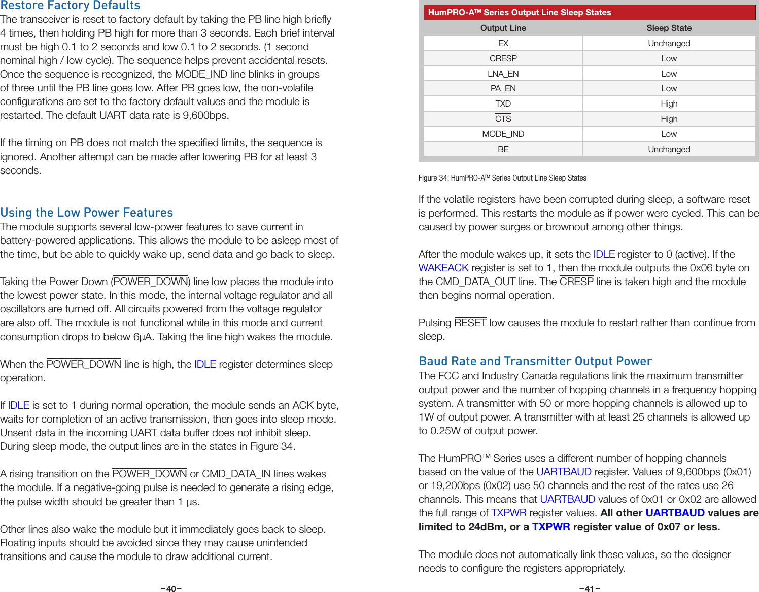 –     – –     –40 41Restore Factory DefaultsThe transceiver is reset to factory default by taking the PB line high brieﬂy 4 times, then holding PB high for more than 3 seconds. Each brief interval must be high 0.1 to 2 seconds and low 0.1 to 2 seconds. (1 second nominal high / low cycle). The sequence helps prevent accidental resets. Once the sequence is recognized, the MODE_IND line blinks in groups of three until the PB line goes low. After PB goes low, the non-volatile conﬁgurations are set to the factory default values and the module is restarted. The default UART data rate is 9,600bps.If the timing on PB does not match the speciﬁed limits, the sequence is ignored. Another attempt can be made after lowering PB for at least 3 seconds.Using the Low Power FeaturesThe module supports several low-power features to save current in battery-powered applications. This allows the module to be asleep most of the time, but be able to quickly wake up, send data and go back to sleep.Taking the Power Down (POWER_DOWN) line low places the module into the lowest power state. In this mode, the internal voltage regulator and all oscillators are turned off. All circuits powered from the voltage regulator are also off. The module is not functional while in this mode and current consumption drops to below 6µA. Taking the line high wakes the module.When the POWER_DOWN line is high, the IDLE register determines sleep operation. If IDLE is set to 1 during normal operation, the module sends an ACK byte, waits for completion of an active transmission, then goes into sleep mode. Unsent data in the incoming UART data buffer does not inhibit sleep. During sleep mode, the output lines are in the states in Figure 34.A rising transition on the POWER_DOWN or CMD_DATA_IN lines wakes the module. If a negative-going pulse is needed to generate a rising edge, the pulse width should be greater than 1 µs.Other lines also wake the module but it immediately goes back to sleep. Floating inputs should be avoided since they may cause unintended transitions and cause the module to draw additional current.If the volatile registers have been corrupted during sleep, a software reset is performed. This restarts the module as if power were cycled. This can be caused by power surges or brownout among other things.After the module wakes up, it sets the IDLE register to 0 (active). If the WAKEACK register is set to 1, then the module outputs the 0x06 byte on the CMD_DATA_OUT line. The CRESP line is taken high and the module then begins normal operation.Pulsing RESET low causes the module to restart rather than continue from sleep.Baud Rate and Transmitter Output PowerThe FCC and Industry Canada regulations link the maximum transmitter output power and the number of hopping channels in a frequency hopping system. A transmitter with 50 or more hopping channels is allowed up to 1W of output power. A transmitter with at least 25 channels is allowed up to 0.25W of output power.The HumPROTM Series uses a different number of hopping channels based on the value of the UARTBAUD register. Values of 9,600bps (0x01) or 19,200bps (0x02) use 50 channels and the rest of the rates use 26 channels. This means that UARTBAUD values of 0x01 or 0x02 are allowed the full range of TXPWR register values. All other UARTBAUD values are limited to 24dBm, or a TXPWR register value of 0x07 or less. The module does not automatically link these values, so the designer needs to conﬁgure the registers appropriately.HumPRO-ATM Series Output Line Sleep StatesOutput Line Sleep StateEX UnchangedCRESP LowLNA_EN LowPA_EN LowTXD HighCTS HighMODE_IND LowBE UnchangedFigure 34: HumPRO-ATM Series Output Line Sleep States