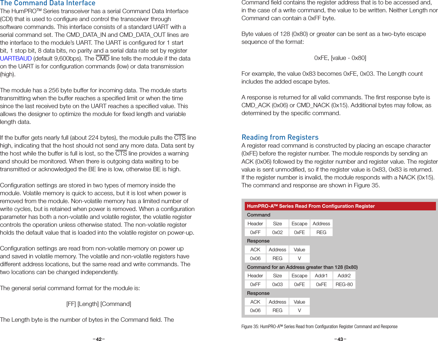 –     – –     –42 43The Command Data InterfaceThe HumPROTM Series transceiver has a serial Command Data Interface (CDI) that is used to conﬁgure and control the transceiver through software commands. This interface consists of a standard UART with a serial command set. The CMD_DATA_IN and CMD_DATA_OUT lines are the interface to the module’s UART. The UART is conﬁgured for 1 start bit, 1 stop bit, 8 data bits, no parity and a serial data rate set by register UARTBAUD (default 9,600bps). The CMD line tells the module if the data on the UART is for conﬁguration commands (low) or data transmission (high). The module has a 256 byte buffer for incoming data. The module starts transmitting when the buffer reaches a speciﬁed limit or when the time since the last received byte on the UART reaches a speciﬁed value. This allows the designer to optimize the module for ﬁxed length and variable length data.If the buffer gets nearly full (about 224 bytes), the module pulls the CTS line high, indicating that the host should not send any more data. Data sent by the host while the buffer is full is lost, so the CTS line provides a warning and should be monitored. When there is outgoing data waiting to be transmitted or acknowledged the BE line is low, otherwise BE is high.Conﬁguration settings are stored in two types of memory inside the module. Volatile memory is quick to access, but it is lost when power is removed from the module. Non-volatile memory has a limited number of write cycles, but is retained when power is removed. When a conﬁguration parameter has both a non-volatile and volatile register, the volatile register controls the operation unless otherwise stated. The non-volatile register holds the default value that is loaded into the volatile register on power-up.Conﬁguration settings are read from non-volatile memory on power up and saved in volatile memory. The volatile and non-volatile registers have different address locations, but the same read and write commands. The two locations can be changed independently.The general serial command format for the module is:[FF] [Length] [Command]The Length byte is the number of bytes in the Command ﬁeld. The Command ﬁeld contains the register address that is to be accessed and, in the case of a write command, the value to be written. Neither Length nor Command can contain a 0xFF byte. Byte values of 128 (0x80) or greater can be sent as a two-byte escape sequence of the format: 0xFE, [value - 0x80]For example, the value 0x83 becomes 0xFE, 0x03. The Length count includes the added escape bytes. A response is returned for all valid commands. The ﬁrst response byte is CMD_ACK (0x06) or CMD_NACK (0x15). Additional bytes may follow, as determined by the speciﬁc command.Reading from RegistersA register read command is constructed by placing an escape character (0xFE) before the register number. The module responds by sending an ACK (0x06) followed by the register number and register value. The register value is sent unmodiﬁed, so if the register value is 0x83, 0x83 is returned. If the register number is invalid, the module responds with a NACK (0x15). The command and response are shown in Figure 35.Figure 35: HumPRO-ATM Series Read from Conﬁguration Register Command and ResponseHumPRO-ATM Series Read From Conﬁguration RegisterCommandHeader Size Escape Address0xFF 0x02 0xFE REGResponseACK Address Value0x06 REG VCommand for an Address greater than 128 (0x80)Header Size Escape Addr1 Addr20xFF 0x03 0xFE 0xFE REG-80ResponseACK Address Value0x06 REG V