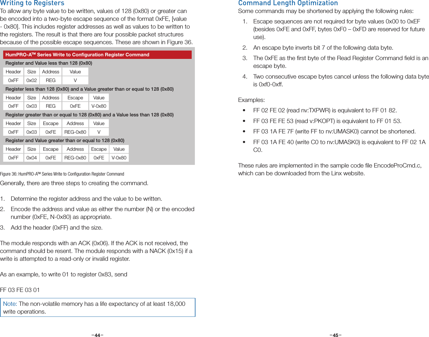 –     – –     –44 45Writing to RegistersTo allow any byte value to be written, values of 128 (0x80) or greater can be encoded into a two-byte escape sequence of the format 0xFE, [value - 0x80]. This includes register addresses as well as values to be written to the registers. The result is that there are four possible packet structures because of the possible escape sequences. These are shown in Figure 36. Generally, there are three steps to creating the command.1.  Determine the register address and the value to be written.2.  Encode the address and value as either the number (N) or the encoded number (0xFE, N-0x80) as appropriate.3.  Add the header (0xFF) and the size.The module responds with an ACK (0x06). If the ACK is not received, the command should be resent. The module responds with a NACK (0x15) if a write is attempted to a read-only or invalid register.As an example, to write 01 to register 0x83, sendFF 03 FE 03 01Figure 36: HumPRO-ATM Series Write to Conﬁguration Register CommandHumPRO-ATM Series Write to Conﬁguration Register CommandRegister and Value less than 128 (0x80)Header Size Address Value0xFF 0x02 REG VRegister less than 128 (0x80) and a Value greater than or equal to 128 (0x80)Header Size Address Escape Value0xFF 0x03 REG 0xFE V-0x80Register greater than or equal to 128 (0x80) and a Value less than 128 (0x80)Header Size Escape Address Value0xFF 0x03 0xFE REG-0x80 VRegister and Value greater than or equal to 128 (0x80)Header Size Escape Address Escape Value0xFF 0x04 0xFE REG-0x80 0xFE V-0x80Note: The non-volatile memory has a life expectancy of at least 18,000 write operations.Command Length OptimizationSome commands may be shortened by applying the following rules:1.  Escape sequences are not required for byte values 0x00 to 0xEF (besides 0xFE and 0xFF, bytes 0xF0 – 0xFD are reserved for future use).2.  An escape byte inverts bit 7 of the following data byte.3.  The 0xFE as the ﬁrst byte of the Read Register Command ﬁeld is an escape byte.4.  Two consecutive escape bytes cancel unless the following data byte is 0xf0-0xff.Examples:• FF 02 FE 02 (read nv:TXPWR) is equivalent to FF 01 82.• FF 03 FE FE 53 (read v:PKOPT) is equivalent to FF 01 53.• FF 03 1A FE 7F (write FF to nv:UMASK0) cannot be shortened.• FF 03 1A FE 40 (write C0 to nv:UMASK0) is equivalent to FF 02 1A C0.These rules are implemented in the sample code ﬁle EncodeProCmd.c, which can be downloaded from the Linx website. 