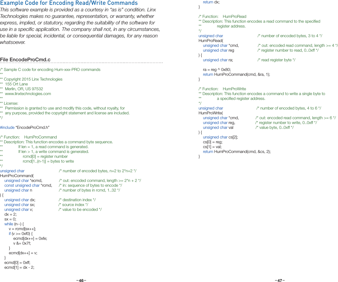 –     – –     –46 47    return dx;}/* Function:    HumProRead** Description: This function encodes a read command to the speciﬁed**              register address.*/unsigned char                               /* number of encoded bytes, 3 to 4 */HumProRead(    unsigned char *cmd,                 /* out: encoded read command, length &gt;= 4 */    unsigned char reg                     /* register number to read, 0..0xff */) {    unsigned char ra;                      /* read register byte */    ra = reg ^ 0x80;    return HumProCommand(cmd, &amp;ra, 1);}/* Function:    HumProWrite** Description: This function encodes a command to write a single byte to**              a speciﬁed register address.*/unsigned char                              /* number of encoded bytes, 4 to 6 */HumProWrite(    unsigned char *cmd,               /* out: encoded read command, length &gt;= 6 */    unsigned char reg,                  /* register number to write, 0..0xff */    unsigned char val                    /* value byte, 0..0xff */) {    unsigned char cs[2];    cs[0] = reg;    cs[1] = val;    return HumProCommand(cmd, &amp;cs, 2);}Example Code for Encoding Read/Write CommandsThis software example is provided as a courtesy in “as is” condition. Linx Technologies makes no guarantee, representation, or warranty, whether express, implied, or statutory, regarding the suitability of the software for use in a speciﬁc application. The company shall not, in any circumstances, be liable for special, incidental, or consequential damages, for any reason whatsoever.File EncodeProCmd.c/* Sample C code for encoding Hum-xxx-PRO commands**** Copyright 2015 Linx Technologies**  155 Ort Lane**  Merlin, OR, US 97532**  www.linxtechnologies.com**** License:**  Permission is granted to use and modify this code, without royalty, for**  any purpose, provided the copyright statement and license are included.*/#include “EncodeProCmd.h”/* Function:    HumProCommand** Description: This function encodes a command byte sequence.**              If len = 1, a read command is generated.**              If len &gt; 1, a write command is generated.**                  rcmd[0] = register number**                  rcmd[1..(n-1)] = bytes to write*/unsigned char                               /* number of encoded bytes, n+2 to 2*n+2 */HumProCommand(    unsigned char *ecmd,               /* out: encoded command, length &gt;= 2*n + 2 */    const unsigned char *rcmd,      /* in: sequence of bytes to encode */    unsigned char n                        /* number of bytes in rcmd, 1..32 */) {    unsigned char dx;                     /* destination index */    unsigned char sx;                     /* source index */    unsigned char v;                       /* value to be encoded */    dx = 2;    sx = 0;    while (n--) {        v = rcmd[sx++];        if (v &gt;= 0xf0) {            ecmd[dx++] = 0xfe;            v &amp;= 0x7f;        }        ecmd[dx++] = v;    }    ecmd[0] = 0xff;    ecmd[1] = dx - 2;