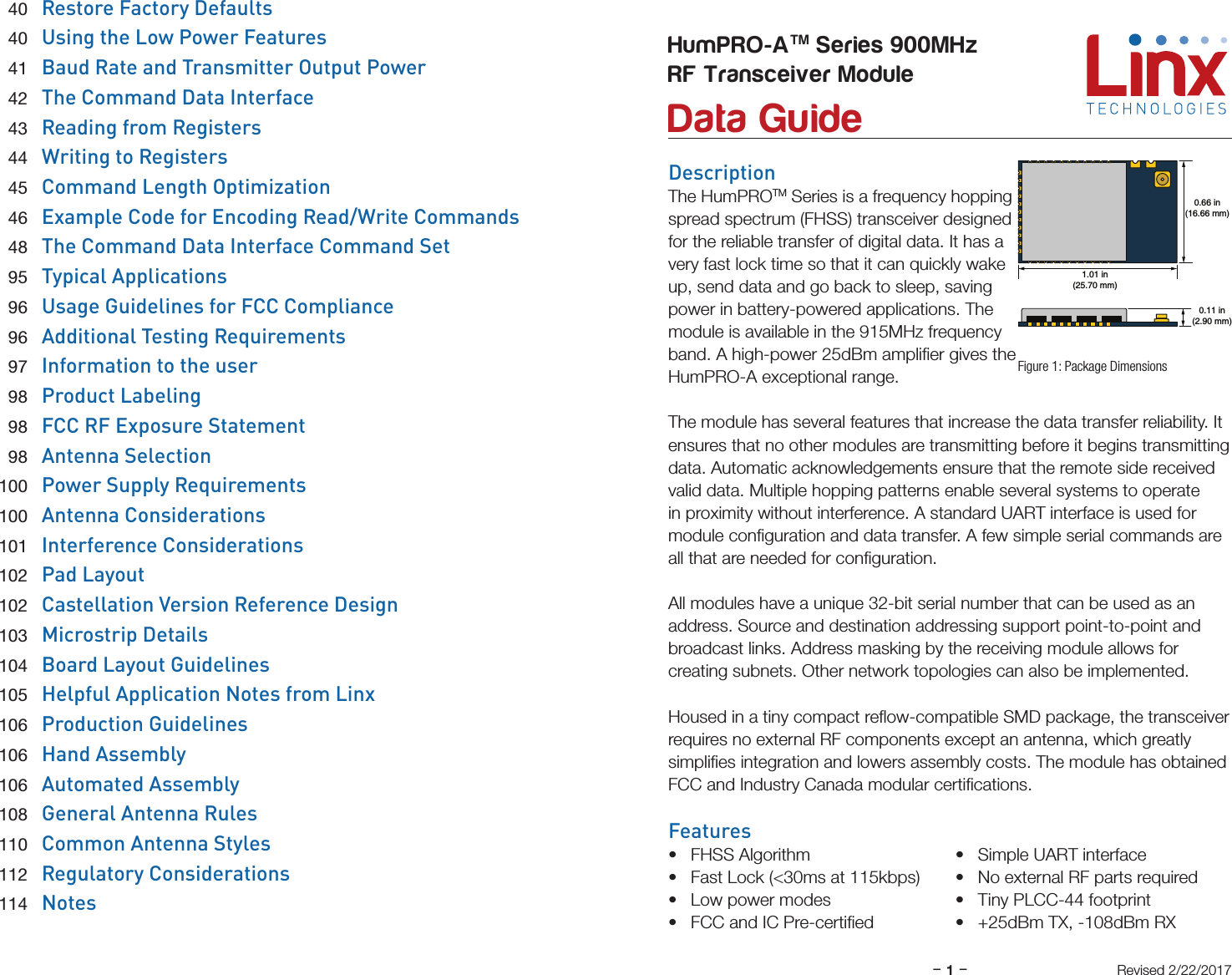 –     –1DescriptionThe HumPROTM Series is a frequency hopping spread spectrum (FHSS) transceiver designed for the reliable transfer of digital data. It has a very fast lock time so that it can quickly wake up, send data and go back to sleep, saving power in battery-powered applications. The module is available in the 915MHz frequency band. A high-power 25dBm ampliﬁer gives the HumPRO-A exceptional range.The module has several features that increase the data transfer reliability. It ensures that no other modules are transmitting before it begins transmitting data. Automatic acknowledgements ensure that the remote side received valid data. Multiple hopping patterns enable several systems to operate in proximity without interference. A standard UART interface is used for module conﬁguration and data transfer. A few simple serial commands are all that are needed for conﬁguration.All modules have a unique 32-bit serial number that can be used as an address. Source and destination addressing support point-to-point and broadcast links. Address masking by the receiving module allows for creating subnets. Other network topologies can also be implemented.Housed in a tiny compact reﬂow-compatible SMD package, the transceiver requires no external RF components except an antenna, which greatly simpliﬁes integration and lowers assembly costs. The module has obtained FCC and Industry Canada modular certiﬁcations.Features• FHSS Algorithm• Fast Lock (&lt;30ms at 115kbps)• Low power modes• FCC and IC Pre-certiﬁed• Simple UART interface• No external RF parts required• Tiny PLCC-44 footprint• +25dBm TX, -108dBm RXHumPRO-ATM Series 900MHzRF Transceiver Module Data GuideFigure 1: Package DimensionsRevised 2/22/20170.66 in(16.66 mm)1.01 in(25.70 mm)0.11 in(2.90 mm) 40  Restore Factory Defaults 40  Using the Low Power Features 41  Baud Rate and Transmitter Output Power 42  The Command Data Interface 43  Reading from Registers 44  Writing to Registers 45  Command Length Optimization 46  Example Code for Encoding Read/Write Commands 48  The Command Data Interface Command Set 95  Typical Applications 96  Usage Guidelines for FCC Compliance 96  Additional Testing Requirements 97  Information to the user 98  Product Labeling 98  FCC RF Exposure Statement 98  Antenna Selection 100  Power Supply Requirements 100  Antenna Considerations 101  Interference Considerations 102  Pad Layout 102  Castellation Version Reference Design 103  Microstrip Details 104  Board Layout Guidelines 105  Helpful Application Notes from Linx 106  Production Guidelines 106  Hand Assembly 106  Automated Assembly 108  General Antenna Rules 110  Common Antenna Styles 112  Regulatory Considerations 114  Notes