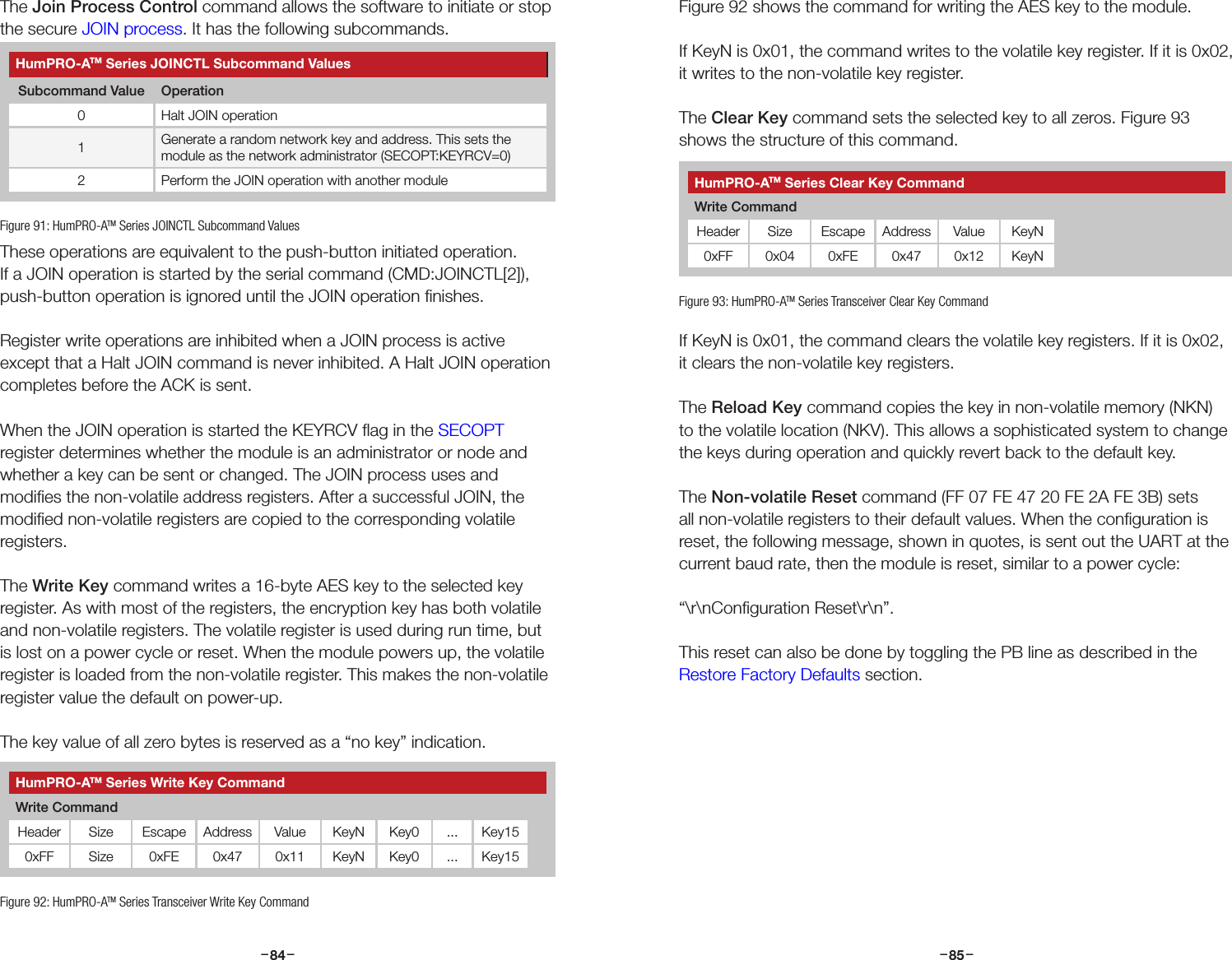 –     – –     –84 85The Join Process Control command allows the software to initiate or stop the secure JOIN process. It has the following subcommands.These operations are equivalent to the push-button initiated operation. If a JOIN operation is started by the serial command (CMD:JOINCTL[2]), push-button operation is ignored until the JOIN operation ﬁnishes.Register write operations are inhibited when a JOIN process is active except that a Halt JOIN command is never inhibited. A Halt JOIN operation completes before the ACK is sent.When the JOIN operation is started the KEYRCV ﬂag in the SECOPT register determines whether the module is an administrator or node and whether a key can be sent or changed. The JOIN process uses and modiﬁes the non-volatile address registers. After a successful JOIN, the modiﬁed non-volatile registers are copied to the corresponding volatile registers.The Write Key command writes a 16-byte AES key to the selected key register. As with most of the registers, the encryption key has both volatile and non-volatile registers. The volatile register is used during run time, but is lost on a power cycle or reset. When the module powers up, the volatile register is loaded from the non-volatile register. This makes the non-volatile register value the default on power-up.The key value of all zero bytes is reserved as a “no key” indication.HumPRO-ATM Series JOINCTL Subcommand ValuesSubcommand Value Operation0 Halt JOIN operation1Generate a random network key and address. This sets the module as the network administrator (SECOPT:KEYRCV=0)2 Perform the JOIN operation with another moduleFigure 91: HumPRO-ATM Series JOINCTL Subcommand ValuesFigure 92: HumPRO-ATM Series Transceiver Write Key CommandHumPRO-ATM Series Write Key CommandWrite CommandHeader Size Escape Address Value KeyN Key0 ... Key150xFF Size 0xFE 0x47 0x11 KeyN Key0 ... Key15Figure 92 shows the command for writing the AES key to the module.If KeyN is 0x01, the command writes to the volatile key register. If it is 0x02, it writes to the non-volatile key register.  The Clear Key command sets the selected key to all zeros. Figure 93 shows the structure of this command.If KeyN is 0x01, the command clears the volatile key registers. If it is 0x02, it clears the non-volatile key registers.The Reload Key command copies the key in non-volatile memory (NKN) to the volatile location (NKV). This allows a sophisticated system to change the keys during operation and quickly revert back to the default key.The Non-volatile Reset command (FF 07 FE 47 20 FE 2A FE 3B) sets all non-volatile registers to their default values. When the conﬁguration is reset, the following message, shown in quotes, is sent out the UART at the current baud rate, then the module is reset, similar to a power cycle:“\r\nConﬁguration Reset\r\n”.This reset can also be done by toggling the PB line as described in the Restore Factory Defaults section.Figure 93: HumPRO-ATM Series Transceiver Clear Key CommandHumPRO-ATM Series Clear Key CommandWrite CommandHeader Size Escape Address Value KeyN0xFF 0x04 0xFE 0x47 0x12 KeyN
